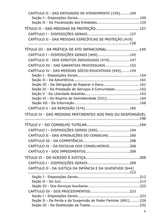 CAPÍTULO II - DAS ENTIDADES DE ATENDIMENTO [339]........109
Seção I - Disposições Gerais.....................................................109
Seção II - Da Fiscalização das Entidades....................................125
TÍTULO II - DAS MEDIDAS DE PROTEÇÃO...................................127
CAPÍTULO I - DISPOSIÇÕES GERAIS....................................127
CAPÍTULO II - DAS MEDIDAS ESPECÍFICAS DE PROTEÇÃO [419]
......................................................................................128
TÍTULO III - DA PRÁTICA DE ATO INFRACIONAL..........................145
CAPÍTULO I - DISPOSIÇÕES GERAIS [469]...........................145
CAPÍTULO II - DOS DIREITOS INDIVIDUAIS [474].................147
CAPÍTULO III - DAS GARANTIAS PROCESSUAIS.....................152
CAPÍTULO IV - DAS MEDIDAS SÓCIO-EDUCATIVAS [493].......154
Seção I - Disposições Gerais.....................................................154
Seção II - Da Advertência........................................................161
Seção III - Da Obrigação de Reparar o Dano...............................161
Seção IV - Da Prestação de Serviços à Comunidade.....................162
Seção V - Da Liberdade Assistida..............................................163
Seção VI - Do Regime de Semiliberdade [531]............................164
Seção VII - Da Internação........................................................166
CAPÍTULO V - DA REMISSÃO [574]......................................185
TÍTULO IV - DAS MEDIDAS PERTINENTES AOS PAIS OU RESPONSÁVEL
............................................................................................190
TÍTULO V - DO CONSELHO TUTELAR..........................................194
CAPÍTULO I - DISPOSIÇÕES GERAIS [595]...........................194
CAPÍTULO II - DAS ATRIBUIÇÕES DO CONSELHO..................200
CAPÍTULO III - DA COMPETÊNCIA........................................208
CAPÍTULO IV - DA ESCOLHA DOS CONSELHEIROS.................208
CAPÍTULO V - DOS IMPEDIMENTOS.....................................209
TÍTULO VI - DO ACESSO À JUSTIÇA...........................................209
CAPÍTULO I - DISPOSIÇÕES GERAIS....................................209
CAPÍTULO II - DA JUSTIÇA DA INFÂNCIA E DA JUVENTUDE [644]
......................................................................................212
Seção I - Disposições Gerais.....................................................212
Seção II - Do Juiz...................................................................213
Seção III - Dos Serviços Auxiliares............................................222
CAPÍTULO III - DOS PROCEDIMENTOS.................................223
Seção I - Disposições Gerais.....................................................223
Seção II - Da Perda e da Suspensão do Poder Familiar [691]........226
Seção III - Da Destituição da Tutela..........................................232
v
 