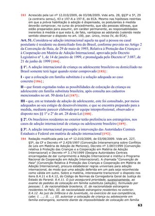 183 Acrescido pela Lei nº 12.010/2009, de 03/08/2009. Vide arts. 28, §§3º e 5º, 29
(a contrariu sensu), 43 e 197-A a 197-E, do ECA. Mesmo nas hipóteses restritas
em que a prévia habilitação à adoção é dispensada, os postulantes à medida
deverão comprovar, no curso do procedimento, que são pessoas idôneas, que
estão preparados para assumir, em caráter permanente, as responsabilidades
inerentes à medida e que esta é, de fato, vantajosa ao adotando (valendo neste
sentido observar o disposto no art. 100, par. único, inciso IV, do ECA).
Art. 51. Considera-se adoção internacional aquela na qual a pessoa ou casal
postulante é residente ou domiciliado fora do Brasil, conforme previsto no Artigo 2
da Convenção de Haia, de 29 de maio de 1993, Relativa à Proteção das Crianças e
à Cooperação em Matéria de Adoção Internacional, aprovada pelo Decreto
Legislativo nº 1, de 14 de janeiro de 1999, e promulgada pelo Decreto nº 3.087, de
21 de junho de 1999 [184] .
§ 1º. A adoção internacional de criança ou adolescente brasileiro ou domiciliado no
Brasil somente terá lugar quando restar comprovado [185] :
I - que a colocação em família substituta é a solução adequada ao caso
concreto [186] ;
II - que foram esgotadas todas as possibilidades de colocação da criança ou
adolescente em família substituta brasileira, após consulta aos cadastros
mencionados no art. 50 desta Lei [187] ;
III - que, em se tratando de adoção de adolescente, este foi consultado, por meios
adequados ao seu estágio de desenvolvimento, e que se encontra preparado para a
medida, mediante parecer elaborado por equipe interprofissional, observado o
disposto nos §§ 1º e 2º do art. 28 desta Lei [188] .
§ 2º. Os brasileiros residentes no exterior terão preferência aos estrangeiros, nos
casos de adoção internacional de criança ou adolescente brasileiro [189] .
§ 3º. A adoção internacional pressupõe a intervenção das Autoridades Centrais
Estaduais e Federal em matéria de adoção internacional [190] .
184 Redação modificada pela Lei nº 12.010/2009, de 03/08/2009. Vide art. 227,
§5º, da CF e Decreto nº 2.429/1997 (Convenção Interamericana sobre Conflitos
de Leis em Matéria de Adoção de Menores), Decreto nº 3.087/1999 (Convenção
relativa à Proteção das Crianças e a Cooperação em Matéria de Adoção
Internacional) e Decreto nº 3.174/1999 (Designa Autoridades Centrais
encarregadas de dar cumprimento a Adoção Internacional e institui o Programa
Nacional de Cooperação em Adoção Internacional). A chamada “Convenção de
Haia” (Convenção Relativa à Proteção das Crianças e Cooperação em Matéria de
Adoção Internacional), procura estabelecer regras universais para adoção
internacional, de modo que uma adoção deferida em um país seja reconhecida
como válida em outro. Sobre a matéria, interessante transcrever o disposto nos
itens 8.4.11 e 8.4.12, do Código de Normas da Corregedoria Geral de Justiça do
Estado do Paraná: 8.4.11. O juiz assegurará prioridade, sucessivamente, ao
exame de pedidos de colocação em família substituta (adoção), formulado por
pessoas: I. de nacionalidade brasileira; II. de nacionalidade estrangeira
residentes no País; III. de nacionalidade estrangeira residentes no exterior.
8.4.12. Ao juiz da Infância e da Juventude, no exercício de sua competência,
cabe: I. ...; II. ...; III. autorizar a colocação de criança ou adolescente em
família estrangeira, somente diante da impossibilidade de colocação em família
63
 
