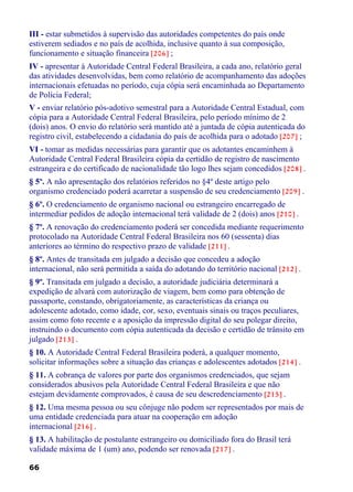 III - estar submetidos à supervisão das autoridades competentes do país onde
estiverem sediados e no país de acolhida, inclusive quanto à sua composição,
funcionamento e situação financeira [206] ;
IV - apresentar à Autoridade Central Federal Brasileira, a cada ano, relatório geral
das atividades desenvolvidas, bem como relatório de acompanhamento das adoções
internacionais efetuadas no período, cuja cópia será encaminhada ao Departamento
de Polícia Federal;
V - enviar relatório pós-adotivo semestral para a Autoridade Central Estadual, com
cópia para a Autoridade Central Federal Brasileira, pelo período mínimo de 2
(dois) anos. O envio do relatório será mantido até a juntada de cópia autenticada do
registro civil, estabelecendo a cidadania do país de acolhida para o adotado [207] ;
VI - tomar as medidas necessárias para garantir que os adotantes encaminhem à
Autoridade Central Federal Brasileira cópia da certidão de registro de nascimento
estrangeira e do certificado de nacionalidade tão logo lhes sejam concedidos [208] .
§ 5º. A não apresentação dos relatórios referidos no §4º deste artigo pelo
organismo credenciado poderá acarretar a suspensão de seu credenciamento [209] .
§ 6º. O credenciamento de organismo nacional ou estrangeiro encarregado de
intermediar pedidos de adoção internacional terá validade de 2 (dois) anos [210] .
§ 7º. A renovação do credenciamento poderá ser concedida mediante requerimento
protocolado na Autoridade Central Federal Brasileira nos 60 (sessenta) dias
anteriores ao término do respectivo prazo de validade [211] .
§ 8º. Antes de transitada em julgado a decisão que concedeu a adoção
internacional, não será permitida a saída do adotando do território nacional [212] .
§ 9º. Transitada em julgado a decisão, a autoridade judiciária determinará a
expedição de alvará com autorização de viagem, bem como para obtenção de
passaporte, constando, obrigatoriamente, as características da criança ou
adolescente adotado, como idade, cor, sexo, eventuais sinais ou traços peculiares,
assim como foto recente e a aposição da impressão digital do seu polegar direito,
instruindo o documento com cópia autenticada da decisão e certidão de trânsito em
julgado [213] .
§ 10. A Autoridade Central Federal Brasileira poderá, a qualquer momento,
solicitar informações sobre a situação das crianças e adolescentes adotados [214] .
§ 11. A cobrança de valores por parte dos organismos credenciados, que sejam
considerados abusivos pela Autoridade Central Federal Brasileira e que não
estejam devidamente comprovados, é causa de seu descredenciamento [215] .
§ 12. Uma mesma pessoa ou seu cônjuge não podem ser representados por mais de
uma entidade credenciada para atuar na cooperação em adoção
internacional [216] .
§ 13. A habilitação de postulante estrangeiro ou domiciliado fora do Brasil terá
validade máxima de 1 (um) ano, podendo ser renovada [217] .
66
 