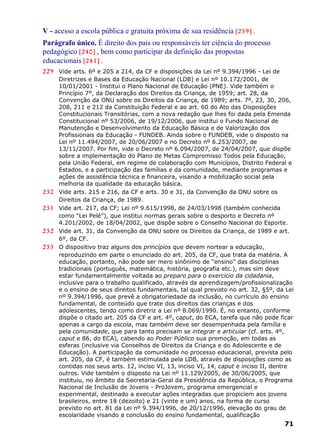 V - acesso a escola pública e gratuita próxima de sua residência [239] .
Parágrafo único. É direito dos pais ou responsáveis ter ciência do processo
pedagógico [240] , bem como participar da definição das propostas
educacionais [241] .
229 Vide arts. 6º e 205 a 214, da CF e disposições da Lei nº 9.394/1996 - Lei de
Diretrizes e Bases da Educação Nacional (LDB) e Lei nº 10.172/2001, de
10/01/2001 - Institui o Plano Nacional de Educação (PNE). Vide também o
Princípio 7°, da Declaração dos Direitos da Criança, de 1959; art. 28, da
Convenção da ONU sobre os Direitos da Criança, de 1989; arts. 7º, 23, 30, 206,
208, 211 e 212 da Constituição Federal e ao art. 60 do Ato das Disposições
Constitucionais Transitórias, com a nova redação que lhes foi dada pela Emenda
Constitucional nº 53/2006, de 19/12/2006, que institui o Fundo Nacional de
Manutenção e Desenvolvimento da Educação Básica e de Valorização dos
Profissionais da Educação - FUNDEB. Ainda sobre o FUNDEB, vide o disposto na
Lei nº 11.494/2007, de 20/06/2007 e no Decreto nº 6.253/2007, de
13/11/2007. Por fim, vide o Decreto nº 6.094/2007, de 24/04/2007, que dispõe
sobre a implementação do Plano de Metas Compromisso Todos pela Educação,
pela União Federal, em regime de colaboração com Municípios, Distrito Federal e
Estados, e a participação das famílias e da comunidade, mediante programas e
ações de assistência técnica e financeira, visando a mobilização social pela
melhoria da qualidade da educação básica.
230 Vide arts. 215 e 216, da CF e arts. 30 e 31, da Convenção da ONU sobre os
Direitos da Criança, de 1989.
231 Vide art. 217, da CF; Lei nº 9.615/1998, de 24/03/1998 (também conhecida
como “Lei Pelé”), que institui normas gerais sobre o desporto e Decreto nº
4.201/2002, de 18/04/2002, que dispõe sobre o Conselho Nacional do Esporte.
232 Vide art. 31, da Convenção da ONU sobre os Direitos da Criança, de 1989 e art.
6º, da CF.
233 O dispositivo traz alguns dos princípios que devem nortear a educação,
reproduzindo em parte o enunciado do art. 205, da CF, que trata da matéria. A
educação, portanto, não pode ser mero sinônimo de “ensino” das disciplinas
tradicionais (português, matemática, história, geografia etc.), mas sim deve
estar fundamentalmente voltada ao preparo para o exercício da cidadania,
inclusive para o trabalho qualificado, através da aprendizagem/profissionalização
e o ensino de seus direitos fundamentais, tal qual previsto no art. 32, §5º, da Lei
nº 9.394/1996, que prevê a obrigatoriedade da inclusão, no currículo do ensino
fundamental, de conteúdo que trate dos direitos das crianças e dos
adolescentes, tendo como diretriz a Lei nº 8.069/1990. É, no entanto, conforme
dispõe o citado art. 205 da CF e art. 4º, caput, do ECA, tarefa que não pode ficar
apenas a cargo da escola, mas também deve ser desempenhada pela família e
pela comunidade, que para tanto precisam se integrar e articular (cf. arts. 4º,
caput e 86, do ECA), cabendo ao Poder Público sua promoção, em todas as
esferas (inclusive via Conselhos de Direitos da Criança e do Adolescente e de
Educação). A participação da comunidade no processo educacional, prevista pelo
art. 205, da CF, é também estimulada pela LDB, através de disposições como as
contidas nos seus arts. 12, inciso VI, 13, inciso VI, 14, caput e inciso II, dentre
outros. Vide também o disposto na Lei nº 11.129/2005, de 30/06/2005, que
instituiu, no âmbito da Secretaria-Geral da Presidência da República, o Programa
Nacional de Inclusão de Jovens - ProJovem, programa emergencial e
experimental, destinado a executar ações integradas que propiciem aos jovens
brasileiros, entre 18 (dezoito) e 21 (vinte e um) anos, na forma de curso
previsto no art. 81 da Lei nº 9.394/1996, de 20/12/1996, elevação do grau de
escolaridade visando a conclusão do ensino fundamental, qualificação
71
 