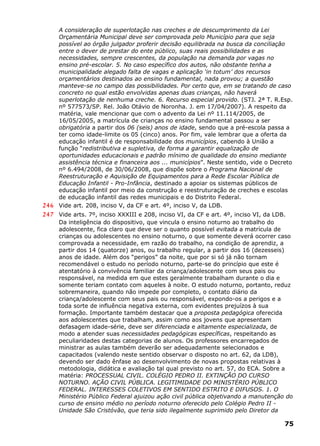 A consideração de superlotação nas creches e de descumprimento da Lei
Orçamentária Municipal deve ser comprovada pelo Município para que seja
possível ao órgão julgador proferir decisão equilibrada na busca da conciliação
entre o dever de prestar do ente público, suas reais possibilidades e as
necessidades, sempre crescentes, da população na demanda por vagas no
ensino pré-escolar. 5. No caso específico dos autos, não obstante tenha a
municipalidade alegado falta de vagas e aplicação ‘in totum’ dos recursos
orçamentários destinados ao ensino fundamental, nada provou; a questão
manteve-se no campo das possibilidades. Por certo que, em se tratando de caso
concreto no qual estão envolvidas apenas duas crianças, não haverá
superlotação de nenhuma creche. 6. Recurso especial provido. (STJ. 2ª T. R.Esp.
nº 577573/SP. Rel. João Otávio de Noronha. J. em 17/04/2007). A respeito da
matéria, vale mencionar que com o advento da Lei nº 11.114/2005, de
16/05/2005, a matrícula de crianças no ensino fundamental passou a ser
obrigatória a partir dos 06 (seis) anos de idade, sendo que a pré-escola passa a
ter como idade-limite os 05 (cinco) anos. Por fim, vale lembrar que a oferta da
educação infantil é de responsabilidade dos municípios, cabendo à União a
função “redistributiva e supletiva, de forma a garantir equalização de
oportunidades educacionais e padrão mínimo de qualidade do ensino mediante
assistência técnica e financeira aos ... municípios”. Neste sentido, vide o Decreto
nº 6.494/2008, de 30/06/2008, que dispõe sobre o Programa Nacional de
Reestruturação e Aquisição de Equipamentos para a Rede Escolar Pública de
Educação Infantil - Pro-Infância, destinado a apoiar os sistemas públicos de
educação infantil por meio da construção e reestruturação de creches e escolas
de educação infantil das redes municipais e do Distrito Federal.
246 Vide art. 208, inciso V, da CF e art. 4º, inciso V, da LDB.
247 Vide arts. 7º, inciso XXXIII e 208, inciso VI, da CF e art. 4º, inciso VI, da LDB.
Da inteligência do dispositivo, que vincula o ensino noturno ao trabalho do
adolescente, fica claro que deve ser o quanto possível evitada a matrícula de
crianças ou adolescentes no ensino noturno, o que somente deverá ocorrer caso
comprovada a necessidade, em razão do trabalho, na condição de aprendiz, a
partir dos 14 (quatorze) anos, ou trabalho regular, a partir dos 16 (dezesseis)
anos de idade. Além dos “perigos” da noite, que por si só já não tornam
recomendável o estudo no período noturno, parte-se do princípio que este é
atentatório à convivência familiar da criança/adolescente com seus pais ou
responsável, na medida em que estes geralmente trabalham durante o dia e
somente teriam contato com aqueles à noite. O estudo noturno, portanto, reduz
sobremaneira, quando não impede por completo, o contato diário da
criança/adolescente com seus pais ou responsável, expondo-os a perigos e a
toda sorte de influência negativa externa, com evidentes prejuízos à sua
formação. Importante também destacar que a proposta pedagógica oferecida
aos adolescentes que trabalham, assim como aos jovens que apresentam
defasagem idade-série, deve ser diferenciada e altamente especializada, de
modo a atender suas necessidades pedagógicas específicas, respeitando as
peculiaridades destas categorias de alunos. Os professores encarregados de
ministrar as aulas também deverão ser adequadamente selecionados e
capacitados (valendo neste sentido observar o disposto no art. 62, da LDB),
devendo ser dado ênfase ao desenvolvimento de novas propostas relativas à
metodologia, didática e avaliação tal qual previsto no art. 57, do ECA. Sobre a
matéria: PROCESSUAL CIVIL. COLÉGIO PEDRO II. EXTINÇÃO DO CURSO
NOTURNO. AÇÃO CIVIL PÚBLICA. LEGITIMIDADE DO MINISTÉRIO PÚBLICO
FEDERAL. INTERESSES COLETIVOS EM SENTIDO ESTRITO E DIFUSOS. 1. O
Ministério Público Federal ajuizou ação civil pública objetivando a manutenção do
curso de ensino médio no período noturno oferecido pelo Colégio Pedro II -
Unidade São Cristóvão, que teria sido ilegalmente suprimido pelo Diretor da
75
 