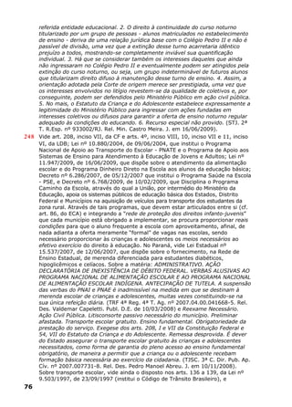 referida entidade educacional. 2. O direito à continuidade do curso noturno
titularizado por um grupo de pessoas - alunos matriculados no estabelecimento
de ensino - deriva de uma relação jurídica base com o Colégio Pedro II e não é
passível de divisão, uma vez que a extinção desse turno acarretaria idêntico
prejuízo a todos, mostrando-se completamente inviável sua quantificação
individual. 3. Há que se considerar também os interesses daqueles que ainda
não ingressaram no Colégio Pedro II e eventualmente podem ser atingidos pela
extinção do curso noturno, ou seja, um grupo indeterminável de futuros alunos
que titularizam direito difuso à manutenção desse turno de ensino. 4. Assim, a
orientação adotada pela Corte de origem merece ser prestigiada, uma vez que
os interesses envolvidos no litígio revestem-se da qualidade de coletivos e, por
conseguinte, podem ser defendidos pelo Ministério Público em ação civil pública.
5. No mais, o Estatuto da Criança e do Adolescente estabelece expressamente a
legitimidade do Ministério Público para ingressar com ações fundadas em
interesses coletivos ou difusos para garantir a oferta de ensino noturno regular
adequado às condições do educando. 6. Recurso especial não provido. (STJ. 2ª
T. R.Esp. nº 933002/RJ. Rel. Min. Castro Meira. J. em 16/06/2009).
248 Vide art. 208, inciso VII, da CF e arts. 4º, inciso VIII, 10, inciso VII e 11, inciso
VI, da LDB; Lei nº 10.880/2004, de 09/06/2004, que institui o Programa
Nacional de Apoio ao Transporte do Escolar - PNATE e o Programa de Apoio aos
Sistemas de Ensino para Atendimento à Educação de Jovens e Adultos; Lei nº
11.947/2009, de 16/06/2009, que dispõe sobre o atendimento da alimentação
escolar e do Programa Dinheiro Direto na Escola aos alunos da educação básica;
Decreto nº 6.286/2007, de 05/12/2007 que institui o Programa Saúde na Escola
- PSE, e Decreto nº 6.768/2009, de 10/02/2009, que Disciplina o Programa
Caminho da Escola, através do qual a União, por intermédio do Ministério da
Educação, apoia os sistemas públicos de educação básica dos Estados, Distrito
Federal e Municípios na aquisição de veículos para transporte dos estudantes da
zona rural. Através de tais programas, que devem estar articulados entre si (cf.
art. 86, do ECA) e integrando a “rede de proteção dos direitos infanto-juvenis”
que cada município está obrigado a implementar, se procura proporcionar reais
condições para que o aluno frequente a escola com aproveitamento, afinal, de
nada adianta a oferta meramente “formal” de vagas nas escolas, sendo
necessário proporcionar às crianças e adolescentes os meios necessários ao
efetivo exercício do direito à educação. No Paraná, vide Lei Estadual nº
15.537/2007, de 12/06/2007, que dispõe sobre o fornecimento, na Rede de
Ensino Estadual, de merenda diferenciada para estudantes diabéticos,
hipoglicêmicos e celíacos. Sobre a matéria: ADMINISTRATIVO. AÇÃO
DECLARATÓRIA DE INEXISTÊNCIA DE DÉBITO FEDERAL. VERBAS ALUSIVAS AO
PROGRAMA NACIONAL DE ALIMENTAÇÃO ESCOLAR E AO PROGRAMA NACIONAL
DE ALIMENTAÇÃO ESCOLAR INDÍGENA. ANTECIPAÇÃO DE TUTELA. A suspensão
das verbas do PNAI e PNAE é inadmissível na medida em que se destinam à
merenda escolar de crianças e adolescentes, muitas vezes constituindo-se na
sua única refeição diária. (TRF 4ª Reg. 4ª T. Ag. nº 2007.04.00.041668-5. Rel.
Des. Valdemar Capeletti. Publ. D.E. de 10/03/2008) e Reexame Necessário.
Ação Civil Pública. Litisconsorte passivo necessário do município. Preliminar
afastada. Transporte escolar gratuito. Ensino fundamental. Obrigatoriedade da
prestação do serviço. Exegese dos arts. 208, I e VII da Constituição Federal e
54, VII do Estatuto da Criança e do Adolescente. Remessa desprovida. É dever
do Estado assegurar o transporte escolar gratuito às crianças e adolescentes
necessitados, como forma de garantia do pleno acesso ao ensino fundamental
obrigatório, de maneira a permitir que a criança ou o adolescente recebam
formação básica necessária ao exercício da cidadania. (TJSC. 3ª C. Dir. Pub. Ap.
Cív. nº 2007.007731-8. Rel. Des. Pedro Manoel Abreu. J. em 10/11/2008).
Sobre transporte escolar, vide ainda o disposto nos arts. 136 a 139, da Lei nº
9.503/1997, de 23/09/1997 (institui o Código de Trânsito Brasileiro), e
76
 