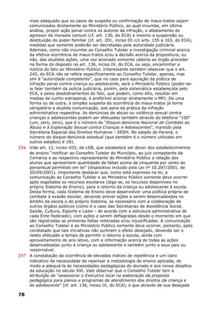 mais adequado que os casos de suspeita ou confirmação de maus-tratos sejam
comunicados diretamente ao Ministério Público, ao qual incumbe, em última
análise, propor ação penal contra os autores da infração, o afastamento do
agressor da moradia comum (cf. art. 130, do ECA) e mesmo a suspensão ou
destituição do poder familiar (cf. art. 201, inciso III c/c arts. 155 a 163, do ECA),
medidas que somente poderão ser decretadas pela autoridade judiciária.
Ademais, como não incumbe ao Conselho Tutelar a investigação criminal acerca
da efetiva ocorrência de maus-tratos e/ou a decisão acerca da propositura, ou
não, das aludidas ações, uma vez acionado somente caberia ao órgão proceder
na forma do disposto no art. 136, inciso IV, do ECA, ou seja, encaminhar a
notícia do fato ao Ministério Público. Interessante também observar que o art.
245, do ECA não se refere especificamente ao Conselho Tutelar, apenas, mas
sim à “autoridade competente”, que no caso para apuração da prática de
infração penal contra criança ou adolescente, será o Ministério Público (poder-se-
ia falar também da polícia judiciária, porém, pela sistemática estabelecida pelo
ECA, e pelos desdobramentos do fato, que podem, como dito, resultar em
medias de cunho extrapenal, é preferível acionar diretamente o MP). De uma
forma ou de outra, a simples suspeita da ocorrência de maus-tratos já torna
obrigatória a aludida comunicação, sob pena da prática da infração
administrativa respectiva. As denúncias de abuso ou violência sexual contra
crianças e adolescentes podem ser efetuadas também através do telefone “100”
(um, zero, zero), que é o número do “Disque-denúncia Nacional de Combate ao
Abuso e à Exploração Sexual contra Crianças e Adolescentes”, mantido pela
Secretaria Especial dos Direitos Humanos - SEDH. No estado do Paraná, o
número do disque-denúncia estadual (que também é o número utilizado em
outros estados) é 181.
256 Vide art. 12, inciso VIII, da LDB, que estabelece ser dever dos estabelecimentos
de ensino “notificar ao Conselho Tutelar do Município, ao juiz competente da
Comarca e ao respectivo representante do Ministério Público a relação dos
alunos que apresentem quantidade de faltas acima de cinquenta por cento do
percentual permitido em lei” (dispositivo incluído pela Lei nº 10.287/2001, de
20/09/2001). Importante destacar que, como está expresso na lei, a
comunicação ao Conselho Tutelar e ao Ministério Público somente deve ocorrer
após esgotados os recursos escolares (diga-se, os recursos disponíveis no
próprio Sistema de Ensino), para o retorno da criança ou adolescente à escola.
Desta forma, cada Sistema de Ensino deve desenvolver uma política própria de
combate à evasão escolar, devendo prever ações a serem desencadeadas no
âmbito da escola e do próprio Sistema, se necessário com a colaboração de
outros órgãos públicos (como é o caso das Secretarias de Assistência Social,
Saúde, Cultura, Esporte e Lazer - de acordo com a estrutura administrativa de
cada Ente Federado), com ações a serem deflagradas desde o momento em que
são registradas as primeiras faltas reiteradas e/ou injustificadas. A comunicação
ao Conselho Tutelar e ao Ministério Público somente deve ocorrer, portanto, após
constatado que tais iniciativas não surtiram o efeito desejado, devendo ser o
relato efetuado a tempo de permitir o retorno à escola, ainda com
aproveitamento do ano letivo, com a informação acerca de todas as ações
desencadeadas junto à criança ou adolescente e também junto a seus pais ou
responsável.
257 A constatação da ocorrência de elevados índices de repetência é um claro
indicativo da necessidade de repensar a metodologia de ensino aplicada, de
modo a adequá-la às necessidades pedagógicas do alunado e aos novos desafios
da educação no século XXI. Vale observar que o Conselho Tutelar tem a
atribuição de “assessorar o Executivo local na elaboração da proposta
pedagógica para planos e programas de atendimento dos direitos da criança e
do adolescente” (cf. art. 136, inciso IX, do ECA), e que através de sua desejada
78
 
