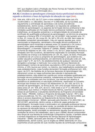 OIT, que dispõem sobre a Proibição das Piores Formas de Trabalho Infantil e a
Ação Imediata para sua Eliminação etc.).
Art. 62. Considera-se aprendizagem a formação técnico-profissional ministrada
segundo as diretrizes e bases da legislação de educação em vigor [264] .
264 Vide arts. 428 a 433, da CLT (com a nova redação dada pelas Leis nºs
10.097/2000 e 11.180/2005); Decreto nº 5.598/2005, de 01/12/2005, que
regulamenta a contratação de aprendizes e dá outras providências
(estabelecendo, dentre outras, a definição e os requisitos de validade do
contrato de aprendizagem; os aspectos da formação técnico-profissional e das
entidades qualificadas em formação técnico-profissional metódica; os direitos
trabalhistas, as obrigações acessórias e a obrigatoriedade da concessão de
certificado de qualificação profissional da aprendizagem, ao término do programa
respectivo e Portaria MTE nº 615/2007, de 13/12/2007. Vide também arts. 2º,
in fine, 27, inciso III, 28, inciso III, 36, §4º e 39 a 42, da LDB. Nem todas as
atividades comportam aprendizagem, mas sim apenas aquelas que, como
mencionado no dispositivo, demandam a formação técnico-profissional. A
aprendizagem será ministrada a pessoas entre 14 (quatorze) e 24 (vinte e
quatro) anos, pelas entidades que compõem os “Serviços Nacionais de
Aprendizagem”, o chamado “Sistema S” (SENAI, SENAC, SENAR e SENAT) ou,
na forma do disposto no art. 430, incisos I e II, da CLT, pelas Escolas Técnicas e
entidades sem fins lucrativos, devidamente registradas no Conselho Municipal
dos Direitos da Criança e do Adolescente (cf. art. 91, caput, do ECA). Pressupõe
a existência de um curso ou programa de aprendizagem, que evidencie seu
caráter educativo-profissionalizante, em detrimento da produção (vide art. 428,
caput e §§1º e 4º, da CLT). Os estabelecimentos de qualquer natureza são
obrigados a empregar e matricular nos cursos dos Serviços Nacionais de
Aprendizagem número de aprendizes equivalente a 05% (cinco por cento), no
mínimo, e 15% (quinze por cento), no máximo, dos trabalhadores existentes em
cada estabelecimento, cujas funções demandem formação profissional (art. 429,
caput, da CLT). Na hipótese de os Serviços Nacionais de Aprendizagem não
oferecerem cursos ou vagas suficientes para atender à demanda dos
estabelecimentos, esta poderá ser suprida por outras entidades qualificadas em
formação técnico-profissional metódica, notadamente as Escolas Técnicas de
Educação e as entidades sem fins lucrativos, que tenham por objetivo a
assistência ao adolescente e à educação profissional, registradas no Conselho
Municipal dos Direitos da Criança e do Adolescente (cf. art. 430, da CLT). O
contrato de aprendizagem, na forma da lei, tem uma duração máxima de 02
(dois) anos (cf. art. 428, §3º, da CLT). Vide ainda a Lei nº 11.180/2005, de
23/09/2005, que instituiu o Projeto Escola de Fábrica, autorizou a concessão de
bolsas de permanência a estudantes beneficiários do Programa Universidade
para Todos - PROUNI, instituiu o Programa de Educação Tutorial - PET e deu
outras providências. Por fim, vide Decreto nº 6.633/2008, de 05/11/2008, que
altera e acresce dispositivos ao Regulamento do Serviço Nacional de
Aprendizagem Comercial - SENAC, aprovado pelo Decreto nº 61.843/1967, de
05/12/1967, garantindo, dentre outras, a oferta de vagas gratuitas em
aprendizagem, formação inicial e continuada e em educação profissional técnica
de nível médio, a pessoas de baixa renda, na condição de alunos matriculados
ou egressos da educação básica, e a trabalhadores, empregados ou
desempregados, tendo prioridade no atendimento aqueles que satisfizerem as
condições de aluno e de trabalhador, para o que o SENAC deverá comprometer
dois terços de sua Receita de Contribuição Compulsória Líquida, e também altera
e acresce dispositivos ao Regimento do Serviço Nacional de Aprendizagem
Industrial - SENAI, aprovado pelo Decreto nº 494/1962, de 10/01/1962,
estabelecendo, dentre outras, que os órgãos do SENAI destinarão em seus
orçamentos anuais parcela de suas receitas líquidas da contribuição compulsória
81
 