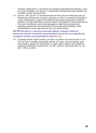 evitando, desta forma, a ocorrência de situações potencialmente danosas, como
as acima ventiladas, com graves e irreparáveis consequências para aqueles que
a exigência legal visa aproveitar.
311 Vide art. 369, do CPC. O reconhecimento de firma deve ser efetuado junto ao
Tabelionato de Notas do município, podendo ser feito na presença do signatário
ou por semelhança, se este tiver cartão de assinaturas arquivado no cartório.
Embora a Lei não especifique, dando margem à aceitação do reconhecimento de
firma por semelhança, seria mais adequada a exigência da presença do
signatário quando do reconhecimento de firma para esta finalidade, dada
necessidade de maior segurança do ato, por razões óbvias.
Art. 85. Sem prévia e expressa autorização judicial, nenhuma criança ou
adolescente nascido em território nacional poderá sair do País em companhia de
estrangeiro residente ou domiciliado no exterior [312] .
312 A violação destas regras importa, em tese, na prática do crime previsto no art.
239, do ECA. A aludida autorização judicial, em regra, ocorrerá apenas após
consumada a adoção por estrangeiro, ou seja, após o trânsito em julgado da
sentença constitutiva, conforme art. 47, §7º, do ECA. Vide ainda arts. 31, 46,
§3º e 199-A, do ECA.
93
 