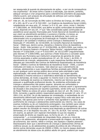 ser assegurada já quando do planejamento de ações - e por via de consequência
nos orçamentos - de áreas como a saúde e a educação, que devem, portanto,
adequar serviços e criar programas para o atendimento prioritário da população
infanto-juvenil, sem prejuízo da articulação de esforços com outros órgãos
estatais e da sociedade civil.
317 Vide art. 26, da Convenção da ONU sobre os Direitos da Criança, de 1989; arts.
6º e 203, da CF e Lei nº 8.742/1993 - Lei Orgânica da Assistência Social (LOAS),
notadamente em seus arts. 2º, incisos I e II e 23, par. único, inciso I; Decreto
nº 5.085/2004, de 19/05/2004, que define as ações continuadas de assistência
social, dispondo em seu art. 1º que “São consideradas ações continuadas de
assistência social aquelas financiadas pelo Fundo Nacional de Assistência Social
que visem ao atendimento periódico e sucessivo à família, à criança, ao
adolescente, à pessoa idosa e à portadora de deficiência, bem como as
relacionadas com os programas de Erradicação do Trabalho Infantil, da
Juventude e de Combate à Violência contra Crianças e Adolescentes” e
Resolução nº 145/2004, de 15/10/2004, do Conselho Nacional de Assistência
Social - CNAS que, dentre outras, disciplina o Sistema Único de Assistência
Social - SUAS. Vide também Lei nº 10.836/2004, de 09/01/2004, que institui, no
âmbito do Governo Federal o Programa “Bolsa Família”, regulamentado pelo
Decreto nº 5.029/2004, e Lei nº 9.533/1997, de 10/12/1997 (regulamentada
pelo Decreto nº 2.609/1998), que autoriza o Poder Executivo a conceder apoio
financeiro aos Municípios que instituírem programas de garantia de renda
mínima associados a ações socioeducativas (cf. art. 90, inciso I, do ECA). O
atendimento de crianças, adolescentes e suas respectivas famílias deve ser
efetuado por intermédio dos Centros de Referência Especializados de Assistência
Social - CREAS e Centros de Referência de Assistência Social - CRAS, a serem
instituídos em todos os municípios. Vale observar que o atendimento de
crianças, adolescentes e suas respectivas famílias prestado pelo CREAS, CRAS
ou por qualquer outro serviço público deve primar pela celeridade e pela
especialização, não sendo admissível, por exemplo, que sejam aqueles
submetidos à mesma estrutura e sistemática destinada ao atendimento de
outras demandas, de modo a aguardar no mesmo local e nas mesmas “filas” que
estas a realização de exames ou tratamento, máxime por técnicos que não
possuam a qualificação profissional devida. Os problemas enfrentados por
crianças e adolescentes não podem esperar, devendo ser enfrentados e
solucionados com o máximo de urgência possível, evitando assim o agravamento
da situação e dos prejuízos por aqueles suportados, sendo certo que a omissão
do Poder Público os coloca em grave situação de risco (cf. art. 98, inciso I, do
ECA), tornando o agente público responsável passível de punição (cf. arts. 5º c/c
208 e 216, do ECA). Se já não bastasse tal constatação, a necessidade de um
atendimento diferenciado também abrange o espaço físico onde este deve ser
prestado, não apenas para tornar o ambiente mais agradável e propício ao
acolhimento de crianças e adolescentes (estimulando seu retorno, nos casos de
exames múltiplos ou de um tratamento prolongado), mas também para colocá-
los a salvo de situações potencialmente vexatórias ou constrangedoras, que
podem resultar da utilização do mesmo local destinado ao atendimento de outras
demandas, ex vi do disposto nos arts. 5º, 18 e 70, do ECA. Tais normas, no caso
em exame, se aplicam com especial intensidade no que diz respeito à
preservação do direito ao respeito que, na forma do art. 17, do ECA,
compreende “...a inviolabilidade da integridade física, psíquica e moral da
criança e do adolescente, abrangendo a preservação da imagem, da identidade,
da autonomia, dos valores, idéias e crenças, dos espaços e objetos pessoais”.
Desnecessário dizer que o atendimento de crianças e adolescentes vítimas de
violência sexual, ou de adolescentes acusados da prática de ato infracional,
dentre outras demandas usuais do CREAS e CRAS, no mesmo espaço destinado
ao atendimento de idosos e/ou do público adulto em geral, acabaria por expor
 