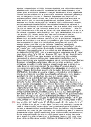 aquelas a uma situação vexatória ou constrangedora, que seguramente serviria
de desestímulo à continuidade do tratamento que se fizesse necessário. Vale
repetir que o atendimento prestado a crianças, adolescentes e suas respectivas
famílias deve ser diferenciado, e que todos os servidores envolvidos (a começar
pelo encarregado da portaria ou mesmo o responsável pela segurança do
estabelecimento), devem receber uma qualificação profissional adequada, de
modo a evitar que, por palavras ou pela simples forma de se portar diante
daqueles, contribuam para criação de “barreiras” que comprometem a solução
dos problemas por eles enfrentados. Jamais podemos perder de vista que o
CREAS/CRAS se destina ao atendimento de crianças e adolescentes vitimizadas
(ou que, ao menos em tese, assumem a posição de “vitimizadores” - como é o
caso dos acusados da prática de ato infracional), que são em regra, no seu dia a
dia, alvo de preconceito e discriminação, bem como da negligência dos adultos
com as quais têm contato, sejam seus pais, professores e/ou mesmo
autoridades públicas. Mais do que natural, portanto, que tais crianças e
adolescentes apresentem alguma “resistência” em se submeter ao tratamento
que se faz necessário, o que somado à omissão (ou falta de autoridade) de seus
pais ou responsável, torna imprescindível que os profissionais que os irão
atender saibam como lidar com tal realidade (através da mencionada
qualificação técnica adequada), bem como desenvolvam “estratégias” voltadas
ao “resgate” dos recalcitrantes e à orientação de suas respectivas famílias.
Todos estes fatores evidenciam a necessidade de uma adequação do serviço
prestado pelo CREAS/CRAS (mais uma vez com base nos citados arts. 4º, caput
e par. único, alínea “b” e 259, par. único, do ECA e art. 23, par. único, inciso I,
da Lei nº 8.742/1993), de modo a prestar um atendimento diferenciado e
especializado a crianças, adolescentes e suas respectivas famílias, com o
desenvolvimento de uma metodologia própria para o enfrentamento das diversas
demandas e situações peculiares que irão ocorrer, tendo sempre por norte o
princípio da proteção integral à criança e ao adolescente, que se constitui na
razão de ser da intervenção estatal. Tal sistemática diferenciada deverá
necessariamente contemplar instalações físicas adequadas, em local diverso (ou
isolado) daquele destinado ao atendimento das outras demandas a cargo do
CREAS/CRAS, de modo a preservar a imagem, a identidade e a intimidade das
crianças e adolescente atendidas, a qualificação profissional de todos aqueles
que atuam no setor, a articulação de ações com outros órgãos e serviços
municipais (como os CAPs), bem como autoridades encarregadas do
atendimento e/ou defesa dos direitos de crianças e adolescentes, como o
Conselho Tutelar, o Ministério Público, a Justiça da Infância e da Juventude, os
órgãos policiais encarregados de atendimento de crianças e adolescentes vítimas
de crime, bem como de adolescentes acusados da prática de ato infracional etc.
Importante também não perder de vista que para o planejamento e
implementação de tal estrutura de atendimento deve ser observado o referido
princípio constitucional da prioridade absoluta à criança e ao adolescente (art.
227, caput, da CF c/c art. 4º, par. único, do ECA), inclusive no que diz respeito à
destinação privilegiada de recursos públicos provenientes do orçamento dos
setores responsáveis pela execução das ações correspondentes (cf. art. 4º, par.
único, alíneas “c” e “d” c/c arts. 87, incisos I e II e 88, inciso III, todos do ECA).
318 Vide art. 226, §8º, da CF e arts. 5º, 17, 98, incisos I e II, 101, incisos II, IV e V
e 130, do ECA e art. 19, da Convenção da ONU sobre os Direitos da Criança, de
1989. A implementação de programas e serviços especializados destinados a
prevenir e atender crianças e adolescentes vítimas de violência, inclusive sexual,
constitui-se num dever de todo município, cuja omissão pode levar à propositura
de demanda judicial específica destinada à sua implementação, sem prejuízo da
devida responsabilização dos agentes públicos aos quais se atribui a conduta
lesiva aos direitos infanto-juvenis, ex vi do disposto nos arts. 208, caput e par.
único e 216, do ECA. Neste sentido: CRIANÇAS E ADOLESCENTES VÍTIMAS DE
 
