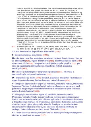 crianças maiores ou de adolescentes, com necessidades específicas de saúde ou
com deficiências e de grupos de irmãos (cf. art. 87, inciso VII, do ECA). A
criação de tais programas e serviços se constitui numa obrigação elementar do
município, que pode ser a tanto compelido pela via judicial. Neste sentido: AÇÃO
CIVIL PÚBLICA. CONSTRUÇÃO DE ABRIGO PARA CRIANÇAS E ADOLESCENTES.
OMISSÃO DO ENTE PÚBLICO RESPONSÁVEL. OBRIGAÇÃO DE FAZER. PODER
JUDICIÁRIO. INTERFERÊNCIA ANÔMALA. NÃO OCORRÊNCIA. A criação de abrigo
para crianças e adolescentes em situação de risco constitui prioridade social, não
podendo o ente público prescindir dessa estrutura. A determinação judicial de
instalação do abrigo, em decorrência da omissão do Município responsável, não
consubstancia interferência anômala do Poder Judiciário nas atribuições
conferidas a outro Poder, mas exercício do controle dos atos administrativos,
que tem matriz no art. 5º, XXXV, da Constituição da República, no sentido de
assegurar aos cidadãos direitos constitucionais de primeira grandeza. A
separação de poderes deve ser interpretada, segundo a doutrina democrática,
nos termos da Constituição e, por esta, é dado ao Judiciário corrigir as ações ou
omissões administrativas que constituam ilegalidade. Recurso não provido.
(TJMG. 4ª C. Cív. Ap. Cív. nº 1.0699.08.080584-8/001. Rel. Des. Almeida Melo.
J. em 27/08/2009).
322 Acrescido pela Lei nº 12.010/2009, de 03/08/2009. Vide arts. 227, §3º, inciso
VI, da CF e arts. 50, §§ 3º e 4º, 197-C, §1º e 260, §2º, do ECA.
Art. 88. São diretrizes da política de atendimento [323] :
I - municipalização do atendimento [324] ;
II - criação de conselhos municipais, estaduais e nacional dos direitos da criança e
do adolescente [325] , órgãos deliberativos [326] e controladores das ações [327]
em todos os níveis [328] , assegurada a participação popular paritária [329] por
meio de organizações representativas, regando leis federal, estaduais e
municipais [330] ;
III - criação e manutenção de programas específicos [331] , observada a
descentralização político-administrativa [332] ;
IV - manutenção de fundos [333] nacional, estaduais e municipais vinculados aos
respectivos conselhos dos direitos da criança e do adolescente [334] ;
V - integração operacional de órgãos do Judiciário, Ministério Público, Defensoria,
Segurança Pública e Assistência Social, preferencialmente em um mesmo local,
para efeito de agilização do atendimento inicial a adolescente a quem se atribua
autoria de ato infracional [335] ;
VI - integração operacional de órgãos do Judiciário, Ministério Público,
Defensoria, Conselho Tutelar e encarregados da execução das políticas sociais
básicas e de assistência social, para efeito de agilização do atendimento de crianças
e de adolescentes inseridos em programas de acolhimento familiar ou institucional,
com vista na sua rápida reintegração à família de origem ou, se tal solução se
mostrar comprovadamente inviável, sua colocação em família substituta, em
quaisquer das modalidades previstas no art. 28 desta Lei [336] ;
VII - mobilização da opinião pública no sentido da indispensável participação dos
diversos segmentos da sociedade [337] .
 