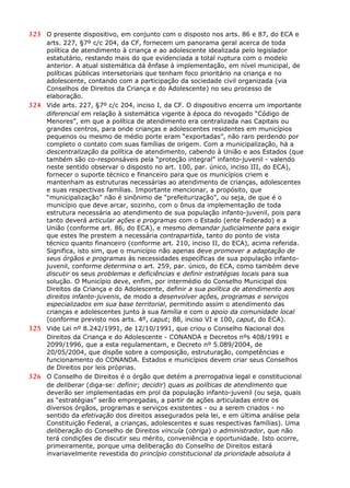323 O presente dispositivo, em conjunto com o disposto nos arts. 86 e 87, do ECA e
arts. 227, §7º c/c 204, da CF, fornecem um panorama geral acerca de toda
política de atendimento à criança e ao adolescente idealizada pelo legislador
estatutário, restando mais do que evidenciada a total ruptura com o modelo
anterior. A atual sistemática dá ênfase à implementação, em nível municipal, de
políticas públicas intersetoriais que tenham foco prioritário na criança e no
adolescente, contando com a participação da sociedade civil organizada (via
Conselhos de Direitos da Criança e do Adolescente) no seu processo de
elaboração.
324 Vide arts. 227, §7º c/c 204, inciso I, da CF. O dispositivo encerra um importante
diferencial em relação à sistemática vigente à época do revogado “Código de
Menores”, em que a política de atendimento era centralizada nas Capitais ou
grandes centros, para onde crianças e adolescentes residentes em municípios
pequenos ou mesmo de médio porte eram “exportadas”, não raro perdendo por
completo o contato com suas famílias de origem. Com a municipalização, há a
descentralização da política de atendimento, cabendo à União e aos Estados (que
também são co-responsáveis pela “proteção integral” infanto-juvenil - valendo
neste sentido observar o disposto no art. 100, par. único, inciso III, do ECA),
fornecer o suporte técnico e financeiro para que os municípios criem e
mantenham as estruturas necessárias ao atendimento de crianças, adolescentes
e suas respectivas famílias. Importante mencionar, a propósito, que
“municipalização” não é sinônimo de “prefeiturização”, ou seja, de que é o
município que deve arcar, sozinho, com o ônus da implementação de toda
estrutura necessária ao atendimento de sua população infanto-juvenil, pois para
tanto deverá articular ações e programas com o Estado (ente Federado) e a
União (conforme art. 86, do ECA), e mesmo demandar judicialmente para exigir
que estes lhe prestem a necessária contrapartida, tanto do ponto de vista
técnico quanto financeiro (conforme art. 210, inciso II, do ECA), acima referida.
Significa, isto sim, que o município não apenas deve promover a adaptação de
seus órgãos e programas às necessidades específicas de sua população infanto-
juvenil, conforme determina o art. 259, par. único, do ECA, como também deve
discutir os seus problemas e deficiências e definir estratégias locais para sua
solução. O Município deve, enfim, por intermédio do Conselho Municipal dos
Direitos da Criança e do Adolescente, definir a sua política de atendimento aos
direitos infanto-juvenis, de modo a desenvolver ações, programas e serviços
especializados em sua base territorial, permitindo assim o atendimento das
crianças e adolescentes junto à sua família e com o apoio da comunidade local
(conforme previsto nos arts. 4º, caput; 88, inciso VI e 100, caput, do ECA).
325 Vide Lei nº 8.242/1991, de 12/10/1991, que criou o Conselho Nacional dos
Direitos da Criança e do Adolescente - CONANDA e Decretos nºs 408/1991 e
2099/1996, que a esta regulamentam, e Decreto nº 5.089/2004, de
20/05/2004, que dispõe sobre a composição, estruturação, competências e
funcionamento do CONANDA. Estados e municípios devem criar seus Conselhos
de Direitos por leis próprias.
326 O Conselho de Direitos é o órgão que detém a prerrogativa legal e constitucional
de deliberar (diga-se: definir; decidir) quais as políticas de atendimento que
deverão ser implementadas em prol da população infanto-juvenil (ou seja, quais
as “estratégias” serão empregadas, a partir de ações articuladas entre os
diversos órgãos, programas e serviços existentes - ou a serem criados - no
sentido da efetivação dos direitos assegurados pela lei, e em última análise pela
Constituição Federal, a crianças, adolescentes e suas respectivas famílias). Uma
deliberação do Conselho de Direitos vincula (obriga) o administrador, que não
terá condições de discutir seu mérito, conveniência e oportunidade. Isto ocorre,
primeiramente, porque uma deliberação do Conselho de Direitos estará
invariavelmente revestida do princípio constitucional da prioridade absoluta à
 