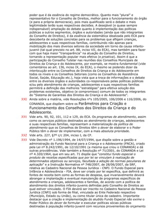 poder que é da essência do regime democrático. Quanto mais “plural” e
representativo for o Conselho de Direitos, melhor para o funcionamento do órgão
(e para a própria democracia), pois mais qualificado será o debate e mais
legitimidade terão suas respectivas decisões. A desejável (e quase sempre
indispensável) ampliação do debate quanto à implementação das políticas
públicas a outros segmentos, órgãos e autoridades (ainda que não integrantes
do Conselho de Direitos), é da essência da sistemática idealizada pelo ECA para
descoberta de soluções concretas para os problemas que afligem crianças,
adolescentes e suas respectivas famílias, contribuindo não apenas para
mobilização dos mais diversos setores da sociedade em torno da causa infanto-
juvenil (tal qual previsto no art. 88, inciso VII, do ECA), mas também para fazer
com que haja maior “transparência” na atuação do Conselho de Direitos,
tornando a representação popular mais efetiva (e proativa). Assim é que a
participação do Conselho Tutelar nas reuniões dos Conselhos Municipais de
Direitos da Criança e do Adolescente, por exemplo, se mostra fundamental (vide
comentários ao art. 136, inciso IX, do ECA), o mesmo se podendo dizer da
interlocução entre os Conselhos de Direitos da Criança e do Adolescente em
todos os níveis e os Conselhos Setoriais (como os Conselhos de Assistência
Social, Saúde, Educação etc.), haja vista que a troca de informações e o debate
entre os diversos órgãos e autoridades co-responsáveis pelas políticas públicas
e/ou pelo atendimento de crianças, adolescentes e suas respectivas famílias
permitirá a definição das melhores “estratégias” para efetiva solução dos
problemas existentes, objetivo (e compromisso) comum de todos os integrantes
do “Sistema de Garantias dos Direitos da Criança e do Adolescente”.
330 Ainda sobre a matéria, vide Resoluções n°s 105/2005, 106/2006 e 116/2006, do
CONANDA, que dispõem sobre os Parâmetros para Criação e
Funcionamento dos Conselhos dos Direitos da Criança e do
Adolescente.
331 Vide arts. 90, 92, 101, 112 e 129, do ECA. Os programas de atendimento, assim
como os serviços públicos destinados ao atendimento de crianças, adolescentes
e suas respectivas famílias, representam a materialização da política de
atendimento que os Conselhos de Direitos têm o dever de elaborar e o Poder
Público têm o dever de implementar, com a mais absoluta prioridade.
332 Vide arts. 227, §7º c/c 204, inciso I, da CF.
333 Vide Decreto nº 1.196/1994, de 14/07/1994, que dispõe sobre a gestão e
administração do Fundo Nacional para a Criança e o Adolescente (FNCA), criado
pela Lei nº 8.242/1991, de 12/10/1991 (a mesma que criou o CONANDA) e dá
outras providências. Vide também a Resolução nº 71/2001, do CONANDA e Lei
nº 4.320/1964, que em seu art. 71 dispõe que “constitui fundo especial o
produto de receitas especificadas que por lei se vinculam à realização de
determinados objetivos ou serviços, facultada a adoção de normas peculiares de
aplicação” e a Instrução Normativa nº 748/2007, de 28/06/2007, da SRF,
relativa ao Cadastro Nacional da Pessoa Jurídica - CNPJ. O Fundo Especial para
Infância e Adolescência - FIA, deve ser criado por lei específica, que definirá as
fontes de receita bem como as formas de despesa, que invariavelmente deverá
abranger a implantação e eventual manutenção de programas específicos de
atendimento a crianças, adolescentes e famílias, de acordo com a política de
atendimento dos direitos infanto-juvenis definidas pelo Conselho de Direitos ao
qual estiver vinculado. O FIA deverá ser inscrito no Cadastro Nacional da Pessoa
Jurídica (CNPJ) sob forma de filial, vinculada ao Ente Federado respectivo
(Município, Estado ou União), ou como titular única de cadastro. Importante
destacar que a criação e implementação do aludido Fundo Especial não exime o
Poder Público do dever de formular e executar políticas sócias públicas
destinadas à população infanto-juvenil com recursos provenientes do orçamento
 