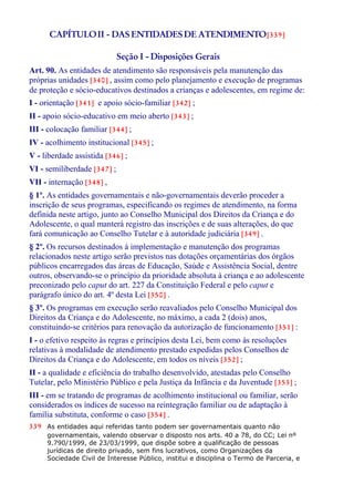 CAPÍTULOII - DAS ENTIDADESDE ATENDIMENTO[339]
Seção I - Disposições Gerais
Art. 90. As entidades de atendimento são responsáveis pela manutenção das
próprias unidades [340] , assim como pelo planejamento e execução de programas
de proteção e sócio-educativos destinados a crianças e adolescentes, em regime de:
I - orientação [341] e apoio sócio-familiar [342] ;
II - apoio sócio-educativo em meio aberto [343] ;
III - colocação familiar [344] ;
IV - acolhimento institucional [345] ;
V - liberdade assistida [346] ;
VI - semiliberdade [347] ;
VII - internação [348] ,
§ 1º. As entidades governamentais e não-governamentais deverão proceder a
inscrição de seus programas, especificando os regimes de atendimento, na forma
definida neste artigo, junto ao Conselho Municipal dos Direitos da Criança e do
Adolescente, o qual manterá registro das inscrições e de suas alterações, do que
fará comunicação ao Conselho Tutelar e à autoridade judiciária [349] .
§ 2º. Os recursos destinados à implementação e manutenção dos programas
relacionados neste artigo serão previstos nas dotações orçamentárias dos órgãos
públicos encarregados das áreas de Educação, Saúde e Assistência Social, dentre
outros, observando-se o princípio da prioridade absoluta à criança e ao adolescente
preconizado pelo caput do art. 227 da Constituição Federal e pelo caput e
parágrafo único do art. 4º desta Lei [350] .
§ 3º. Os programas em execução serão reavaliados pelo Conselho Municipal dos
Direitos da Criança e do Adolescente, no máximo, a cada 2 (dois) anos,
constituindo-se critérios para renovação da autorização de funcionamento [351] :
I - o efetivo respeito às regras e princípios desta Lei, bem como às resoluções
relativas à modalidade de atendimento prestado expedidas pelos Conselhos de
Direitos da Criança e do Adolescente, em todos os níveis [352] ;
II - a qualidade e eficiência do trabalho desenvolvido, atestadas pelo Conselho
Tutelar, pelo Ministério Público e pela Justiça da Infância e da Juventude [353] ;
III - em se tratando de programas de acolhimento institucional ou familiar, serão
considerados os índices de sucesso na reintegração familiar ou de adaptação à
família substituta, conforme o caso [354] .
339 As entidades aqui referidas tanto podem ser governamentais quanto não
governamentais, valendo observar o disposto nos arts. 40 a 78, do CC; Lei nº
9.790/1999, de 23/03/1999, que dispõe sobre a qualificação de pessoas
jurídicas de direito privado, sem fins lucrativos, como Organizações da
Sociedade Civil de Interesse Público, institui e disciplina o Termo de Parceria, e
 