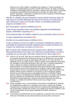 parceria com outros órgãos e entidades que integram a “rede de proteção” à
criança e ao adolescente que cada município deve manter, de ações concretas
voltadas à reintegração familiar, devendo o contato entre pais e filhos vinculados
a programas de acolhimento institucional ou familiar ser estimulado, e não
apenas “facultado”, ressalvada a existência de ordem expressa e fundamentada
de autoridade judiciária competente.
Art. 91. As entidades não-governamentais somente poderão funcionar depois de
registradas no Conselho Municipal dos Direitos da Criança e do Adolescente, o
qual comunicará o registro ao Conselho Tutelar e à autoridade judiciária da
respectiva localidade [355] .
§ 1º. Será negado o registro à entidade que [356] :
a) não ofereça instalações físicas em condições adequadas de habitabilidade,
higiene, salubridade e segurança [357] ;
b) não apresente plano de trabalho compatível com os princípios desta Lei [358] ;
c) esteja irregularmente constituída [359] ;
d) tenha em seus quadros pessoas inidôneas [360] ;
e) não se adequar ou deixar de cumprir as resoluções e deliberações relativas à
modalidade de atendimento prestado expedidas pelos Conselhos de Direitos da
Criança e do Adolescente, em todos os níveis [361] .
§ 2º. O registro terá validade máxima de 4 (quatro) anos, cabendo ao Conselho
Municipal dos Direitos da Criança e do Adolescente, periodicamente, reavaliar o
cabimento de sua renovação, observado o disposto no §1º deste artigo [362] .
355 Vide art. 95, do ECA. Mais uma vez estamos diante de uma atribuição exclusiva
do Conselho Municipal dos Direitos da Criança e do Adolescente, que na falta
deste fica também a cargo da autoridade judiciária (cf. art. 261, do ECA). O
parágrafo único, do artigo anterior, obriga o registro dos programas executados
por entidades, tanto governamentais como não. Aqui, o presente dispositivo,
exige o registro da própria entidade de atendimento, quando não
governamental. As entidades de atendimento governamentais são dispensadas
de tal registro por já serem diretamente vinculadas a algum órgão público,
estando assim natural e automaticamente integradas à “rede de proteção” aos
direitos infanto-juvenis existente no município. A comunicação do registro
deverá ocorrer tanto para que a autoridade judiciária e o Conselho Tutelar
possam realizar a fiscalização das entidades, que está a seu cargo, mas também
para que possam ter conhecimento de quais programas e estruturas de
atendimento estão disponíveis, para fins de encaminhamento dos casos de
ameaça ou violação dos direitos infanto-juvenis que chegam a seu
conhecimento.
356 Antigo parágrafo único. A enumeração é meramente exemplificativa, podendo
ser estabelecidas exigências e requisitos outros para o registro da entidade
(notadamente a presença de equipe técnica e profissionais habilitados) que, se
não preenchidas, poderão dar ensejo à sua negativa por parte do CMDCA e, por
via de consequência, ficará aquela impedida de atender crianças ou
adolescentes.
357 A apuração do preenchimento de tais exigências e requisitos deve ser efetuada
tanto por intermédio de uma equipe técnica que deve estar a serviço do
 