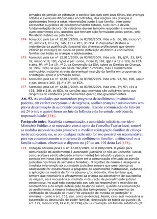 tomadas no sentido de estimular o contato dos pais com seus filhos, dos avanços
obtidos e eventuais dificuldades encontradas, das reações das crianças e
adolescentes frente a estas intervenções junto à sua família, bem como
apresentar sugestões de encaminhamentos futuros, tudo com a devida
fundamentação técnica. Os relatórios devem também responder a eventuais
questionamentos e/ou quesitos que tenham sido formulados pelas partes, pelo
Ministério Público ou pelo Juízo.
374 Acrescido pela Lei nº 12.010/2009, de 03/08/2009. Vide arts. 86, 88, inciso VI,
90, incisos I, III e IV, 146, 151 e 201, do ECA. O dispositivo destaca a
importância da qualificação funcional dos diversos profissionais que devem
intervir (e interagir) na busca da plena efetivação do direito à convivência
familiar por todas as crianças e adolescentes.
375 Acrescido pela Lei nº 12.010/2009, de 03/08/2009. Vide arts. 19, §3º; 33, §4º;
92, inciso VIII; 100, caput e par. único, inciso X; 101, §§1º a 12 e 129, do ECA
e arts. 9º, nº 3 e 19, nº 2, da Convenção da ONU sobre os Direitos da Criança,
de 1989. Note-se que não basta “facultar” o contato, mas é fundamental
estimulá-lo, inclusive através da eventual inserção da família em programas de
orientação, apoio e promoção social.
376 Acrescido pela Lei nº 12.010/2009, de 03/08/2009. Vide arts. 92, 94, 100, caput
e par. único e 260, §§1º e 2º, do ECA.
377 Acrescido pela Lei nº 12.010/2009, de 03/08/2009. Vide arts. 5º; 97; 191 a
193; 208 e 216, do ECA. As sanções aqui previstas são aplicáveis tanto aos
dirigentes de entidades governamentais quanto não governamentais.
Art. 93. As entidades que mantenham programa de acolhimento institucional
poderão, em caráter excepcional e de urgência, acolher crianças e adolescentes sem
prévia determinação da autoridade competente, fazendo comunicação do fato em
até 24 (vinte e quatro) horas ao Juiz da Infância e da Juventude, sob pena de
responsabilidade [378] .
Parágrafo único. Recebida a comunicação, a autoridade judiciária, ouvido o
Ministério Público e se necessário com o apoio do Conselho Tutelar local, tomará
as medidas necessárias para promover a imediata reintegração familiar da criança
ou do adolescente ou, se por qualquer razão não for isso possível ou recomendável,
para seu encaminhamento a programa de acolhimento familiar, institucional ou a
família substituta, observado o disposto no §2º do art. 101 desta Lei [379] .
378 Redação alterada pela Lei nº 12.010/2009, de 03/08/2009. O prazo para
comunicação do acolhimento à autoridade judiciária (e não ao Conselho Tutelar,
como acabava sendo efetuado anteriormente) foi reduzido e passou a ser
contado em horas (devendo ser assim ser a comunicação efetuada ao plantão
judiciário nos finais de semana e feriados). O objetivo da norma é assegurar a
imediata intervenção da autoridade judiciária sempre que uma criança ou
adolescente for encaminhada a programa de acolhimento institucional, evitando
a aplicação da medida de forma abusiva e/ou indevida. Vale lembrar que,
sempre que necessário o afastamento da criança ou adolescente de sua família
de origem, será necessária a imediata instauração de procedimento judicial
contencioso, no qual seja assegurado aos pais ou responsável o exercício do
contraditório e da ampla defesa (não bastando assim, quando da comunicação
do acolhimento, a singela instauração dos famigerados “procedimentos de
verificação de situação de risco”/”de aplicação de medida de proteção” e
similares - como o art. 153, par. único evidencia). Assim, caso seja necessária a
suspensão ou destituição do poder familiar, destituição de tutela ou guarda (cf.
art. 129, incisos VIII, IX e X, do ECA) e/ou a colocação em família substituta (cf.
 