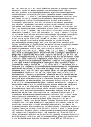 art. 101, inciso IX, do ECA), cabe à autoridade judiciária a aplicação da medida
respectiva, dentro de um procedimento contencioso específico (via ação
cautelar, ação civil pública com pedido liminar, ação ordinária com pedido de
tutela antecipada ou qualquer outro meio processual idôneo - observado o
disposto no art. 212, do ECA), a ser deflagrado pelo Ministério Público ou outro
legitimado. Em não se cogitando do afastamento da criança/adolescente do
convívio familiar (no caso de crianças perdidas levadas às entidades de
acolhimento, por exemplo), não será necessária a instauração do referido
procedimento contencioso (ou mesmo de qualquer procedimento judicial),
bastando a intervenção do Conselho Tutelar, na perspectiva de localização dos
pais (com o acionamento de programas e serviços específicos, como o previsto
no art. 87, inciso IV, do ECA) e de promoção da reintegração familiar da forma
mais célere possível (cf. arts. 136, inciso I c/c 101, inciso I, do ECA). É preciso
ter em mente que o simples acolhimento institucional não resolve a situação da
criança ou do adolescente, violando, inclusive, o próprio direito/princípio
constitucional e legal do direito à convivência familiar e, por isto, pelo que não
pode ser aplicado como medida isolada, devendo ser invariavelmente
acompanhado de outras medidas que, como dito, permitam a reintegração
familiar ou colocação em família substituta, com o máximo de urgência possível.
Vide também arts. 101, §2º e 136, inciso XI e par. único, do ECA.
379 Acrescido pela Lei nº 12.010/2009, de 03/08/2009. Vide arts. 19, caput e §3º,
100, caput, incisos IX e X, 101, incisos I, VIII, IX e §1º, do ECA. O dispositivo
deixa claro que situações como o encaminhamento de crianças e adolescentes a
programas de acolhimento institucional “a pedido” da família e/ou em razão da
falta de condições materiais, a título de exemplo, não mais devem ocorrer ou ser
“tolerados” pelas autoridades competentes, sendo necessário, em tais casos, a
tomada de providências destinadas a promover a imediata reintegração familiar
e a inserção da família em programas e serviços de apoio e promoção social
(conforme há tanto já previa o art. 23, par. único, do ECA). Na verdade, quis o
legislador, que sempre que surgir uma determinada demanda para abrigamento/
acolhimento institucional, já exista uma “estratégia oficial” definida (ainda que
em linhas gerais, pois cada caso, logicamente, deverá ter suas peculiaridades
consideradas e respeitadas - cf. art. 100, caput e par. único, do ECA) para o
enfrentamento (e solução) do problema, “estratégia” esta que deve se traduzir
em um “protocolo” de atendimento interprofissional, bem como em programas,
serviços e ações intersetoriais (que se constituem, em última análise, na
“materialização” da referida política, nos moldes do previsto nos arts. 86, 87, 88
e 90, do ECA), que serão definidas pelos Conselhos de Direitos da Criança e do
Adolescente e executadas por diversos órgãos públicos e entidades particulares
(cf. art. 86, do ECA), integrantes da “rede de proteção” à criança e ao
adolescente que todos os municípios devem instituir e manter. Vale destacar, no
entanto, que o acolhimento institucional, em caráter emergencial e em casos
extremos e excepcionais (como diante de um “flagrante de vitimização”), é
possível não apenas mediante encaminhamento efetuado pelo Conselho Tutelar,
mas por qualquer pessoa (afinal, diz o art. 70, do ECA que “é dever de todos
prevenir a ocorrência de ameaça ou violação de direitos da criança e do
adolescente”), sendo certo que as próprias unidades de acolhimento institucional
podem receber crianças e adolescentes diretamente, em qualquer situação, sem
prejuízo da comunicação do fato à autoridade judiciária em, no máximo, 24
horas (sendo assim de competência do plantão judiciário, nos finais de semana e
feriados), conforme previsto no art. 93, caput, do ECA. O que o Conselho Tutelar
não pode fazer é afastar crianças e adolescentes de suas famílias em situações
não emergenciais (inteligência do art. 136, inciso IX e par. único, do ECA), e
nem o afastamento pode ocorrer (ou se manter) mediante simples procedimento
administrativo ou mesmo em sede de processo judicial não contencioso (como é
o caso do resultante da aplicação do disposto no art. 153, do ECA, sendo o
 