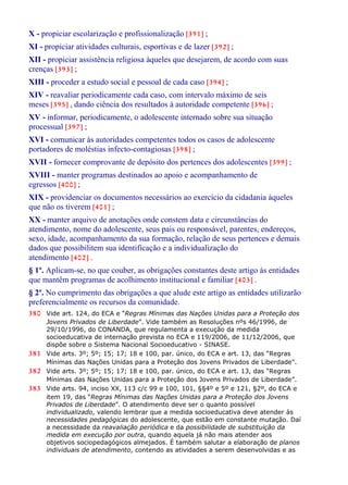 X - propiciar escolarização e profissionalização [391] ;
XI - propiciar atividades culturais, esportivas e de lazer [392] ;
XII - propiciar assistência religiosa àqueles que desejarem, de acordo com suas
crenças [393] ;
XIII - proceder a estudo social e pessoal de cada caso [394] ;
XIV - reavaliar periodicamente cada caso, com intervalo máximo de seis
meses [395] , dando ciência dos resultados à autoridade competente [396] ;
XV - informar, periodicamente, o adolescente internado sobre sua situação
processual [397] ;
XVI - comunicar às autoridades competentes todos os casos de adolescente
portadores de moléstias infecto-contagiosas [398] ;
XVII - fornecer comprovante de depósito dos pertences dos adolescentes [399] ;
XVIII - manter programas destinados ao apoio e acompanhamento de
egressos [400] ;
XIX - providenciar os documentos necessários ao exercício da cidadania àqueles
que não os tiverem [401] ;
XX - manter arquivo de anotações onde constem data e circunstâncias do
atendimento, nome do adolescente, seus pais ou responsável, parentes, endereços,
sexo, idade, acompanhamento da sua formação, relação de seus pertences e demais
dados que possibilitem sua identificação e a individualização do
atendimento [402] .
§ 1º. Aplicam-se, no que couber, as obrigações constantes deste artigo às entidades
que mantêm programas de acolhimento institucional e familiar [403] .
§ 2º. No cumprimento das obrigações a que alude este artigo as entidades utilizarão
preferencialmente os recursos da comunidade.
380 Vide art. 124, do ECA e “Regras Mínimas das Nações Unidas para a Proteção dos
Jovens Privados de Liberdade”. Vide também as Resoluções nºs 46/1996, de
29/10/1996, do CONANDA, que regulamenta a execução da medida
socioeducativa de internação prevista no ECA e 119/2006, de 11/12/2006, que
dispõe sobre o Sistema Nacional Socioeducativo - SINASE.
381 Vide arts. 3º; 5º; 15; 17; 18 e 100, par. único, do ECA e art. 13, das “Regras
Mínimas das Nações Unidas para a Proteção dos Jovens Privados de Liberdade”.
382 Vide arts. 3º; 5º; 15; 17; 18 e 100, par. único, do ECA e art. 13, das “Regras
Mínimas das Nações Unidas para a Proteção dos Jovens Privados de Liberdade”.
383 Vide arts. 94, inciso XX, 113 c/c 99 e 100, 101, §§4º e 5º e 121, §2º, do ECA e
item 19, das “Regras Mínimas das Nações Unidas para a Proteção dos Jovens
Privados de Liberdade”. O atendimento deve ser o quanto possível
individualizado, valendo lembrar que a medida socioeducativa deve atender às
necessidades pedagógicas do adolescente, que estão em constante mutação. Daí
a necessidade da reavaliação periódica e da possibilidade de substituição da
medida em execução por outra, quando aquela já não mais atender aos
objetivos sociopedagógicos almejados. É também salutar a elaboração de planos
individuais de atendimento, contendo as atividades a serem desenvolvidas e as
 