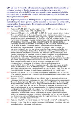 § 1º. Em caso de reiteradas infrações cometidas por entidades de atendimento, que
coloquem em risco os direitos assegurados nesta Lei, deverá, ser o fato
comunicado ao Ministério Público ou representado perante autoridade judiciária
competente para as providências cabíveis, inclusive suspensão das atividades ou
dissolução da entidade [412] .
§ 2º. As pessoas jurídicas de direito público e as organizações não governamentais
responderão pelos danos que seus agentes causarem às crianças e aos adolescentes,
caracterizado o descumprimento dos princípios norteadores das atividades de
proteção específica [413] .
406 Vide arts. 5º, 92, §6º, 208, caput e par. único, do ECA, bem como disposições
correlatas contidas na Lei nº 8.429/1992 e CP.
407 Vide arts. 191, par. único e 193, §2º, do ECA. Em sendo grave o fato, a medida
deve ser aplicada em caráter cautelar, seja para evitar maiores prejuízos às
crianças e adolescentes atendidos pelo programa, seja para permitir a adequada
apuração dos fatos. Neste sentido: AÇÃO CIVIL PÚBLICA DE OBRIGAÇÃO DE
FAZER COM PEDIDO DE LIMINAR. ESTATUTO DA CRIANÇA E DO ADOLESCENTE.
APURAÇÃO DE IRREGULARIDADES EM INSTITUIÇÃO DE ATENDIMENTO À
MENORES. PEDIDO LIMINAR DE INTERVENÇÃO NA ENTIDADE. DEFERIMENTO
DA TUTELA. AGRAVO DE INSTRUMENTO. Aparente conflito de direitos
fundamentais. Ponderaçãos de interesses. Prevalecência do interesse dos
menores, mitigando-se, por ora, o interesse dos dirigentes da instituição, com
observância ao princípio da dignidade da pessoa humana, para reconhecer a
necessidade de afastamento provisório dos membros da administração, bem
como a intervenção da entidade frente às graves denúncias de irregularidades.
Se o Juízo da Infância e Juventude apura irregularidades na entidade de
atendimento a crianças e adolescentes, deve tomar medidas céleres e eficientes
que visem à proteção integral e bem-estar dos menores. A obtenção da tutela
antecipada subordina-se à produção de prova capaz de conduzir à
verossimilhança - aparência da verdade - das alegações da parte, à
reversibilidade da medida e, dentre outros requisitos alternativos, ao fundado
receio do advento de dano de difícil reparação. A presença desses requisitos
autoriza a medida pleiteada. Desprovimento do recurso. (TJRJ. 5ª C. Cív. A.I. nº
2008.002.21682. Rel. Des. Antônio Saldanha Palheiro. J. em 16/09/2008).
408 Vide arts. 92, §6º e 193, §2º, do ECA. Por força do disposto no art. 92, §6º, do
ECA, a sanção aqui prevista é também aplicável aos dirigentes de entidades não
governamentais.
409 Vide art. 193, §3º, do ECA. Pior do que não ter programas de atendimento a
crianças e adolescentes é ter programas que não funcionam de forma adequada,
deixando de cumprir os objetivos a que se propõem. A finalidade da instauração
de procedimento para apuração de irregularidade em entidade de atendimento
(arts. 191 a 193, do ECA), não é o fechamento da entidade ou interdição do
programa (tanto que se houver sua adequação o procedimento deve ser extinto
sem julgamento do mérito), até porque, por uma verdadeira questão de
princípio, não se pode admitir retrocessos nas conquistas sociais e/ou no
“desmonte” de estruturas criadas para beneficiar a população infanto-juvenil,
porém, se necessário, se poderá chegar a tal solução, que em tal caso deverá
ser obviamente acompanhada da apuração da responsabilidade dos agentes que,
por ação ou omissão, a determinaram.
410 Vide art. 193, §3º e comentários ao art. 97, inciso I, alínea “d”, ambos do ECA.
411 Vide art. 91, do ECA. Sem o registro junto ao CMDCA local, a entidade não mais
poderá atender a crianças e adolescentes.
 