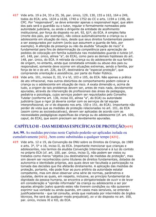 417 Vide arts. 19 a 24, 33 a 35, 36, par. único, 129, 130, 155 a 163, 164 e 249,
todos do ECA; arts. 1634 a 1638, 1740 a 1752 do CC e arts. 1194 a 1198, do
CPC. Por “responsável”, se deve entender apenas o responsável legal, que além
dos pais será o guardião ou o tutor, regular e formalmente nomeados pela
autoridade judiciária, ou ainda o dirigente da entidade de acolhimento
institucional, por força do disposto no art. 92, §1º, do ECA. A simples falta
(morte dos pais, por exemplo), não coloca automaticamente a criança ou o
adolescente em situação de risco, desde que seus direitos fundamentais passem
a ser assegurados por outrem (avós que assumem a guarda de fato, por
exemplo). A aferição da presença ou não da aludida “situação de risco” é
fundamental para fins de determinação da competência para apreciação de
pedidos de colocação em família substituta nas modalidades guarda e tutela (cf.
art. 148, par. único, alínea “a”, do ECA), como para as demais hipóteses do art.
148, par. único, do ECA. A retirada da criança ou do adolescente de sua família
de origem, no entanto, ainda que constatada omissão ou abuso dos pais ou
responsável, somente deve ocorrer em situações extremas, sendo a família, por
força de lei e do art. 226, da CF, destinatária de “especial proteção”, que
compreende orientação e assistência, por parte do Poder Público.
418 Vide arts. 101, incisos II, III, V e VI, 103 e 105, do ECA. Não apenas a prática
de ato infracional, mas outros distúrbios de comportamento podem colocar a
criança ou o adolescente em situação de risco. A exata dimensão e, acima de
tudo, a origem de tais problemas devem ser, antes de mais nada, devidamente
apuradas, através da intervenção de profissionais das áreas da pedagogia,
pediatria e psicologia, cujos serviços podem ser requisitados pelo Conselho
Tutelar (conforme art. 136, inciso III, alínea “a”, do ECA) ou autoridade
judiciária (que a rigor já deveria contar com os serviços de tal equipe
interprofissional, ex vi do disposto nos arts. 150 e 151, do ECA). Importante não
perder de vista que as medidas de proteção relacionadas no art. 101, do ECA
(assim como as socioeducativas), devem ser aplicadas de acordo com as
necessidades pedagógicas específicas da criança ou do adolescente (cf. art. 100,
caput, do ECA), que assim precisam ser devidamente apuradas.
CAPÍTULOII - DAS MEDIDASESPECÍFICAS DE PROTEÇÃO[419]
Art. 99. As medidas previstas neste Capítulo poderão ser aplicadas isolada ou
cumulativamente [420] , bem como substituídas a qualquer tempo [421] .
419 Vide arts. 12 e 19, da Convenção da ONU sobre os Direitos da Criança, de 1989
e arts. 3°, 5° e 16, inciso II, do ECA. Importante mencionar que crianças e
adolescentes, nos termos da aludida Convenção Internacional e à luz do contido
no próprio ECA (cf. art. 100, par. único, inciso I), não podem ser vistos ou
tratados como meros “objetos (ou destinatários) de medidas de proteção”, mas
sim devem ser reconhecidos como titulares de direitos fundamentais, dotados de
autonomia e identidade próprias, aos quais deve ser facultada a participação na
tomada das decisões que lhe afetarão diretamente. A aplicação das medidas de
proteção, portanto, não pode ficar ao puro arbítrio da autoridade estatal
competente, mas sim deve observar uma série de normas, parâmetros e
cautelas, dentre as quais, em respeito, inclusive, ao princípio fundamental da
dignidade da pessoa humana, se encontra a obrigatoriedade de ouvir e de levar
em consideração a “opinião informada” da criança ou adolescente a ser por
aquelas atingido (salvo quando estes não tiverem condições ou não quiserem
exprimir sua vontade ou ainda quando, em casos mais sensíveis, se entenda -
justificadamente - que tal consulta, ainda que realizada por intermédio de órgãos
técnicos, lhe será de qualquer modo prejudicial), ex vi do disposto no art. 100,
par. único, incisos XI e XII, do ECA.
 