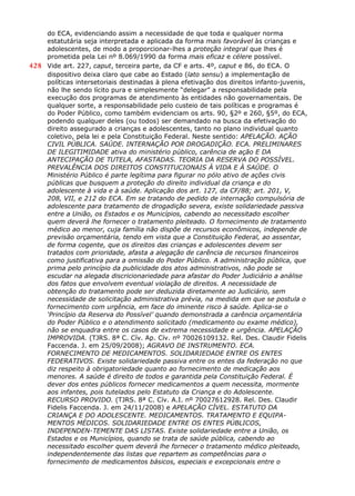 do ECA, evidenciando assim a necessidade de que toda e qualquer norma
estatutária seja interpretada e aplicada da forma mais favorável às crianças e
adolescentes, de modo a proporcionar-lhes a proteção integral que lhes é
prometida pela Lei nº 8.069/1990 da forma mais eficaz e célere possível.
428 Vide art. 227, caput, terceira parte, da CF e arts. 4º, caput e 86, do ECA. O
dispositivo deixa claro que cabe ao Estado (lato sensu) a implementação de
políticas intersetoriais destinadas à plena efetivação dos direitos infanto-juvenis,
não lhe sendo lícito pura e simplesmente “delegar” a responsabilidade pela
execução dos programas de atendimento às entidades não governamentais. De
qualquer sorte, a responsabilidade pelo custeio de tais políticas e programas é
do Poder Público, como também evidenciam os arts. 90, §2º e 260, §5º, do ECA,
podendo qualquer deles (ou todos) ser demandado na busca da efetivação do
direito assegurado a crianças e adolescentes, tanto no plano individual quanto
coletivo, pela lei e pela Constituição Federal. Neste sentido: APELAÇÃO. AÇÃO
CIVIL PÚBLICA. SAÚDE. INTERNAÇÃO POR DROGADIÇÃO. ECA. PRELIMINARES
DE ILEGITIMIDADE ativa do ministério público, carência de ação E DA
ANTECIPAÇÃO DE TUTELA, AFASTADAS. TEORIA DA RESERVA DO POSSÍVEL.
PREVALÊNCIA DOS DIREITOS CONSTITUCIONAIS À VIDA E À SAÚDE. O
Ministério Público é parte legítima para figurar no pólo ativo de ações civis
públicas que busquem a proteção do direito individual da criança e do
adolescente à vida e à saúde. Aplicação dos art. 127, da CF/88; art. 201, V,
208, VII, e 212 do ECA. Em se tratando de pedido de internação compulsória de
adolescente para tratamento de drogadição severa, existe solidariedade passiva
entre a União, os Estados e os Municípios, cabendo ao necessitado escolher
quem deverá lhe fornecer o tratamento pleiteado. O fornecimento de tratamento
médico ao menor, cuja família não dispõe de recursos econômicos, independe de
previsão orçamentária, tendo em vista que a Constituição Federal, ao assentar,
de forma cogente, que os direitos das crianças e adolescentes devem ser
tratados com prioridade, afasta a alegação de carência de recursos financeiros
como justificativa para a omissão do Poder Público. A administração pública, que
prima pelo princípio da publicidade dos atos administrativos, não pode se
escudar na alegada discricionariedade para afastar do Poder Judiciário a análise
dos fatos que envolvem eventual violação de direitos. A necessidade de
obtenção do tratamento pode ser deduzida diretamente ao Judiciário, sem
necessidade de solicitação administrativa prévia, na medida em que se postula o
fornecimento com urgência, em face do iminente risco à saúde. Aplica-se o
‘Princípio da Reserva do Possível’ quando demonstrada a carência orçamentária
do Poder Público e o atendimento solicitado (medicamento ou exame médico),
não se enquadra entre os casos de extrema necessidade e urgência. APELAÇÃO
IMPROVIDA. (TJRS. 8ª C. Cív. Ap. Cív. nº 70026109132. Rel. Des. Claudir Fidelis
Faccenda. J. em 25/09/2008); AGRAVO DE INSTRUMENTO. ECA.
FORNECIMENTO DE MEDICAMENTOS. SOLIDARIEDADE ENTRE OS ENTES
FEDERATIVOS. Existe solidariedade passiva entre os entes da federação no que
diz respeito à obrigatoriedade quanto ao fornecimento de medicação aos
menores. A saúde é direito de todos e garantida pela Constituição Federal. É
dever dos entes públicos fornecer medicamentos a quem necessita, mormente
aos infantes, pois tutelados pelo Estatuto da Criança e do Adolescente.
RECURSO PROVIDO. (TJRS. 8ª C. Cív. A.I. nº 70027612928. Rel. Des. Claudir
Fidelis Faccenda. J. em 24/11/2008) e APELAÇÃO CÍVEL. ESTATUTO DA
CRIANÇA E DO ADOLESCENTE. MEDICAMENTOS. TRATAMENTO E EQUIPA-
MENTOS MÉDICOS. SOLIDARIEDADE ENTRE OS ENTES PÚBLICOS,
INDEPENDEN-TEMENTE DAS LISTAS. Existe solidariedade entre a União, os
Estados e os Municípios, quando se trata de saúde pública, cabendo ao
necessitado escolher quem deverá lhe fornecer o tratamento médico pleiteado,
independentemente das listas que repartem as competências para o
fornecimento de medicamentos básicos, especiais e excepcionais entre o
 