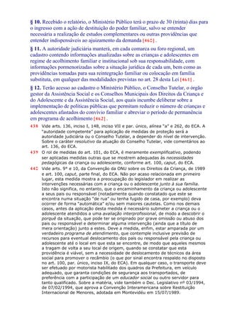 § 10. Recebido o relatório, o Ministério Público terá o prazo de 30 (trinta) dias para
o ingresso com a ação de destituição do poder familiar, salvo se entender
necessária a realização de estudos complementares ou outras providências que
entender indispensáveis ao ajuizamento da demanda [460] .
§ 11. A autoridade judiciária manterá, em cada comarca ou foro regional, um
cadastro contendo informações atualizadas sobre as crianças e adolescentes em
regime de acolhimento familiar e institucional sob sua responsabilidade, com
informações pormenorizadas sobre a situação jurídica de cada um, bem como as
providências tomadas para sua reintegração familiar ou colocação em família
substituta, em qualquer das modalidades previstas no art. 28 desta Lei [461] .
§ 12. Terão acesso ao cadastro o Ministério Público, o Conselho Tutelar, o órgão
gestor da Assistência Social e os Conselhos Municipais dos Direitos da Criança e
do Adolescente e da Assistência Social, aos quais incumbe deliberar sobre a
implementação de políticas públicas que permitam reduzir o número de crianças e
adolescentes afastados do convívio familiar e abreviar o período de permanência
em programa de acolhimento [462] .
438 Vide arts. 136, inciso I, 148, inciso VII e par. único, alínea “a” e 262, do ECA. A
“autoridade competente” para aplicação de medidas de proteção será a
autoridade judiciária ou o Conselho Tutelar, a depender do nível de intervenção.
Sobre o caráter resolutivo da atuação do Conselho Tutelar, vide comentários ao
art. 136, do ECA.
439 O rol de medidas do art. 101, do ECA, é meramente exemplificativo, podendo
ser aplicadas medidas outras que se mostrem adequadas às necessidades
pedagógicas da criança ou adolescente, conforme art. 100, caput, do ECA.
440 Vide arts. 9° e 10, da Convenção da ONU sobre os Direitos da Criança, de 1989
e art. 100, caput, parte final, do ECA. Não por acaso relacionada em primeiro
lugar, esta medida mostra a preocupação do legislador em realizar as
intervenções necessárias com a criança ou o adolescente junto à sua família.
Isto não significa, no entanto, que o encaminhamento da criança ou adolescente
a seus pais ou responsável (notadamente quando constatado que este se
encontra numa situação “de rua” ou tenha fugido de casa, por exemplo) deva
ocorrer de forma “automática” e/ou sem maiores cautelas. Como nos demais
casos, antes da aplicação desta medida é necessário submeter a criança ou o
adolescente atendidos a uma avaliação interprofissional, de modo a descobrir o
porquê da situação, que pode ter se originado por grave omissão ou abuso dos
pais ou responsável e determinar alguma intervenção (ainda que a título de
mera orientação) junto a estes. Deve a medida, enfim, estar amparada por um
verdadeiro programa de atendimento, que contemple inclusive previsão de
recursos para eventual deslocamento dos pais ou responsável pela criança ou
adolescente até o local em que esta se encontre, de modo que aqueles mesmos
a tragam de volta a seu local de origem, quando se constatar que esta
providência é viável, sem a necessidade de deslocamento de técnicos da área
social para promover o recâmbio (o que por sinal encontra respaldo no disposto
no art. 100, par. único, inciso IX, do ECA). Em qualquer caso, o transporte deve
ser efetuado por motorista habilitado dos quadros da Prefeitura, em veículo
adequado, que garanta condições de segurança aos transportados, de
preferência com a participação de um educador social ou outro servidor para
tanto qualificado. Sobre a matéria, vide também o Dec. Legislativo nº 03/1994,
de 07/02/1994, que aprova a Convenção Interamericana sobre Restituição
Internacional de Menores, adotada em Montevidéu em 15/07/1989.
 