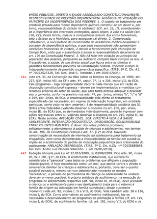 ENTES PÚBLICOS. DIREITO À SAÚDE ASSEGURADO CONSTITUCIONALMENTE.
DESNECESSIDADE DE PREVISÃO ORÇAMENTÁRIA. AUSÊNCIA DE VIOLAÇÃO DO
PRINCÍPIO DA INDEPENDÊNCIA DOS PODERES. 1. O custeio de tratamento em
entidade privada para menor dependente químico constitui-se em dever e, por
tanto, responsabilidade do Estado ‘in abstracto’ (CF, art. 23, II), considerando-
se a importância dos interesses protegidos, quais sejam, a vida e a saúde (art.
196, CF). Desta forma, tem-se a competência comum dos entes federativos,
seja o Estado ou o Município, para assegurar tal direito. 2. Comprovada,
cabalmente, a necessidade de recebimento de assistência médico-hospitalar a
portador de dependência química, e que seus responsáveis não apresentam
condições financeiras de custeio, é devido o fornecimento pelo Município de
Campo Bom, visto que a assistência à saúde é responsabilidade decorrente do
art. 196 da Constituição Federal. 3. Não há falar em violação ao princípio da
separação dos poderes, porquanto ao Judiciário compete fazer cumprir as leis. 4.
Tratando-se, a saúde, de um direito social que figura entre os direitos e
garantias fundamentais previstos na Constituição Federal, impende cumpri-la
independentemente de previsão orçamentária específica. (TJRS. 8ª C. Cív. A.I.
nº 70022523328. Rel. Des. José S. Trindade. J em 30/01/2008).
446 Vide art. 33, da Convenção da ONU sobre os Direitos da Criança, de 1989; art.
227, §3º, inciso VII, da CF e arts. 4º, caput, 7º, 11 e 208, inciso VII, do ECA.
Tais programas - cuja obrigatoriedade decorre nada menos que em razão de
disposição constitucional expressa - devem ser implementados e mantidos com
recursos próprios do setor de saúde, que para tanto precisa adequar e priorizar
seu orçamento, conforme previsto nos arts. 4º, par. único, alíneas “b”, “c” e “d”
e 259, par. único, do ECA. A responsabilidade pela oferta de tratamento
especializado (se necessário, em regime de internação hospitalar, em entidade
particular, como visto no item anterior), é de responsabilidade solidária dos 03
(três) entes federados (valendo observar o disposto no art. 100, par. único,
inciso III, do ECA) que, se demandados individualmente, poderão ingressar com
ações regressivas entre si (valendo observar o disposto no art. 210, inciso II, do
ECA). Neste sentido: APELAÇÃO CÍVEL. ECA. DIREITO À VIDA E À SAÚDE.
ADOLESCENTE. INTERNAÇÃO PSIQUIÁTRICA. DROGADIÇÃO. SOLIDARIEDADE
ENTRE OS ENTES PÚBLICOS. É dever dos entes públicos promover,
solidariamente, o atendimento à saúde de crianças e adolescentes, nos termos
do art. 196, da Constituição Federal e art. 11, § 2º do ECA. Havendo
comprovação da necessidade de internação do adolescente para tratamento da
drogadição, bem como demonstrada a impossibilidade da família em custeá-la,
impõe-se o acolhimento do pedido de internação psiquiátrica para tratamento do
adolescente. APELAÇÃO DESPROVIDA. (TJRS. 7ª C. Cív. A.Cív. nº 70035885698.
Rel. Des. André Luiz Planella Villarinho. J. em 26/05/2010).
447 Redação alterada pela Lei nº 12.010/2009, de 03/08/2009. Vide arts. 90, inciso
IV, 92 e 101, §1º, do ECA. O acolhimento institucional, que outrora foi
considerado a “panacéia” para todos os problemas que afligiam a população
infanto-juvenil, é hoje reconhecido como um mal, que atenta contra o direito à
convivência familiar de crianças e adolescente e, portanto, deve ser o quanto
possível evitado e, mesmo se num determinado momento se mostre
“necessário”, o período de permanência da criança ou adolescente na unidade
deve ser o menor possível. A própria entidade de acolhimento, na execução do
programa de atendimento respectivo (art. 90, inciso IV, do ECA), deve preparar
a criança ou o adolescente para o seu desligamento (seja para o retorno à
família de origem ou colocação em família substituta), desde o primeiro
momento (vide art. 92, incisos I, II e VIII, do ECA). Vide também arts. 30 e 136,
inciso I, do ECA. Como alternativas ao acolhimento institucional, faz-se
necessário o desenvolvimento de programas de promoção à família (cf. art. 129,
inciso I, do ECA), de acolhimento familiar (cf. art. 101, inciso VII, do ECA) e de
 
