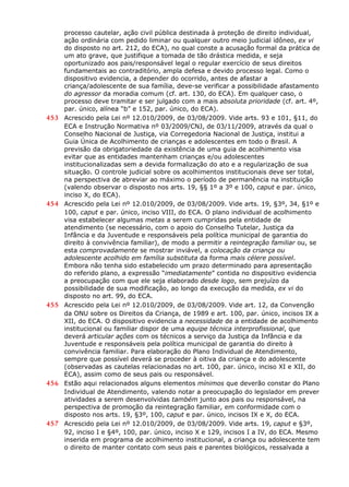 processo cautelar, ação civil pública destinada à proteção de direito individual,
ação ordinária com pedido liminar ou qualquer outro meio judicial idôneo, ex vi
do disposto no art. 212, do ECA), no qual conste a acusação formal da prática de
um ato grave, que justifique a tomada de tão drástica medida, e seja
oportunizado aos pais/responsável legal o regular exercício de seus direitos
fundamentais ao contraditório, ampla defesa e devido processo legal. Como o
dispositivo evidencia, a depender do ocorrido, antes de afastar a
criança/adolescente de sua família, deve-se verificar a possibilidade afastamento
do agressor da moradia comum (cf. art. 130, do ECA). Em qualquer caso, o
processo deve tramitar e ser julgado com a mais absoluta prioridade (cf. art. 4º,
par. único, alínea “b” e 152, par. único, do ECA).
453 Acrescido pela Lei nº 12.010/2009, de 03/08/2009. Vide arts. 93 e 101, §11, do
ECA e Instrução Normativa nº 03/2009/CNJ, de 03/11/2009, através da qual o
Conselho Nacional de Justiça, via Corregedoria Nacional de Justiça, institui a
Guia Única de Acolhimento de crianças e adolescentes em todo o Brasil. A
previsão da obrigatoriedade da existência de uma guia de acolhimento visa
evitar que as entidades mantenham crianças e/ou adolescentes
institucionalizadas sem a devida formalização do ato e a regularização de sua
situação. O controle judicial sobre os acolhimentos institucionais deve ser total,
na perspectiva de abreviar ao máximo o período de permanência na instituição
(valendo observar o disposto nos arts. 19, §§ 1º a 3º e 100, caput e par. único,
inciso X, do ECA).
454 Acrescido pela Lei nº 12.010/2009, de 03/08/2009. Vide arts. 19, §3º, 34, §1º e
100, caput e par. único, inciso VIII, do ECA. O plano individual de acolhimento
visa estabelecer algumas metas a serem cumpridas pela entidade de
atendimento (se necessário, com o apoio do Conselho Tutelar, Justiça da
Infância e da Juventude e responsáveis pela política municipal de garantia do
direito à convivência familiar), de modo a permitir a reintegração familiar ou, se
esta comprovadamente se mostrar inviável, a colocação da criança ou
adolescente acolhido em família substituta da forma mais célere possível.
Embora não tenha sido estabelecido um prazo determinado para apresentação
do referido plano, a expressão “imediatamente” contida no dispositivo evidencia
a preocupação com que ele seja elaborado desde logo, sem prejuízo da
possibilidade de sua modificação, ao longo da execução da medida, ex vi do
disposto no art. 99, do ECA.
455 Acrescido pela Lei nº 12.010/2009, de 03/08/2009. Vide art. 12, da Convenção
da ONU sobre os Direitos da Criança, de 1989 e art. 100, par. único, incisos IX a
XII, do ECA. O dispositivo evidencia a necessidade de a entidade de acolhimento
institucional ou familiar dispor de uma equipe técnica interprofissional, que
deverá articular ações com os técnicos a serviço da Justiça da Infância e da
Juventude e responsáveis pela política municipal de garantia do direito à
convivência familiar. Para elaboração do Plano Individual de Atendimento,
sempre que possível deverá se proceder à oitiva da criança e do adolescente
(observadas as cautelas relacionadas no art. 100, par. único, inciso XI e XII, do
ECA), assim como de seus pais ou responsável.
456 Estão aqui relacionados alguns elementos mínimos que deverão constar do Plano
Individual de Atendimento, valendo notar a preocupação do legislador em prever
atividades a serem desenvolvidas também junto aos pais ou responsável, na
perspectiva de promoção da reintegração familiar, em conformidade com o
disposto nos arts. 19, §3º, 100, caput e par. único, incisos IX e X, do ECA.
457 Acrescido pela Lei nº 12.010/2009, de 03/08/2009. Vide arts. 19, caput e §3º,
92, inciso I e §4º, 100, par. único, inciso X e 129, incisos I a IV, do ECA. Mesmo
inserida em programa de acolhimento institucional, a criança ou adolescente tem
o direito de manter contato com seus pais e parentes biológicos, ressalvada a
 