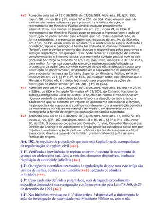 460 Acrescido pela Lei nº 12.010/2009, de 03/08/2009. Vide arts. 19, §2º, 155,
caput, 201, inciso III e §5º, alínea “b” e 205, do ECA. Caso entenda que não
existem elementos suficientes para propositura imediata da ação, o
representante do Ministério Público deverá instaurar procedimento
administrativo, nos moldes do previsto no art. 201, inciso VI, do ECA. O
representante do Ministério Público pode se recusar a ingressar com a ação de
destituição do poder familiar caso entenda que não restou demonstrado, de
forma satisfatória, a presença de algum dos requisitos do art. 24, do ECA e/ou
art. 1638, do CC, assim como se constatar que a intervenção estatal destinada à
orientação, apoio e promoção à família foi efetuada de maneira meramente
“formal”, sem o devido empenho dos técnicos e responsáveis pelos programas e
serviços respectivos. Em qualquer caso, pode requerer a realização de estudos
complementares e é mesmo salutar que mantenha contato pessoal com os pais
(inclusive por força do disposto no art. 100, par. único, incisos XI e XII, do ECA),
para melhor formar sua convicção acerca da real necessidade/utilidade da
propositura da ação. Caso continue convicto de que não existe justa causa para
destituição do poder familiar, deve promover o arquivamento do procedimento,
com a posterior remessa ao Conselho Superior do Ministério Público, ex vi do
disposto no art. 223, §§1º e 2º, do ECA. De qualquer sorte, vale observar que o
Ministério Público não é o único legitimado para propositura de ações de
destituição do poder familiar (cf. art. 201, §1º, do ECA).
461 Acrescido pela Lei nº 12.010/2009, de 03/08/2009. Vide arts. 19, §§1º e 2º, 93
e 258-A, do ECA e Instrução Normativa nº 03/2009, do Conselho Nacional de
Justiça/Corregedoria Geral de Justiça. O objetivo da norma é proporcionar um
rigoroso controle da autoridade judiciária sobre a situação de cada criança e
adolescente que se encontre em regime de acolhimento institucional e familiar,
na perspectiva de assegurar o contínuo monitoramento e a reavaliação periódica
da necessidade ou não de manutenção da medida, em detrimento de sua
reintegração à família de origem ou colocação em família substituta.
462 Acrescido pela Lei nº 12.010/2009, de 03/08/2009. Vide arts. 87, inciso VI, 88,
inciso VI, 90, §3º, 100, par único, inciso III e IX, 101, §§3º a 6º e 136, inciso
IX, do ECA. O acesso ao cadastro pelo Conselho Tutelar, Conselho Municipal dos
Direitos da Criança e do Adolescente e órgão gestor da assistência social tem por
objetivo a implementação de políticas públicas capazes de assegurar o efetivo
exercício do direito à convivência familiar, preferencialmente junto às suas
famílias de origem.
Art. 102. As medidas de proteção de que trata este Capítulo serão acompanhadas
da regularização do registro civil [463] .
§ 1º. Verificada a inexistência de registro anterior, o assento de nascimento da
criança ou adolescente será, feito à vista dos elementos disponíveis, mediante
requisição da autoridade judiciária [464] .
§ 2º. Os registros e certidões necessárias à regularização de que trata este artigo são
isentos de multas, custas e emolumentos [465] , gozando de absoluta
prioridade [466] .
§ 3º. Caso ainda não definida a paternidade, será deflagrado procedimento
específico destinado à sua averiguação, conforme previsto pela Lei nº 8.560, de 29
de dezembro de 1992 [467] .
§ 4º. Nas hipóteses previstas no § 3º deste artigo, é dispensável o ajuizamento de
ação de investigação de paternidade pelo Ministério Público se, após o não
 