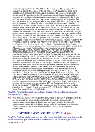 unicamente protetivas, cf. arts. 105 e 136, inciso I, do ECA), e se praticado
enquanto o agente tiver idade entre 12 (doze) e 17 (dezessete) anos, será
tratado como adolescente mesmo após completar 18 (dezoito) anos. Vide
também art. 2º, par. único, do ECA, acerca da possibilidade de aplicação e
execução de medidas socioeducativas a jovens entre 18 (dezoito) e 21 (vinte e
um) anos que tenham praticado atos infracionais enquanto adolescentes. Tal
orientação deve ser considerada válida mesmo em relação às medidas em meio
aberto, pois do contrário o Estado, em razão do simples advento dos 18
(dezoito) anos (nem se fala da plena capacidade civil, que pode ser alcançada
mesmo antes de tal idade, ex vi do disposto no art. 5º, par. único, do CC), se
veria “livre” de seu dever de recuperar os jovens infratores ou, por outro lado,
se veria na contingência de lhes impor medidas privativas de liberdade, solução
que na forma da própria lei se constitui numa verdadeira exceção. Assim sendo,
procurando interpretar a lei nos moldes do preconizado pelos arts. 1º, 6º e 100,
par. único, inciso II c/c 113, do próprio ECA, e evitando, por outro lado,
conclusões que se constituiriam num verdadeiro paradoxo, à luz da “Doutrina da
Proteção Integral à Criança e ao Adolescente”, deve-se considerar que o limite
etário para aplicação e execução de medidas socioeducativas de quaisquer
natureza, a jovens que praticaram atos infracionais enquanto adolescentes, é de
21 (vinte e um) anos. Neste sentido, vale colacionar os seguintes arestos:
ADOLESCENTE. MEDIDA SÓCIO-EDUCATIVA. PRÁTICA DE ILÍCITO QUE
REDUNDOU EM PRISÃO TEMPORÁRIA. CONTINUIDADE DA MEDIDA DE
LIBERDADE ASSISTIDA, COM TRATAMENTO ESPECIALIZADO, entre os 18 e 21
anos de idade (ECA, art. 2°, § único). RECURSO PROVIDO. O Estado não deve
desistir da aplicação de medida sócio-educativa ante a notícia da ocorrência de
um deslize ao longo de sua execução, mesmo alcançando o limite dos 18 anos
de idade, pois em tais casos se impõe solução inversa, com a realização e o
incremento das ações sócio-educativas até então adotadas, pois do contrário
estaria entregando à própria sorte aquele que mais necessita de apoio e
orientação, daí advindo resultados indesejáveis tanto ao infrator quanto à
sociedade. (TJPR. Conselho da Magistratura. Rec.Ap.ECA n° 2118-1/97. Rel.
Des. Newton Luz. J. em 24/11/1997. Ac. n° 7821. Publ. Revista Igualdade nº
18/129); e HABEAS CORPUS SUBSTITUTIVO DE RECURSO ORDINÁRIO. ECA.
MEDIDA SÓCIO-EDUCATIVA DE INTERNAÇÃO. MAIORIDADE. IRRELEVÂNCIA.
ART. 121, §5º, DO ECA. ORDEM DENEGADA. A maioridade penal do infrator não
implica, necessariamente, sua liberação, que somente se impõe aos vinte e um
anos de idade, nos termos do art. 121, §5º, do Estatuto da Criança e do
Adolescente (Lei nº 8.069/90). Não sendo essa a hipótese dos autos, não há
coação a ser corrigida. Ordem denegada. (STJ. 5ª T. HC nº 32245. Rel. Min.
Jorge Scartezzini. J. em 01/04/2004).
Art. 105. Ao ato infracional praticado por criança corresponderão as medidas
previstas no art. 101 [473] .
473 Vide arts. 2º, caput, primeira parte e 136, inciso I, do ECA. A criança autora de
ato infracional não está sujeita à aplicação de medidas socioeducativas
(relacionadas no art. 112, do ECA), mas apenas a medidas de proteção
(relacionadas no art. 101, do ECA), que deverão ser aplicadas pelo Conselho
Tutelar, juntamente com medidas específicas destinadas aos pais ou
responsável.
CAPÍTULOII - DOSDIREITOS INDIVIDUAIS[474]
Art. 106. Nenhum adolescente será privado de sua liberdade senão em flagrante de
ato infracional ou por ordem escrita e fundamentada da autoridade judiciária
competente [475] .
 