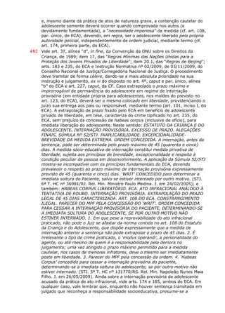 e, mesmo diante da prática de atos de natureza grave, a contenção cautelar do
adolescente somente deverá ocorrer quando comprovada nos autos (e
devidamente fundamentada), a “necessidade imperiosa” da medida (cf. art. 108,
par. único, do ECA), devendo, em regra, ser o adolescente liberado pela própria
autoridade policial, independentemente de ordem judicial, mediante termo (cf.
art. 174, primeira parte, do ECA).
480 Vide art. 37, alínea “d”, in fine, da Convenção da ONU sobre os Direitos da
Criança, de 1989; item 17, das “Regras Mínimas das Nações Unidas para a
Proteção dos Jovens Privados de Liberdade”; item 20.1, das “Regras de Beijing”;
arts. 183 e 235, do ECA e Instrução Normativa nº 02/2009, de 03/11/2009, do
Conselho Nacional de Justiça/Corregedoria Nacional de Justiça. O procedimento
deve tramitar de forma célere, dando-se a mais absoluta prioridade na sua
instrução e julgamento, ex vi do disposto no art. 4º, caput e par. único, alínea
“b” do ECA e art. 227, caput, da CF. Caso extrapolado o prazo máximo e
improrrogável de permanência do adolescente em regime de internação
provisória (em entidade própria para adolescentes, nos moldes do previsto no
art. 123, do ECA), deverá ser o mesmo colocado em liberdade, providenciando o
juízo sua entrega aos pais ou responsável, mediante termo (art. 101, inciso I, do
ECA). A extrapolação de prazo fixado pelo ECA em benefício de adolescente
privado de liberdade, em tese, caracteriza do crime tipificado no art. 235, do
ECA, sem prejuízo da concessão de habeas corpus (inclusive de ofício), para
imediata liberação do adolescente. Neste sentido: ESTATUTO DA CRIANÇA E DO
ADOLESCENTE. INTERNAÇÃO PROVISÓRIA. EXCESSO DE PRAZO. ALEGAÇÕES
FINAIS. SÚMULA Nº 52/STJ. INAPLICABILIDADE. EXCEPCIONALIDADE-
BREVIDADE DA MEDIDA EXTREMA. ORDEM CONCEDIDA. A internação, antes da
sentença, pode ser determinada pelo prazo máximo de 45 (quarenta e cinco)
dias. A medida sócio-educativa de internação constitui medida privativa de
liberdade, sujeita aos princípios de brevidade, excepcionalidade e respeito à
condição peculiar de pessoa em desenvolvimento. A aplicação da Súmula 52/STJ
mostra-se incompatível com os princípios fundamentais do ECA, devendo
prevalecer o respeito ao prazo máximo de internação provisória expressamente
previsto de 45 (quarenta e cinco) dias. ‘WRIT’ CONCEDIDO para determinar a
imediata soltura do Paciente, salvo se estiver internado por outro motivo. (STJ.
6ª T. HC nº 36981/RJ. Rel. Min. Ministro Paulo Medina. J. em 24/02/2005); e
também: HABEAS CORPUS LIBERATÓRIO. ECA. ATO INFRACIONAL ANÁLOGO À
TENTATIVA DE ROUBO. INTERNAÇÃO PROVISÓRIA. EXTRAPOLAÇÃO DO PRAZO
LEGAL DE 45 DIAS CARACTERIZADA. ART. 108 DO ECA. CONSTRANGIMENTO
ILEGAL. PARECER DO MPF PELA CONCESSÃO DO ‘WRIT’. ORDEM CONCEDIDA
PARA CESSAR A INTERNAÇÃO PROVISÓRIA DO PACIENTE, DETERMINANDO-SE
A IMEDIATA SOLTURA DO ADOLESCENTE, SE POR OUTRO MOTIVO NÃO
ESTIVER INTERNADO. 1. Em que pese a reprovabilidade do ato infracional
praticado, não pode o Juiz se afastar da norma contida no art. 108 do Estatuto
da Criança e do Adolescente, que dispõe expressamente que a medida de
internação anterior a sentença não pode extrapolar o prazo de 45 dias. 2. É
irrelevante o tipo de crime praticado, o ‘modus operandi’, a personalidade do
agente, ou até mesmo de quem é a responsabilidade pela demora no
julgamento; uma vez atingido o prazo máximo permitido para a medida
cautelar, nos casos de menores infratores, deve o mesmo ser imediatamente
posto em liberdade. 3. Parecer do MPF pela concessão da ordem. 4. ‘Habeas
Corpus’ concedido para cessar a internação provisória do paciente,
determinando-se a imediata soltura do adolescente, se por outro motivo não
estiver internado. (STJ. 5ª T. HC nº 131770/RS. Rel. Min. Napoleão Nunes Maia
Filho. J. em 26/05/2009). Ainda sobre a internação provisória de adolescente
acusado da prática de ato infracional, vide arts. 174 e 185, ambos do ECA. Em
qualquer caso, vale lembrar que, enquanto não houver sentença transitada em
julgado que reconheça a responsabilidade socioeducativa, presume-se a
 