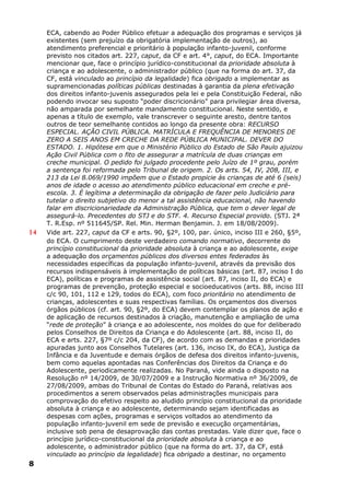 ECA, cabendo ao Poder Público efetuar a adequação dos programas e serviços já
existentes (sem prejuízo da obrigatória implementação de outros), ao
atendimento preferencial e prioritário à população infanto-juvenil, conforme
previsto nos citados art. 227, caput, da CF e art. 4°, caput, do ECA. Importante
mencionar que, face o princípio jurídico-constitucional da prioridade absoluta à
criança e ao adolescente, o administrador público (que na forma do art. 37, da
CF, está vinculado ao princípio da legalidade) fica obrigado a implementar as
supramencionadas políticas públicas destinadas à garantia da plena efetivação
dos direitos infanto-juvenis assegurados pela lei e pela Constituição Federal, não
podendo invocar seu suposto “poder discricionário” para privilegiar área diversa,
não amparada por semelhante mandamento constitucional. Neste sentido, e
apenas a título de exemplo, vale transcrever o seguinte aresto, dentre tantos
outros de teor semelhante contidos ao longo da presente obra: RECURSO
ESPECIAL. AÇÃO CIVIL PÚBLICA. MATRÍCULA E FREQUÊNCIA DE MENORES DE
ZERO A SEIS ANOS EM CRECHE DA REDE PÚBLICA MUNICIPAL. DEVER DO
ESTADO. 1. Hipótese em que o Ministério Público do Estado de São Paulo ajuizou
Ação Civil Pública com o fito de assegurar a matrícula de duas crianças em
creche municipal. O pedido foi julgado procedente pelo Juízo de 1º grau, porém
a sentença foi reformada pelo Tribunal de origem. 2. Os arts. 54, IV, 208, III, e
213 da Lei 8.069/1990 impõem que o Estado propicie às crianças de até 6 (seis)
anos de idade o acesso ao atendimento público educacional em creche e pré-
escola. 3. É legítima a determinação da obrigação de fazer pelo Judiciário para
tutelar o direito subjetivo do menor a tal assistência educacional, não havendo
falar em discricionariedade da Administração Pública, que tem o dever legal de
assegurá-lo. Precedentes do STJ e do STF. 4. Recurso Especial provido. (STJ. 2ª
T. R.Esp. nº 511645/SP. Rel. Min. Herman Benjamin. J. em 18/08/2009).
14 Vide art. 227, caput da CF e arts. 90, §2º, 100, par. único, inciso III e 260, §5º,
do ECA. O cumprimento deste verdadeiro comando normativo, decorrente do
princípio constitucional da prioridade absoluta à criança e ao adolescente, exige
a adequação dos orçamentos públicos dos diversos entes federados às
necessidades específicas da população infanto-juvenil, através da previsão dos
recursos indispensáveis à implementação de políticas básicas (art. 87, inciso I do
ECA), políticas e programas de assistência social (art. 87, inciso II, do ECA) e
programas de prevenção, proteção especial e socioeducativos (arts. 88, inciso III
c/c 90, 101, 112 e 129, todos do ECA), com foco prioritário no atendimento de
crianças, adolescentes e suas respectivas famílias. Os orçamentos dos diversos
órgãos públicos (cf. art. 90, §2º, do ECA) devem contemplar os planos de ação e
de aplicação de recursos destinados à criação, manutenção e ampliação de uma
“rede de proteção” à criança e ao adolescente, nos moldes do que for deliberado
pelos Conselhos de Direitos da Criança e do Adolescente (art. 88, inciso II, do
ECA e arts. 227, §7º c/c 204, da CF), de acordo com as demandas e prioridades
apuradas junto aos Conselhos Tutelares (art. 136, inciso IX, do ECA), Justiça da
Infância e da Juventude e demais órgãos de defesa dos direitos infanto-juvenis,
bem como aquelas apontadas nas Conferências dos Direitos da Criança e do
Adolescente, periodicamente realizadas. No Paraná, vide ainda o disposto na
Resolução nº 14/2009, de 30/07/2009 e a Instrução Normativa nº 36/2009, de
27/08/2009, ambas do Tribunal de Contas do Estado do Paraná, relativas aos
procedimentos a serem observados pelas administrações municipais para
comprovação do efetivo respeito ao aludido princípio constitucional da prioridade
absoluta à criança e ao adolescente, determinando sejam identificadas as
despesas com ações, programas e serviços voltados ao atendimento da
população infanto-juvenil em sede de previsão e execução orçamentárias,
inclusive sob pena de desaprovação das contas prestadas. Vale dizer que, face o
princípio jurídico-constitucional da prioridade absoluta à criança e ao
adolescente, o administrador público (que na forma do art. 37, da CF, está
vinculado ao princípio da legalidade) fica obrigado a destinar, no orçamento
8
 