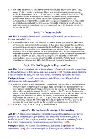 513 Em sede de remissão, seja como forma de exclusão do processo (arts. 126,
caput c/c 201, inciso I, ambos do ECA), seja como forma de suspensão ou
extinção do processo (arts. 126, par. único c/c 148, inciso II, ambos do ECA),
não poderá haver a imposição de medidas socioeducativas, que somente
poderão ser incluídas no termo se houver a concordância expressa do
adolescente, devidamente assistido por seus pais ou responsável. A imposição
de medidas socioeducativas em sede de remissão importaria em afronta ao
princípio constitucional do devido processo legal, ex vi do disposto no art. 5º,
inciso LIV, da CF.
Seção II - Da Advertência
Art. 115. A advertência consistirá em admoestação verbal, que será reduzida a
termo e assinada [514] .
514 A advertência é a única das medidas socioeducativas que deve ser executada
diretamente pela autoridade judiciária. O Juiz deve estar presente à audiência
admonitória, assim como o representante do Ministério Público e os pais ou
responsável pelo adolescente, devendo ser este alertado das consequências da
eventual reiteração na prática de atos infracionais e/ou do descumprimento de
medidas que tenham sido eventualmente aplicadas cumulativamente (conforme
arts. 113 c/c 99, do ECA). Os pais ou responsável deverão ser também
orientados e, se necessário, encaminhados ao Conselho Tutelar para receber as
medidas previstas no art. 129, do ECA, que se mostrarem pertinentes.
Seção III - Da Obrigação de Reparar o Dano
Art. 116. Em se tratando de ato infracional com reflexos patrimoniais, a autoridade
poderá determinar, se for o caso, que o adolescente [515] restitua a coisa, promova
o ressarcimento do dano, ou, por outra forma, compense o prejuízo da vítima.
Parágrafo único. Havendo manifesta impossibilidade, a medida poderá ser
substituída por outra adequada [516] .
515 Aplicável apenas a atos infracionais com reflexos patrimoniais, a medida não se
confunde com a indenização cível (que pode ser exigida do adolescente ou de
seus pais ou responsável independentemente da solução do procedimento que,
aliás, não está sujeito à regra do art. 91, inciso I, do CP), sendo fundamental
que a reparação do dano seja cumprida pelo adolescente, e não por seus pais ou
responsável, devendo ser assim verificado, previamente, se aquele tem
capacidade de cumprí-la (cf. art. 112, §1°, do ECA). A reparação pode se dar
diretamente, através da restituição da coisa, ou pela via indireta, através da
entrega de coisa equivalente ou do seu valor correspondente em dinheiro.
516 Vide arts. 113 c/c 99 e 112, §1º, ambos do ECA.
Seção IV - Da Prestação de Serviços à Comunidade
Art. 117. A prestação de serviços comunitários consiste na realização de tarefas
gratuitas de interesse geral, por período não excedente a seis meses, junto a
entidades assistências, hospitais, escolas e outros estabelecimentos congêneres,
bem como em programas comunitários ou governamentais [517] .
Parágrafo único. As tarefas serão atribuídas conforme as aptidões do
adolescente [518] , devendo ser cumpridas durante jornada máxima de oito horas
 