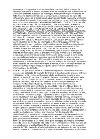 representado e a gravidade do ato infracional praticado indica o acerto da
sentença em aplicar a medida socioeducativa de internação sem possibilidade de
atividades externas. Extensão de internação anteriormente aplicada Diante do
fato de que o adolescente já está internado pelo cometimento de outro ato
infracional e diante da procedência da atual representação é cabível a unificação
da medida de internação, tendo como marco inicial do cumprimento da medida a
data da primeira internação. NEGARAM PROVIMENTO. (TJRS. 8ª C. Cív. Ap. Cív.
nº 70031804610. Rel. Des. Rui Portanova, J. em 17/09/2009); e HABEAS
CORPUS. MEDIDA SÓCIO-EDUCATIVA DE INTERNAÇÃO APLICADA POR FORÇA
DE SENTENÇA. SUBSTITUIÇÃO DESTA PELA DE LIBERDADE ASSISTIDA.
RELATÓRIO TÉCNICO FAVORÁVEL E CONCORDÂNCIA DO MINISTÉRIO PÚBLICO.
DEFERIMENTO. SUPERVENIÊNCIA DE NOVA SENTENÇA, POR FATO ANTERIOR
ÀQUELE JULGADO, QUE APLICA MEDIDA DE INTERNAÇÃO. MANUTENÇÃO DA
INTERNAÇÃO. INVIABILIDADE. OBJETIVO JÁ ATINGIDO COM A EXECUÇÃO DA
MEDIDA POR DECISÃO ANTERIOR. ORDEM CONCEDIDA. Em razão do caráter
sócio-educativo da medida de internação e da comprovação, por meio de
relatório técnico, dos resultados positivos dela, não se justifica nova aplicação
desta medida, decretada por sentença superveniente, concernente a fato
anterior àquela aplicada. (TJPR. 2ª C. Crim. HC nº 161.059-7. J. em
26/08/2004). Caso, no entanto, o adolescente, após o início da execução da
medida de internação, venha a praticar novos atos infracionais e, em razão
deles, seja novamente sentenciado à internação, será possível, a partir desta
nova decisão, computar novo período máximo de 03 (três) anos, ex vi do
disposto no citado art. 121, §3º estatutário impedindo, por exemplo, que um
adolescente já em vias de completar o período máximo de internação, envolvido
numa rebelião na unidade onde cumpre a medida, na qual tenha participado da
morte de outros companheiros, não possa ser novamente sentenciado à
internação por tal conduta.
541 Vide art. 2º, par. único, do ECA. O presente dispositivo se constitui numa das
exceções de aplicação do Estatuto da Criança e do Adolescente a jovens entre de
18 (dezoito) e 21 (vinte e um) anos de idade, continuando em pleno vigor
apesar da alteração na idade do advento da plena capacidade civil, promovida
pelo art. 5º, do Código Civil de 2002. Uma vez atingido o limite etário de 21
(vinte e um) anos, não mais será possível a aplicação e/ou execução de
qualquer medida socioeducativa, devendo ser o jovem desinternado
compulsoriamente, com o máximo de celeridade (vide art. 235, do ECA). O
dispositivo, a rigor, também estabelece uma causa de extinção da pretensão
socioeducativa estatal, valendo mencionar que, em momento algum, a Lei nº
8.069/1990 dispõe sobre a “prescrição”. A matéria foi objeto da Súmula nº 338,
do Superior Tribunal de Justiça: “A prescrição penal é aplicável nas medidas
sócio-educativas”. Em que pese o disposto na referida súmula, aplicação da
prescrição penal aos procedimentos para apuração de ato infracional praticados
por adolescente não é adequada e nem se constitui na melhor solução, em razão
da natureza jurídica diversa das medidas socioeducativas em relação às penas,
que torna também inadequada a correlação entre a quantidade (ou qualidade)
de pena prevista pela Lei Penal e a medida socioeducativa a ser aplicada. Na
verdade, a pura e simples demora na resposta socioeducativa faz desaparecer o
caráter pedagógico da medida, acarretando a "perda da pretensão
socioeducativa" e autorizando o subsequente arquivamento do procedimento,
porém tal solução deve ser analisada caso a caso, consideradas as normas e
princípios próprios do Direito da Criança e do Adolescente, sem que para tanto
tenha de ser invocada a Lei Penal, salvo para aplicação do princípio elementar
segundo o qual o adolescente não pode receber um tratamento mais rigoroso do
que receberia se imputável fosse. Neste sentido, vale transcrever os seguintes
arestos do TJPR: Apelação. Estatuto da Criança e do Adolescente. Ato infracional
correspondente ao crime de atentado violento ao pudor imputado a adolescentes
 