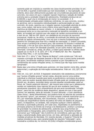 somente pode ser imposta ou mantida nos casos taxativamente previstos no art.
122 do ECA, e quando evidenciada sua real necessidade. 2. Sua aplicação, no
entanto, deve estar efetivamente pautada nas circunstâncias peculiares do caso
concreto, nos casos em que o Julgador reputar imperiosa a adoção da medida
extrema para a proteção integral do adolescente, finalidade precípua da Lei
8.069/90, a qual visa à reintegração do menor na sociedade. 3. A
fundamentação utilizada pelas instâncias ordinárias, no caso concreto, revelou-
se genérica, sem a necessária individualização e particularização ao caso
concreto. Ao revés, reportou-se o Julgador apenas à gravidade abstrata do delito
que, como cediço, não serve como critério único para fixação da medida
restritiva de liberdade ao menor infrator. 4. A identidade da situação fático-
processual entre os co-réus permite a extensão do benefício concedido a um
deles, se fundado em motivos que não sejam de caráter exclusivamente pessoal,
a teor do art. 580 do CPP. Assim, em obediência ao princípio da isonomia
processual, impõe-se, de ofício, a concessão da extensão dos efeitos da presente
decisão ao agente remanescente, uma vez que a mesma fundamentação
genérica foi utilizada para fixar-lhe a medida de internação. 5. Ordem concedida,
para anular a sentença de primeiro grau, tão-somente no tocante à medida de
internação, a fim de que outro decisum seja prolatado, devendo, enquanto isso,
permanecer o menor em liberdade assistida, se por outro motivo não estiver
internado. Concede-se, ainda, de ofício, a ordem para estender os efeitos deste
julgado ao co-réu R. O. N. (STJ. 5ª T. HC nº 86941/SP. Rel. Min. Napoleão
Nunes Mais Filho. J. em 21/02/2008).
544 Vide item 17.1. letra “c” das “Regras de Beijing”, onde consta que “não será
imposta a privação de liberdade pessoal a não ser que o jovem tenha praticado
ato grave, envolvendo violência contra a pessoa ou por reincidência no
cometimento de outras infrações sérias, e a menos que não haja outra medida
apropriada”.
545 Basta aqui uma única infração para autorizar, em tese (porém como dito, jamais
determinar), a aplicação da internação socioeducativa. Vide art. 122, §2º, do
ECA.
546 Vide art. 112, §1º, do ECA. O legislador estatutário não estabeleceu previamente
que “outras infrações graves” seriam estas, devendo ocorrer ama análise
individual e criteriosa (usando para tanto os parâmetros e princípios do próprio
ECA), para se avaliar quando determinada infração pode ser considerada grave.
Devem ser, de plano, excluídas deste conceito aquelas consideradas, pela Lei
Penal, de “menor potencial ofensivo”, até mesmo para evitar que o adolescente
receba um tratamento mais rigoroso do que do que receberia caso fosse
penalmente imputável. Há o entendimento de que seria considerada “infração
grave”, para fins de incidência deste dispositivo, aquela em que o tipo penal
comina, em abstrato, pena de reclusão. O autor discorda - e com veemência
(data venia) - deste entendimento, que poderia levar ao absurdo de considerar
de natureza “grave”, por exemplo, um furto simples (valendo mencionar que o
STJ, por reiteradas decisões, tem reconhecido, inclusive, a incidência do
princípio da insignificância diante da prática de furtos de objetos de pequeno
valor). O dispositivo, na verdade, não comporta qualquer critério objetivo,
devendo a autoridade judiciária, em cada caso, respeitados os parâmetros e
princípios próprios do Direito da Criança e do Adolescente, analisar a presença
de gravidade na conduta do adolescente, podendo seus argumentos ser
questionados e impugnados, pelo competente recurso. Importante também
mencionar que “reiteração” não é sinônimo de reincidência, pelo que não se
exige a caracterização desta para tornar, em tese, admissível a aplicação de
medidas privativas de liberdade. Em recente decisão, o Superior Tribunal de
Justiça considerou que, para caracterização do requisito “reiteração”, seria
necessária a prática de, no mínimo, 03 (três) infrações consideradas graves
 