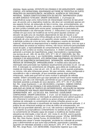 distintas. Neste sentido: ESTATUTO DA CRIANÇA E DO ADOLESCENTE. HABEAS
CORPUS. ATO INFRACIONAL EQUIPARADO AO CRIME DE TENTATIVA DE FURTO.
PRINCÍPIO DA INSIGNIFICÂNCIA. INCIDÊNCIA. AUSÊNCIA DE TIPICIDADE
MATERIAL. TEORIA CONSTITUCIONALISTA DO DELITO. INEXPRESSIVA LESÃO
AO BEM JURÍDICO TUTELADO. ORDEM CONCEDIDA. 1. O princípio da
insignificância surge como instrumento de interpretação restritiva do tipo penal
que, de acordo com a dogmática moderna, não deve ser considerado apenas em
seu aspecto formal, de subsunção do fato à norma, mas, primordialmente, em
seu conteúdo material, de cunho valorativo, no sentido da sua efetiva lesividade
ao bem jurídico tutelado pela norma penal, consagrando os postulados da
fragmentariedade e da intervenção mínima. 2. Indiscutível a sua relevância, na
medida em que exclui da incidência da norma penal aquelas condutas cujo
desvalor da ação e/ou do resultado (dependendo do tipo de injusto a ser
considerado) impliquem uma ínfima afetação ao bem jurídico. 3. A tentativa de
subtração de uma calculadora e um aparelho celular usados, embora se amolde
à definição jurídica do crime de furto, não ultrapassa o exame da tipicidade
material, mostrando-se desproporcional a medida socioeducativa, uma vez que a
ofensividade da conduta se mostrou mínima; não houve nenhuma periculosidade
social da ação; a reprovabilidade do comportamento foi de grau reduzidíssimo e
a lesão ao bem jurídico se revelou inexpressiva. 4. Ordem concedida para,
aplicando o princípio da insignificância, julgar improcedente a representação,
nos termos do art. 189, III, do ECA. (STJ. 5ª T. HC nº 136519/RS. Rel. Min.
Arnaldo Esteves de Lima. J. em 19/09/2009); HABEAS CORPUS. ESTATUTO DA
CRIANÇA E DO ADOLESCENTE. ATO INFRACIONAL EQUIPARADO AO TRÁFICO
ILÍCITO DE SUBSTÂNCIA ENTORPECENTE. INTERNAÇÃO. REINCIDÊNCIA.
MEDIDA DE INTERNAÇÃO. IMPOSSIBILIDADE. A medida sócio-educativa de
internação está autorizada nas hipóteses taxativamente previstas no art. 122 do
ECA. A reiteração no cometimento de infrações, para efeito de incidência da
medida de internação, a teor do art. 122, II, do ECA, ocorre quando praticados,
no mínimo, três atos infracionais graves. No caso vertente, restou configurada a
reincidência e não a reiteração, já que cometidas apenas duas práticas
infracionais, razão pela qual tem-se como inviável a aplicação da referida
medida. Ordem concedida para que seja aplicada ao menor outra medida sócio-
educativa, que não a de internação, permitindo-se que o paciente aguarde em
liberdade assistida a prolação de novo decisório. (STJ. 5ª T. HC nº 25.190/RJ.
Rel. Min. Jorge Scartezzini. J. em 28/10/2003); e também: HABEAS CORPUS.
PENAL. ESTATUTO DA CRIANÇA E DO ADOLESCENTE. ATO INFRACIONAL
ANÁLOGO AO CRIME DE TRÁFICO DE ENTORPECENTES. APLICAÇÃO DA MEDIDA
DE INTERNAÇÃO POR PRAZO INDETERMINADO. REITERAÇÃO DELITIVA NÃO-
DEMONSTRADA. ART. 122 DO ECA. ROL TAXATIVO. ILEGALIDADE
CONFIGURADA. ORDEM CONCEDIDA. 1. O art. 122 do Estatuto da Criança e do
Adolescente estabelece que a internação do adolescente será cabível quando o
ato infracional é cometido com violência ou grave ameaça a pessoa ou na
hipótese de reiteração no cometimento de outras infrações graves ou por
descumprimento reiterado e injustificado de medida anteriormente aplicada. 2. A
prática de ato infracional análogo ao crime de tráfico de entorpecentes, em
razão da sua gravidade abstrata, por si só, não autoriza a segregação do menor.
3. É assente na jurisprudência o entendimento no sentido de que ‘a reiteração
no cometimento de infrações capaz de ensejar a incidência da medida sócio-
educativa da internação, a teor do art. 122, inciso II, do ECA, ocorre quando
praticados, no mínimo, 3 (três) atos infracionais graves.’ (R.Esp. 909787/RS,
Rel. Min. Felix Fischer, Quinta Turma, DJ 03/09/2007 p. 217). 4. Ordem
concedida para cassar o aresto impugnado, anulando-se a decisão de primeiro
grau e determinando-se que outra seja proferida, autorizando o paciente
aguardar em liberdade assistida o novo decisum. (STJ. 5ª T. HC nº 99542/SP.
Rel. Min. Jorge Mussi. J em 28/05/2008). Importante registrar que o ato
 