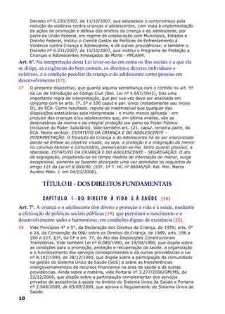Decreto nº 6.230/2007, de 11/10/2007, que estabelece o compromisso pela
redução da violência contra crianças e adolescentes, com vista à implementação
de ações de promoção e defesa dos direitos da criança e do adolescente, por
parte da União Federal, em regime de colaboração com Municípios, Estados e
Distrito Federal, institui o Comitê Gestor de Políticas de Enfrentamento à
Violência contra Criança e Adolescente, e dá outras providências; e também o
Decreto nº 6.231/2007, de 11/10/2007, que institui o Programa de Proteção a
Crianças e Adolescentes Ameaçados de Morte - PPCAAM.
Art. 6º. Na interpretação desta Lei levar-se-ão em conta os fins sociais e a que ela
se dirige, as exigências do bem comum, os direitos e deveres individuais e
coletivos, e a condição peculiar da criança e do adolescente como pessoas em
desenvolvimento [17] .
17 O presente dispositivo, que guarda alguma semelhança com o contido no art. 5º
da Lei de Introdução ao Código Civil (Dec. Lei nº 4.657/1942), traz uma
importante regra de interpretação, que por sua vez deve ser analisada em
conjunto com os arts. 1º, 5º e 100 caput e par. único (notadamente seu inciso
II), do ECA. Como resultado, reputa-se inadmissível que qualquer das
disposições estatutárias seja interpretada - e muito menos aplicada - em
prejuízo das crianças e/ou adolescentes que, em última análise, são as
destinatárias da norma e da integral proteção por parte do Poder Público
(inclusive do Poder Judiciário). Vide também art. 121, caput, terceira parte, do
ECA. Neste sentido: ESTATUTO DA CRIANÇA E DO ADOLESCENTE -
INTERPRETAÇÃO. O Estatuto da Criança e do Adolescente há de ser interpretado
dando-se ênfase ao objetivo visado, ou seja, a proteção e a integração do menor
no convívio familiar e comunitário, preservando-se-lhe, tanto quanto possível, a
liberdade. ESTATUTO DA CRIANÇA E DO ADOLESCENTE - SEGREGAÇÃO. O ato
de segregação, projetando-se no tempo medida de internação do menor, surge
excepcional, somente se fazendo alicerçado uma vez atendidos os requisitos do
artigo 121 da Lei nº 8.069/90. (STF. 1ª T. HC nº 88945/SP. Rel. Min. Marco
Aurélio Melo. J. em 04/03/2008).
TÍTULOII - DOSDIREITOS FUNDAMENTAIS
CAPÍT U L O I - DO DIREIT O À VID A E À SAÚ D E [18]
Art. 7º. A criança e o adolescente têm direito a proteção à vida e à saúde, mediante
a efetivação de políticas sociais públicas [19] que permitam o nascimento e o
desenvolvimento sadio e harmonioso, em condições dignas de existência [20] .
18 Vide Princípios 4° e 5°, da Declaração dos Direitos da Criança, de 1959; arts. 6°
e 24, da Convenção da ONU sobre os Direitos da Criança, de 1989; arts. 196 a
200 e 227, §1º, da CF e art. 77, do Ato das Disposições Constitucionais
Transitórias. Vide também Lei nº 8.080/1990, de 19/09/1990, que dispõe sobre
as condições para a promoção, proteção e recuperação da saúde, a organização
e o funcionamento dos serviços correspondentes e dá outras providências e Lei
nº 8.142/1990, de 28/12/1990, que dispõe sobre a participação da comunidade
na gestão do Sistema Único de Saúde (SUS) e sobre as transferências
intergovernamentais de recursos financeiros na área da saúde e dá outras
providências. Ainda sobre a matéria, vide Portaria nº 3.277/2006/GM/MS, de
22/12/2006, que dispõe sobre a participação complementar dos serviços
privados de assistência à saúde no âmbito do Sistema Único de Saúde e Portaria
nº 2.048/2009, de 03/09/2009, que aprova o Regulamento do Sistema Único de
Saúde.
10
 