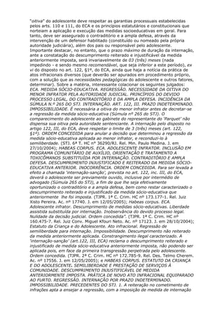 “oitiva” do adolescente deve respeitar as garantias processuais estabelecidas
pelos arts. 110 e 111, do ECA e os princípios estatutários e constitucionais que
norteiam a aplicação e execução das medidas socioeducativas em geral. Para
tanto, deve ser assegurado o contraditório e a ampla defesa, através da
intervenção de um defensor habilitado (constituído ou nomeado pela própria
autoridade judiciária), além dos pais ou responsável pelo adolescente.
Importante destacar, no entanto, que o prazo máximo de duração da internação,
ante a constatação do descumprimento reiterado e injustificável da medida
anteriormente imposta, será invariavelmente de 03 (três) meses (nada
impedindo - e sendo mesmo recomendável, que seja inferior a este período), ex
vi do disposto no art. 122, §1º, do ECA, ainda que haja a notícia da prática de
atos infracionais diversos (que deverão ser apurados em procedimento próprio,
com a solução que as necessidades pedagógicas do adolescente e outros fatores,
determinar). Sobre a matéria, interessante colacionar os seguintes julgados:
ECA. MEDIDA SÓCIO-EDUCATIVA. REGRESSÃO. NECESSIDADE DA OITIVA DO
MENOR INFRATOR PELA AUTORIDADE JUDICIAL. PRINCÍPIOS DO DEVIDO
PROCESSO LEGAL, DO CONTRADITÓRIO E DA AMPLA DEFESA. INCIDÊNCIA DA
SÚMULA N.º 265 DO STJ. INTERNAÇÃO. ART. 122, III. PRAZO INDETERMINADO.
IMPOSSIBILIDADE. É necessária a oitiva do menor infrator antes de decretar-se
a regressão da medida sócio-educativa (Súmula nº 265 do STJ). O
comparecimento do adolescente ao gabinete do representante do ‘Parquet’ não
dispensa sua oitiva pela autoridade sentenciante. A internação pelo disposto no
artigo 122, III, do ECA, deve respeitar o limite de 3 (três) meses (art. 122,
§1º). ORDEM CONCEDIDA para anular a decisão que determinou a regressão da
medida sócio-educativa aplicada ao menor infrator, e reconduzi-lo à
semiliberdade. (STJ. 6ª T. HC n° 36290/RJ. Rel. Min. Paulo Medina. J. em
27/10/2004); HABEAS CORPUS. ECA. ADOLESCENTE INFRATOR. INCLUSÃO EM
PROGRAMA COMUNITÁRIO DE AUXÍLIO, ORIENTAÇÃO E TRATAMENTO A
TOXICÔMANOS SUBSTITUÍDA POR INTERNAÇÃO. CONTRADITÓRIO E AMPLA
DEFESA. DESCUMPRIMENTO INJUSTIFICADO E REITERADO DA MEDIDA SÓCIO-
EDUCATIVA ANTERIOR. INOCORRÊNCIA. ORDEM CONCEDIDA. Para ser levada a
efeito a chamada ‘internação-sanção’, prevista no art. 122, inc. III, do ECA,
deverá o adolescente ser previamente ouvido, inclusive por intermédio de
advogado (Súmula 265 do STJ), a fim de que lhe seja efetivamente
oportunizado o contraditório e a ampla defesa, bem como restar caracterizado o
descumprimento reiterado e injustificado da medida sócio-educativa que
anteriormente lhe foi imposta. (TJPR. 1ª C. Crim. HC nº 173.177-1. Rel. Juiz
Xisto Pereira. Ac. nº 17740. J. em 12/05/2005); Habeas corpus. ECA.
Adolescente infrator. Descumprimento de medidas sócio-educativas. Liberdade
assistida substituída por internação. Inobservância do devido processo legal.
Nulidade da decisão judicial. Ordem concedida”. (TJPR. 1ª C. Crim. HC nº
160.475-7. Rel. Juiz Conv. Miguel Kfouri Neto. Ac. nº 17123. J. em 28/10/2004);
Estatuto da Criança e do Adolescente. Ato infracional. Regressão de
semiliberdade para internação. Impossibilidade. Descumprimento não reiterado
da medida anteriormente aplicada. Constrangimento ilegal caracterizado. A
‘internação-sanção’ (art.122, III, ECA) reclama o descumprimento reiterado e
injustificado de medida sócio-educativa anteriormente imposta, não podendo ser
aplicada pois, em face da primeira transgressão perpetrada pelo adolescente.
Ordem concedida. (TJPR. 2ª C. Crim. HC nº 172.785-9. Rel. Des. Telmo Cherem.
Ac. nº 17556. J. em 12/05/2005); e HABEAS CORPUS. ESTATUTO DA CRIANÇA
E DO ADOLESCENTE. SEMILIBERDADE E PRESTAÇÃO DE SERVIÇOS À
COMUNIDADE. DESCUMPRIMENTO INJUSTIFICÁVEL DE MEDIDA
ANTERIORMENTE IMPOSTA. PRÁTICA DE NOVO ATO INFRACIONAL EQUIPARADO
AO FURTO. REGRESSÃO. INTERNAÇÃO POR PRAZO INDETERMINADO.
IMPOSSIBILIDADE. PRECEDENTES DO STJ. 1. A reiteração no cometimento de
infrações apta a ensejar a regressão, com a imposição de medida de internação
 