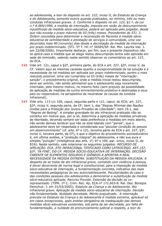 ao adolescente, a teor do disposto no art. 122, inciso II, do Estatuto da Criança
e do Adolescente, somente ocorre quando praticados, no mínimo, três ou mais
condutas infracionais graves. 2. Conforme o disposto no art. 122, §1.º, da Lei
n.º 8.069/1990, a medida de internação, imposta em razão de descumprimento
injustificado de medida sócio-educativa, poderá ser aplicada pelo julgador, desde
que não exceda o prazo máximo de 03 (três) meses. Precedentes do STJ. 3.
Ordem concedida para determinar a recondução do Paciente à medida sócio-
educativa de semiliberdade e prestação de serviços à comunidade, uma vez
decorridos mais 90 (noventa) dias desde a decretação da medida de internação
por prazo indeterminado. (STJ. 5ª T. HC n° 56585/SP. Rel. Min. Laurita Vaz. J.
em 22/08/2006). Importante destacar, por fim, que o presente dispositivo não
se aplica caso a medida que se alega restou descumprida tenha sido aplicada em
sede de remissão, valendo neste sentido observar os comentários ao art. 127,
do ECA.
548 Vide art. 121, caput e §2º, primeira parte, do ECA e art. 227, §3º, inciso V, da
CF. Valem aqui as mesmas cautelas quanto a excepcionalidade de tal solução e a
necessidade de tal medidas ser aplicada por prazo indeterminado, porém o mais
reduzido possível. Uma vez cumpridos os 03 (três) meses de “internação-
sanção”, o procedimento original, onde a medida inicial restou descumprida,
deve ser extinto, não sendo admissível que o adolescente seja novamente
internado, pelo mesmo motivo, no mesmo feito (sem prejuízo da possibilidade
de aplicação de medidas de cunho eminentemente protetivo e destinadas a seus
pais ou responsável, na perspectiva de neutralizar as causas da conduta
infracional).
549 Vide arts. 113 c/c 100, caput, segunda parte e 121, caput, do ECA; art. 227,
§3º, inciso V, segunda parte, da CF; item 1, das “Regras Mínimas das Nações
Unidas para a Proteção dos Jovens Privados de Liberdade”; item 19.1, das
“Regras de Beijing”. A simples gravidade do ato infracional praticado não se
constitui em motivo que, por si só, determina a aplicação de medidas privativas
de liberdade, devendo sempre ser dada preferência a medidas em meio aberto,
não sendo demais lembrar que não se está lidando com “penas”, que o
adolescente deve ter respeitada e considerada sua “peculiar condição de pessoa
em desenvolvimento” (cf. arts. 6º e 121, terceira parte do ECA e art. 227, §3º,
inciso V, terceira parte, da CF), e que o objetivo do procedimento socioeducativo
é, em última análise, a “proteção integral” do adolescente, e não sua pura e
simples “punição” (inteligência dos arts. 1º, 6º e 100, par. único, inciso II, do
ECA). Neste sentido, vale colacionar os seguintes julgados: RECURSO DE
APELAÇÃO. ECA. ATO INFRACIONAL TIPIFICADO COMO LATROCÍNIO. ART.157,
§3º, ‘IN FINE’, DO CP. MEDIDA SÓCIO-EDUCATIVA DE INTERNAÇÃO. DECISÃO
CARENTE DE ELEMENTOS SEGUROS E IDÔNEOS A APONTAR A REAL
NECESSIDADE DA MEDIDA EXTREMA. SUBSTITUIÇÃO DA MEDIDA APLICADA. A
despeito de se tratar de ato infracional grave, cometido com violência à pessoa,
é dever decorrente de norma legal e constitucional, para a imposição da medida
sócio-educativa de internação, a fundamentação concreta, indicativa das reais
necessidades pedagógicas do seu autor/adolescente. Peculiaridades do caso e
das condições pessoais dos adolescentes a demonstrar a substituição da medida
sócio-educativa aplicada. Recurso Provido. Extensão da decisão ao co-
representado. (TJPR. 1ª C. Crim. Rec. Ap. ECA nº 171.603-8. Rel. Des. Bonejos
Demchuk. J. em 31/03/2005); Estatuto da Criança e do Adolescente. Ato
infracional grave. Aplicação da medida sócio-educativa de internação. Decisão
não fundamentada. Nulidade decretada. Mérito prejudicado. A internação
prevista no Estatuto da Criança e do Adolescente é medida extrema, aplicável só
em casos excepcionais, após análise obrigatória da inadequação das demais
medidas sócio-educativas existentes, sob pena de ser decretada, por falta de
fundamentação, a nulidade do pronunciamento judicial a respeito, a teor do
 