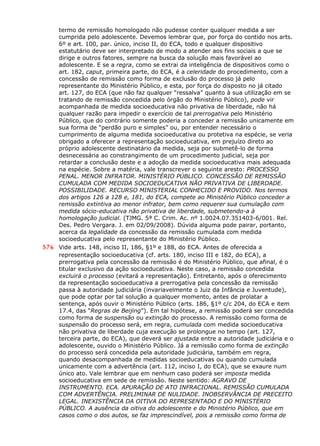termo de remissão homologado não pudesse conter qualquer medida a ser
cumprida pelo adolescente. Devemos lembrar que, por força do contido nos arts.
6º e art. 100, par. único, inciso II, do ECA, todo e qualquer dispositivo
estatutário deve ser interpretado de modo a atender aos fins sociais a que se
dirige e outros fatores, sempre na busca da solução mais favorável ao
adolescente. E se a regra, como se extrai da inteligência de dispositivos como o
art. 182, caput, primeira parte, do ECA, é a celeridade do procedimento, com a
concessão de remissão como forma de exclusão do processo já pelo
representante do Ministério Público, e esta, por força do disposto no já citado
art. 127, do ECA (que não faz qualquer “ressalva” quanto à sua utilização em se
tratando de remissão concedida pelo órgão do Ministério Público), pode vir
acompanhada de medida socioeducativa não privativa de liberdade, não há
qualquer razão para impedir o exercício de tal prerrogativa pelo Ministério
Público, que do contrário somente poderia a conceder a remissão unicamente em
sua forma de “perdão puro e simples” ou, por entender necessário o
cumprimento de alguma medida socioeducativa ou protetiva na espécie, se veria
obrigado a oferecer a representação socioeducativa, em prejuízo direto ao
próprio adolescente destinatário da medida, seja por submetê-lo de forma
desnecessária ao constrangimento de um procedimento judicial, seja por
retardar a conclusão deste e a adoção da medida socioeducativa mais adequada
na espécie. Sobre a matéria, vale transcrever o seguinte aresto: PROCESSO
PENAL. MENOR INFRATOR. MINISTÉRIO PÚBLICO. CONCESSÃO DE REMISSÃO
CUMULADA COM MEDIDA SOCIOEDUCATIVA NÃO PRIVATIVA DE LIBERDADE.
POSSIBILIDADE. RECURSO MINISTERIAL CONHECIDO E PROVIDO. Nos termos
dos artigos 126 a 128 e, 181, do ECA, compete ao Ministério Público conceder a
remissão extintiva ao menor infrator, bem como requerer sua cumulação com
medida sócio-educativa não privativa de liberdade, submetendo-a à
homologação judicial. (TJMG. 5ª C. Crim. Ac. nº 1.0024.07.351403-6/001. Rel.
Des. Pedro Vergara. J. em 02/09/2008). Dúvida alguma pode pairar, portanto,
acerca da legalidade da concessão da remissão cumulada com medida
socioeducativa pelo representante do Ministério Público.
576 Vide arts. 148, inciso II, 186, §1º e 188, do ECA. Antes de oferecida a
representação socioeducativa (cf. arts. 180, inciso III e 182, do ECA), a
prerrogativa pela concessão da remissão é do Ministério Público, que afinal, é o
titular exclusivo da ação socioeducativa. Neste caso, a remissão concedida
excluirá o processo (evitará a representação). Entretanto, após o oferecimento
da representação socioeducativa a prerrogativa pela concessão da remissão
passa à autoridade judiciária (invariavelmente o Juiz da Infância e Juventude),
que pode optar por tal solução a qualquer momento, antes de prolatar a
sentença, após ouvir o Ministério Público (arts. 186, §1º c/c 204, do ECA e item
17.4, das “Regras de Beijing”). Em tal hipótese, a remissão poderá ser concedida
como forma de suspensão ou extinção do processo. A remissão como forma de
suspensão do processo será, em regra, cumulada com medida socioeducativa
não privativa de liberdade cuja execução se prolongue no tempo (art. 127,
terceira parte, do ECA), que deverá ser ajustada entre a autoridade judiciária e o
adolescente, ouvido o Ministério Público. Já a remissão como forma de extinção
do processo será concedida pela autoridade judiciária, também em regra,
quando desacompanhada de medidas socioeducativas ou quando cumulada
unicamente com a advertência (art. 112, inciso I, do ECA), que se exaure num
único ato. Vale lembrar que em nenhum caso poderá ser imposta medida
socioeducativa em sede de remissão. Neste sentido: AGRAVO DE
INSTRUMENTO. ECA. APURAÇÃO DE ATO INFRACIONAL. REMISSÃO CUMULADA
COM ADVERTÊNCIA. PRELIMINAR DE NULIDADE. INOBSERVÂNCIA DE PRECEITO
LEGAL. INEXISTÊNCIA DA OITIVA DO REPRESENTADO E DO MINISTÉRIO
PÚBLICO. A ausência da oitiva do adolescente e do Ministério Público, que em
casos como o dos autos, se faz imprescindível, pois a remissão como forma de
 