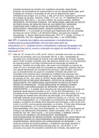 extinção processual se constitui em verdadeira transação, dependendo,
portanto, da concordância do representado ou de seu representante legal, gera
nulidade que reclama a renovação do ato com as observâncias legais.
Inteligência dos artigos 127, § único, e 186, §1º do ECA. Acolheram a preliminar
de nulidade da decisão. Unânime. (TJRS. 7ª C. Cív. A.I. nº 70009341579. Rel.
Walda Maria Melo Pierro. J. em 24/11/2004). No mesmo sentido: AGRAVO
REGIMENTAL EM RECURSO ESPECIAL. ATO INFRACIONAL ANÁLOGO AO DELITO
DE PORTE ILEGAL DE ARMA DE FOGO DE USO PERMITIDO. REMISSÃO.
CONCESSÃO SEM A PRÉVIA OITIVA DO MINISTÉRIO PÚBLICO E DO
ADOLESCENTE. IMPOSSIBILIDADE. AGRAVO REGIMENTAL A QUE SE NEGA
PROVIMENTO. 1. A concessão da remissão pelo Magistrado deve ser precedida
da oitiva do menor infrator e do Ministério Público, sob pena de nulidade.
Precedentes. 2. Agravo Regimental desprovido. (STJ. 5ª T. Ag.Rg. no R.Esp. nº
1025004/MG. Rel. Min. Napoleão Nunes Maia Filho. J. em 25/09/2008).
Art. 127. A remissão não implica necessariamente o reconhecimento ou
comprovação da responsabilidade, nem prevalece para efeito de
antecedentes [577] , podendo incluir eventualmente a aplicação de qualquer das
medidas previstas em lei, exceto a colocação em regime de semiliberdade e a
internação [578] .
577 Vide art. 5º, incisos LIV e LVII, da CF. Como a remissão visa evitar ou abreviar o
término do processo, para sua concessão não há, a rigor, necessidade de
apuração e/ou comprovação da autoria e da materialidade da infração, fazendo
assim incidir (mutatis mutandis, pois não estamos lidando com um procedimento
de natureza penal) o princípio constitucional da presunção do estado de
inocência. Também em função disto, não existe uma limitação ao número de
vezes em que a remissão pode ser concedida ao adolescente, podendo este ser
com aquela beneficiado em procedimentos diversos. Vale também mencionar
que os procedimentos nos quais foi concedida remissão não podem ser
invocados como pretexto para imposição de medidas mais gravosas e/ou
computados para fins de caracterização da “reiteração” de condutas, nos moldes
do previsto no art. 122, inciso II, do ECA. Neste sentido: HABEAS CORPUS
SUBSTITUTIVO DE RECURSO ORDINÁRIO. ESTATUTO DA CRIANÇA E DO
ADOLESCENTE. ATO INFRACIONAL EQUIVALENTE AO DELITO DE FURTO.
MEDIDA DE INTERNAÇÃO. EXCEPCIONALIDADE DA MEDIDA EXTREMA.
PROCESSOS COM HOMOLOGAÇÃO DE REMISSÃO. INEXISTÊNCIA DE
ANTECEDENTES. I. A medida sócio-educativa de internação está autorizada nas
hipóteses taxativamente previstas no art. 122 do ECA (Precedentes). II. A
gravidade do ato infracional equivalente ao delito de furto não enseja, por si só,
a aplicação da medida sócio-educativa de internação, se a infração não foi
praticada mediante grave ameaça ou violência à pessoa, ex vi do art. 122, inciso
I, do ECA (Precedentes). III. A reiteração no cometimento de infrações capaz de
ensejar a incidência da medida sócio-educativa da internação, a teor do art.122,
inciso II, do ECA, ocorre quando praticados, no mínimo, 3 (três) atos infracionais
graves (Precedentes). IV. A remissão não implica reconhecimento de
responsabilidade, nem vale como antecedente, ex vi do art. 127 do Estatuto da
Criança e do Adolescente (Precedente). Ordem concedida. (STJ. 5ª T. HC n°
54787/SP. Rel. Min. Félix Fischer. J. em 03/10/2006); e HABEAS CORPUS.
ESTATUTO DA CRIANÇA E DO ADOLESCENTE. INTERNAÇÃO.
EXCEPCIONALIDADE DA MEDIDA EXTREMA. REITERAÇÃO NO COMETIMENTO DE
INFRAÇÕES GRAVES OU DESCUMPRIMENTO REITERADO DA MEDIDA NÃO
DEMONSTRADOS. PROCESSOS COM HOMOLOGAÇÃO DE REMISSÃO. 1. Em
razão do princípio da excepcionalidade, a medida de internação somente é
possível nos casos taxativamente previstos pelo art. 122 do ECA. 2. Os
processos nos quais foi concedido o benefício da remissão, não podem ser
 