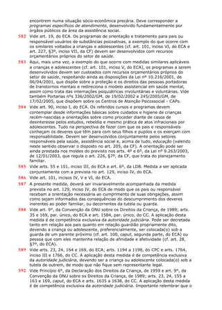 encontrem numa situação sócio-econômica precária. Deve corresponder a
programas específicos de atendimento, desenvolvido fundamentalmente por
órgãos públicos da área da assistência social.
582 Vide art. 19, do ECA. Os programas de orientação e tratamento para pais ou
responsável usuários de substâncias psicoativas, a exemplo do que ocorre com
os similares voltados a crianças e adolescentes (cf. art. 101, inciso VI, do ECA e
art. 227, §3º, inciso VII, da CF) devem ser desenvolvidos com recursos
orçamentários próprios do setor de saúde.
583 Aqui, mais uma vez, a exemplo do que ocorre com medidas similares aplicáveis
a crianças e adolescentes (cf. art. 101, inciso V, do ECA), os programas a serem
desenvolvidos devem ser custeados com recursos orçamentários próprios do
setor de saúde, respeitando ainda as disposições da Lei nº 10.216/2001, de
06/04/2001, que dispõe sobre a proteção e os direitos das pessoas portadoras
de transtornos mentais e redireciona o modelo assistencial em saúde mental,
assim como trata das internações psiquiátricas involuntárias e voluntárias. Vide
também Portarias nºs 336/2002/GM, de 19/02/2002 e 245/2005/GM, de
17/02/2005, que dispõem sobre os Centros de Atenção Psicossocial - CAPs.
584 Vide art. 90, inciso I, do ECA. Os referidos cursos e programas devem
contemplar desde informações básicas sobre cuidados e higiene de crianças
recém-nascidas a orientações sobre como proceder diante de casos de
desinteresse pelos estudos, rebeldia e mesmo prática de atos infracionais por
adolescentes. Tudo na perspectiva de fazer com que os pais e responsáveis
conheçam os deveres que têm para com seus filhos e pupilos e os exerçam com
responsabilidade. Devem ser desenvolvidos conjuntamente pelos setores
responsáveis pela saúde, assistência social e, acima de tudo, educação (valendo
neste sentido observar o disposto no art. 205, da CF). A orientação pode ser
ainda prestada nos moldes do previsto nos arts. 4º e 6º, da Lei nº 9.263/2003,
de 12/01/2003, que regula o art. 226, §7º, da CF, que trata do planejamento
familiar.
585 Vide arts. 55 e 101, inciso III, do ECA e art. 6º, da LDB. Medida a ser aplicada
conjuntamente com a prevista no art. 129, inciso IV, do ECA.
586 Vide art. 101, incisos IV, V e VI, do ECA.
587 A presente medida, deverá ser invariavelmente acompanhada da medida
prevista no art. 129, inciso IV, do ECA de modo que os pais ou responsável
recebam a orientação necessária ao cumprimento de suas obrigações, assim
como sejam informados das consequências do descumprimento dos deveres
inerentes ao poder familiar, ou decorrentes da tutela ou guarda.
588 Vide art. 9°, da Convenção da ONU sobre os Direitos da Criança, de 1989; arts.
35 e 169, par. único, do ECA e art. 1584, par. único, do CC. A aplicação desta
medida é de competência exclusiva da autoridade judiciária. Pode ser decretada
tanto em relação aos pais quanto em relação guardião propriamente dito,
devendo a criança ou adolescente, preferencialmente, ser colocada(o) sob a
guarda de um parente próximo (cf. art. 100, caput, segunda parte, do ECA) ou
pessoa que com eles mantenha relação de afinidade e afetividade (cf. art. 28,
§7º, do ECA).
589 Vide arts. 23, 24, 164 e 169, do ECA; arts. 1194 a 1198, do CPC e arts. 1764,
inciso III e 1766, do CC. A aplicação desta medida é de competência exclusiva
da autoridade judiciária, devendo ser a criança ou adolescente colocada(o) sob a
tutela de outrem, de modo que não fique sem representante legal.
590 Vide Princípio 6°, da Declaração dos Direitos da Criança, de 1959 e art. 9°, da
Convenção da ONU sobre os Direitos da Criança, de 1989; arts. 23, 24, 155 a
163 e 169, caput, do ECA e arts. 1635 a 1638, do CC. A aplicação desta medida
é de competência exclusiva da autoridade judiciária. Importante relembrar que o
 