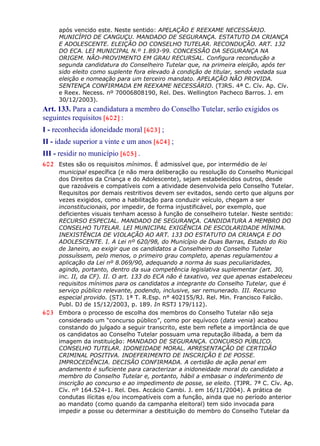 após vencido este. Neste sentido: APELAÇÃO E REEXAME NECESSÁRIO.
MUNICÍPIO DE CANGUÇU. MANDADO DE SEGURANÇA. ESTATUTO DA CRIANÇA
E ADOLESCENTE. ELEIÇÃO DO CONSELHO TUTELAR. RECONDUÇÃO. ART. 132
DO ECA. LEI MUNICIPAL N.º 1.893-99. CONCESSÃO DA SEGURANÇA NA
ORIGEM. NÃO-PROVIMENTO EM GRAU RECURSAL. Configura recondução a
segunda candidatura do Conselheiro Tutelar que, na primeira eleição, após ter
sido eleito como suplente fora elevado à condição de titular, sendo vedada sua
eleição e nomeação para um terceiro mandato. APELAÇÃO NÃO PROVIDA.
SENTENÇA CONFIRMADA EM REEXAME NECESSÁRIO. (TJRS. 4ª C. Cív. Ap. Cív.
e Reex. Necess. nº 70006808190, Rel. Des. Wellington Pacheco Barros. J. em
30/12/2003).
Art. 133. Para a candidatura a membro do Conselho Tutelar, serão exigidos os
seguintes requisitos [602] :
I - reconhecida idoneidade moral [603] ;
II - idade superior a vinte e um anos [604] ;
III - residir no município [605] .
602 Estes são os requisitos mínimos. É admissível que, por intermédio de lei
municipal específica (e não mera deliberação ou resolução do Conselho Municipal
dos Direitos da Criança e do Adolescente), sejam estabelecidos outros, desde
que razoáveis e compatíveis com a atividade desenvolvida pelo Conselho Tutelar.
Requisitos por demais restritivos devem ser evitados, sendo certo que alguns por
vezes exigidos, como a habilitação para conduzir veículo, chegam a ser
inconstitucionais, por impedir, de forma injustificável, por exemplo, que
deficientes visuais tenham acesso à função de conselheiro tutelar. Neste sentido:
RECURSO ESPECIAL. MANDADO DE SEGURANÇA. CANDIDATURA A MEMBRO DO
CONSELHO TUTELAR. LEI MUNICIPAL EXIGÊNCIA DE ESCOLARIDADE MÍNIMA.
INEXISTÊNCIA DE VIOLAÇÃO AO ART. 133 DO ESTATUTO DA CRIANÇA E DO
ADOLESCENTE. I. A Lei nº 620/98, do Município de Duas Barras, Estado do Rio
de Janeiro, ao exigir que os candidatos a Conselheiro do Conselho Tutelar
possuíssem, pelo menos, o primeiro grau completo, apenas regulamentou a
aplicação da Lei nº 8.069/90, adequando a norma às suas peculiaridades,
agindo, portanto, dentro da sua competência legislativa suplementar (art. 30,
inc. II, da CF). II. O art. 133 do ECA não é taxativo, vez que apenas estabeleceu
requisitos mínimos para os candidatos a integrante do Conselho Tutelar, que é
serviço público relevante, podendo, inclusive, ser remunerado. III. Recurso
especial provido. (STJ. 1ª T. R.Esp. n° 402155/RJ. Rel. Min. Francisco Falcão.
Publ. DJ de 15/12/2003, p. 189. In RSTJ 179/112).
603 Embora o processo de escolha dos membros do Conselho Tutelar não seja
considerado um “concurso público”, como por equívoco (data venia) acabou
constando do julgado a seguir transcrito, este bem reflete a importância de que
os candidatos ao Conselho Tutelar possuam uma reputação ilibada, a bem da
imagem da instituição: MANDADO DE SEGURANÇA. CONCURSO PÚBLICO.
CONSELHO TUTELAR. IDONEIDADE MORAL. APRESENTAÇÃO DE CERTIDÃO
CRIMINAL POSITIVA. INDEFERIMENTO DE INSCRIÇÃO E DE POSSE.
IMPROCEDÊNCIA. DECISÃO CONFIRMADA. A certidão de ação penal em
andamento é suficiente para caracterizar a inidoneidade moral do candidato a
membro do Conselho Tutelar e, portanto, hábil a embasar o indeferimento de
inscrição ao concurso e ao impedimento de posse, se eleito. (TJPR. 7ª C. Cív. Ap.
Cív. nº 164.524-1. Rel. Des. Accácio Cambi. J. em 16/11/2004). A prática de
condutas ilícitas e/ou incompatíveis com a função, ainda que no período anterior
ao mandato (como quando da campanha eleitoral) tem sido invocada para
impedir a posse ou determinar a destituição do membro do Conselho Tutelar da
 