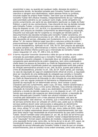 encaminhar o caso, ou quando por qualquer razão, deixasse de prestar o
atendimento devido. As decisões tomadas pelo Conselho Tutelar têm caráter
coercitivo e obrigam seus destinatários, sejam pessoas físicas ou jurídicas,
incluindo órgãos do próprio Poder Público. Vale dizer que as decisões do
Conselho Tutelar têm eficácia imediata, independentemente de sua “ratificação”
pela autoridade judiciária ou por qualquer outro órgão, sendo obrigatório seu
pronto cumprimento, por parte de seu destinatário (particular ou órgão do Poder
Público), a partir do seu conhecimento. Caso discorde do teor da decisão tomada
pelo Conselho Tutelar, a única alternativa que resta ao seu destinatário, por
força do disposto no art. 137, do ECA, é o ajuizamento de pedido de sua revisão
judicial, sem prejuízo do imediato cumprimento da determinação ou requisição,
enquanto sua execução não for suspensa ou revogada por decisão judicial. O
descumprimento das decisões tomadas pelo Conselho Tutelar caracteriza, em
tese, a infração administrativa prevista no art. 249, do ECA, e o descumprimento
das requisições de serviço, efetuadas com fundamento no art. 136, inciso III,
alínea “a”, do mesmo Diploma Legal (que têm a natureza jurídica de ordem -
presumivelmente legal - de funcionário público), configura, também em tese, o
crime de desobediência, tipificado no art. 330, do CP, sem prejuízo da aplicação
de outras sanções civis, administrativas e mesmo criminais, como decorrência da
violação dos direitos infanto-juvenis que a intervenção do Conselho Tutelar
visava resguardar (cf. arts. 5º, 208 e 216, do ECA).
614 O termo requisitar transmite claramente a idéia de que se trata de uma ordem
emanada da autoridade pública que o Conselho Tutelar constitui, assim
considerado enquanto colegiado. A requisição deve ser dirigida ao órgão público
competente para atendimento da ordem respectiva, bem como endereçada à
chefia deste (na pessoa do Secretário ou Chefe de Departamento), que em caso
de descumprimento injustificado poderá ser responsabilizado tanto pela prática
da infração administrativa prevista no art. 249, do ECA, quanto pela prática do
crime de desobediência, previsto no art. 330, do CP. Assim sendo, por exemplo,
no caso da requisição de vaga em estabelecimento oficial de ensino, a requisição
deve ser resultante de uma deliberação do colegiado que constitui o Conselho
Tutelar, sendo encaminhada, por intermédio de documento oficial ao Secretário
ou Chefe de Departamento de Educação (e não à direção de uma determinada
escola), com seu regular protocolo na Secretaria ou Departamento respectivo.
Quando da requisição de um determinado serviço, deve constar o prazo
(razoável) para seu cumprimento, após o que, em tese, restará caracterizada a
infração administrativa e/ou o crime acima referidos. Caso entenda indevida a
requisição do Conselho Tutelar, cabe a seu destinatário requerer à autoridade
judiciária a revisão da decisão respectiva, ex vi do disposto no art. 137, do ECA
(sendo que enquanto não suspensa por determinação judicial, a requisição de
serviço efetuada pelo Conselho Tutelar tem eficácia imediata e deve ser
cumprida pelo destinatário com a mais absoluta prioridade, sob pena de
responsabilidade). Vale observar, no entanto, que o instrumento da requisição
de serviços somente deve ser utilizado em último caso, posto que os referidos
serviços públicos devem estar estruturados e adequados ao atendimento
prioritário e preferencial à população infanto-juvenil local (cf. arts. 4º, caput e
par. único, alínea “b” c/c arts. 87, 88 e 259, par. único, todos do ECA), razão
pela qual os órgãos responsáveis devem prestá-lo espontaneamente, sem que
para tanto sequer haja necessidade de encaminhamento do caso pelo Conselho
Tutelar. Devem também estar articulados (cf. art. 86, do ECA) de tal forma que
os encaminhamentos efetuados pelo Conselho Tutelar (independentemente de
uma “requisição” formal) sejam atendidos de imediato, independentemente de
uma requisição formal pois, como dito, na forma da Lei (e do art. 227, caput, da
Constituição Federal), o atendimento deve ser espontâneo e prioritário. Uma
requisição de serviço efetuada pelo Conselho Tutelar é mais do que um simples
encaminhamento, pois se constitui numa ordem emanada, como visto acima, por
 