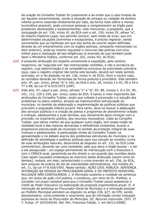 da criação do Conselho Tutelar foi justamente a de evitar que o caso tivesse de
ser àqueles encaminhando, sendo a situação de ameaça ou violação de direitos
infanto-juvenis resolvida diretamente por este, da forma mais célere e menos
burocrática possível), pode convocar pessoas a comparecerem ao órgão para
prestarem declarações e esclarecimentos. Vale mencionar, a propósito, que a
conjugação do art. 136, inciso VI, do ECA com o art. 136, inciso III, alínea “a”,
do mesmo Diploma Legal, nos permite concluir, sem medo de errar, que em
determinadas situações (extremas e excepcionais, é preciso registrar, sendo
conveniente que as hipóteses em que isto tenha de ocorrer sejam definidas
através de um entendimento com os órgãos policiais, consoante mencionado no
item anterior), pode-se mesmo requisitar o concurso das polícias civil e/ou
militar para a realização de tais diligências (a exemplo do que também pode
fazer o Ministério Público, conforme art. 201, inciso XII, do ECA).
622 A presente atribuição diz respeito unicamente à expedição, pelo cartório
respectivo, da “segunda-via” das mencionadas certidões, e não a lavratura do
registro, cuja determinação é de competência exclusiva da autoridade judiciária
(que, caso o registro original não tenha sido lavrado, deverá ser neste sentido
acionada, ex vi do disposto no art. 136, inciso V, do ECA). Num e noutro caso,
as certidões deverão ser fornecidas de forma gratuita e prioritária. Vide também
arts. 4º, par. único, alínea “b” e 102, do ECA e arts. 29, incisos I e III, 50 a 55 e
77 a 88, da Lei nº 6.015/1973 (LRP).
623 Vide arts. 4º, caput e par. único, alíneas “c” e “d”, 87, 88, incisos I, II e III, 90,
101, 112, 129 e 259, par. único, todos do ECA. É talvez a mais importante das
atribuições do Conselho Tutelar, posto que voltada à prevenção e à solução dos
problemas no plano coletivo, através da imprescindível estruturação do
município, no sentido da elaboração e implementação de políticas públicas que
priorizem a população infanto-juvenil. Para tanto, deve-se buscar a adequação
dos serviços públicos e a criação de planos e programas de atendimento voltado
a crianças, adolescentes e suas famílias, que obviamente deve começar com a
previsão, no orçamento público, dos recursos necessários. Cabe ao Conselho
Tutelar, que talvez melhor do que qualquer outro órgão, tem exata noção da
realidade local e das maiores demandas e deficiências existentes, buscar a
progressiva estruturação do município no sentido da proteção integral de suas
crianças e adolescentes. A participação direta do Conselho Tutelar na
apresentação e no debate acerca dos problemas estruturais do município e na
definição de estratégias e políticas públicas para sua solução se constitui numa
de suas atribuições naturais, decorrente do disposto no art. 131, do ECA (vide
comentários), devendo ser uma constante, pelo que deve o órgão buscar - e ser
a ele assegurado - um espaço permanente de interlocução com o Executivo e
com o CMDCA local, garantindo-se-lhe direito a voz quando das reuniões deste.
Caso sejam causados embaraços ao exercício desta atribuição (assim como às
demais), restará, em tese, caracterizado o crime previsto no art. 236, do ECA,
sem prejuízo da prática de ato de improbidade administrativa, nos moldes do
art. 11, da Lei n° 8.429/1992. Neste sentido: AÇÃO CIVIL PÚBLICA. SENTENÇA.
INTIMAÇÃO NA PESSOA DO PROCURADOR-GERAL E DO PREFEITO MUNICIPAL.
NULIDADE NÃO CONFIGURADA. I. O Município sustenta a nulidade da sentença
que, em autos de ação civil pública, o condenou, por meio do Sr. Prefeito, a
conceder um prazo razoável para que o Conselho Tutelar possa assessorar o
Chefe do Poder Executivo na elaboração de proposta orçamentária anual. II. A
intimação da sentença ao Procurador-Geral do Município e a intimação pessoal
ao Prefeito Municipal atendem ao disposto no artigo 236, §1º, do CPC, sendo
desnecessário, como pretende o recorrente, que da intimação conste indicação
expressa do nome do Procurador do Município. III. Recurso improvido. (STJ. 1ª
T. R.Esp. nº 1072545/RJ. Rel. Min. Francisco Falcão. J. em 06/11/2008).
 