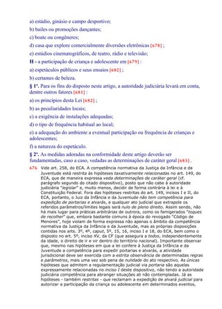 a) estádio, ginásio e campo desportivo;
b) bailes ou promoções dançantes;
c) boate ou congêneres;
d) casa que explore comercialmente diversões eletrônicas [678] ;
e) estúdios cinematográficos, de teatro, rádio e televisão;
II - a participação de criança e adolescente em [679] :
a) espetáculos públicos e seus ensaios [680] ;
b) certames de beleza.
§ 1º. Para os fins do disposto neste artigo, a autoridade judiciária levará em conta,
dentre outros fatores [681] :
a) os princípios desta Lei [682] ;
b) as peculiaridades locais;
c) a exigência de instalações adequadas;
d) o tipo de frequência habitual ao local;
e) a adequação do ambiente a eventual participação ou frequência de crianças e
adolescentes;
f) a natureza do espetáculo.
§ 2º. As medidas adoradas na conformidade deste artigo deverão ser
fundamentadas, caso a caso, vedadas as determinações de caráter geral [683] .
676 Vide art. 258, do ECA. A competência normativa da Justiça da Infância e da
Juventude está restrita às hipóteses taxativamente relacionadas no art. 149, do
ECA, que de maneira expressa veda determinações de caráter geral (cf.
parágrafo segundo do citado dispositivo), posto que não cabe à autoridade
judiciária “legislar” e, muito menos, decidir de forma contrária à lei e à
Constituição Federal. Fora das hipóteses restritas do art. 149, incisos I e II, do
ECA, portanto, o Juiz da Infância e da Juventude não tem competência para
expedição de portarias e alvarás, e qualquer ato judicial que extrapole os
referidos parâmetros/limites legais será nulo de pleno direito. Assim sendo, não
há mais lugar para práticas arbitrárias de outrora, como os famigerados “toques
de recolher” que, embora bastante comuns à época do revogado “Código de
Menores”, hoje violam de forma expressa não apenas o âmbito da competência
normativa da Justiça da Infância e da Juventude, mas as próprias disposições
contidas nos arts. 3º, 4º, caput, 5º, 15, 16, inciso I e 18, do ECA, bem como o
disposto no art. 5º, inciso XV, da CF (que assegura a todos, independentemente
da idade, o direito de ir e vir dentro do território nacional). Importante observar
que, mesmo nas hipóteses em que a lei confere à Justiça da Infância e da
Juventude a competência para expedir portarias e alvarás, a atividade
jurisdicional deve ser exercida com a estrita observância de determinadas regras
e parâmetros, mais uma vez sob pena de nulidade do ato respectivo. As únicas
hipóteses que admitem a regulamentação judicial via portaria são aquelas
expressamente relacionadas no inciso I deste dispositivo, não tendo a autoridade
judiciária competência para abranger situações ali não contempladas. Já as
hipóteses - também restritas - que reclamam a expedição de alvará judicial para
autorizar a participação da criança ou adolescente em determinados eventos,
 