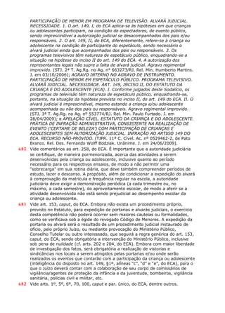 PARTICIPAÇÃO DE MENOR EM PROGRAMA DE TELEVISÃO. ALVARÁ JUDICIAL.
NECESSIDADE. 1. O art. 149, I, do ECA aplica-se às hipóteses em que crianças
ou adolescentes participam, na condição de espectadores, de evento público,
sendo imprescindível a autorização judicial se desacompanhados dos pais e/ou
responsáveis. 2. O art. 149, II, do ECA, diferentemente, refere-se à criança ou
adolescente na condição de participante do espetáculo, sendo necessário o
alvará judicial ainda que acompanhados dos pais ou responsáveis. 3. Os
programas televisivos têm natureza de espetáculo público, enquadrando-se a
situação na hipótese do inciso II do art. 149 do ECA. 4. A autorização dos
representantes legais não supre a falta de alvará judicial. Agravo regimental
improvido. (STJ. 2ª T. Ag.Rg. no Ag. n° 663273/RJ. Rel. Min. Humberto Martins.
J. em 03/10/2006); AGRAVO INTERNO NO AGRAVO DE INSTRUMENTO.
PARTICIPAÇÃO DE MENOR EM ESPETÁCULO PÚBLICO. PROGRAMA TELEVISIVO.
ALVARÁ JUDICIAL. NECESSIDADE. ART. 149, INCISO II, DO ESTATUTO DA
CRIANÇA E DO ADOLESCENTE (ECA). I. Conforme julgados deste Sodalício, os
programas de televisão têm natureza de espetáculo público, enquadrando-se,
portanto, na situação da hipótese prevista no inciso II, do art. 149 do ECA. II. O
alvará judicial é imprescindível, mesmo estando a criança e/ou adolescente
acompanhada ou não dos pais ou responsáveis. Agravo regimental improvido.
(STJ. 3ª T. Ag.Rg. no Ag. nº 553774/RJ. Rel. Min. Paulo Furtado. J. em
28/04/2009); e APELAÇÃO CÍVEL. ESTATUTO DA CRIANÇA E DO ADOLESCENTE.
PRÁTICA DE INFRAÇÃO ADMINISTRATIVA, CONSISTENTE NA REALIZAÇÃO DE
EVENTO (‘CERTAME DE BELEZA’) COM PARTICIPAÇÃO DE CRIANÇAS E
ADOLESCENTES SEM AUTORIZAÇÃO JUDICIAL. INFRAÇÃO AO ARTIGO 149 DO
ECA. RECURSO NÃO-PROVIDO. (TJPR. 11ª C. Cível. Ac. nº 0529462-2, de Pato
Branco. Rel. Des. Fernando Wolff Bodziak. Unânime. J. em 24/06/2009).
680 Vide comentários ao art. 258, do ECA. É importante que a autoridade judiciária
se certifique, de maneira pormenorizada, acerca das atividades a serem
desenvolvidas pela criança ou adolescente, inclusive quanto ao período
necessário para os respectivos ensaios, de modo a não permitir uma
“sobrecarga” em sua rotina diária, que deve também compreender períodos de
estudo, lazer e descanso. A propósito, além de condicionar a expedição do alvará
à comprovação da matrícula e frequência regular na escola, a autoridade
judiciária deve exigir a demonstração periódica (a cada trimestre ou, no
máximo, a cada semestre), do aproveitamento escolar, de modo a aferir se a
atividade desenvolvida não está sendo prejudicial ao desempenho escolar da
criança ou adolescente.
681 Vide art. 153, caput, do ECA. Embora não exista um procedimento próprio,
previsto no Estatuto, para expedição de portarias e alvarás judiciais, o exercício
desta competência não poderá ocorrer sem maiores cautelas ou formalidades,
como se verificava sob a égide do revogado Código de Menores. A expedição da
portaria ou alvará será o resultado de um procedimento judicial instaurado de
ofício, pelo próprio Juízo, ou mediante provocação do Ministério Público,
Conselho Tutelar ou outro interessado, que seguirá a regra genérica do art. 153,
caput, do ECA, sendo obrigatória a intervenção do Ministério Público, inclusive
sob pena de nulidade (cf. arts. 202 e 204, do ECA). Embora com maior liberdade
de investigação dos fatos, será obrigatória a realização de vistorias e
sindicâncias nos locais a serem atingidos pelas portarias e/ou onde serão
realizados os eventos que contarão com a participação da criança ou adolescente
(inteligência do disposto no art. 149, §1º, alíneas “c”, “d” e “e”, do ECA), para o
que o Juízo deverá contar com a colaboração de seu corpo de comissários de
vigilância/agentes de proteção da infância e da juventude, bombeiros, vigilância
sanitária, polícias civil e militar, etc.
682 Vide arts. 1º, 5º, 6º, 70, 100, caput e par. único, do ECA, dentre outros.
 