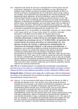 686 Importante não perder de vista que a aplicação das “normas gerais” das leis
processuais “alienígenas” será sempre subsidiária, ou seja, não poderá de
qualquer modo afrontar as regras e princípios próprios contidos no ECA e no
Direito da Criança e do Adolescente de um modo geral. Assim sendo, embora,
por exemplo, ao procedimento para apuração de ato infracional praticado por
adolescente sejam aplicáveis, de forma subsidiária, regras do Código de
Processo Penal (exceto no que diz respeito ao sistema recursal, cf. art. 198,
caput, do ECA), como na definição das hipóteses em que está caracterizado o
flagrante, na definição da competência por prevenção, conexão ou continência,
dentre outros, não serão aplicáveis, por outro lado, regras como as relativas à
fiança, prisão preventiva, intervenção do assistente de acusação etc., que são
absolutamente incompatíveis com a sistemática estabelecida pelo Estatuto para
o processo e julgamento do adolescente em conflito com a lei.
687 Acrescido pela Lei nº 12.010/2009, de 03/08/2009. Vide arts. 5º, inciso LXXVIII
e 227, caput, da CF; art. 4º, par. único, alínea “b”, do ECA e Instrução
Normativa nº 02/2009, de 03/11/2009, do Conselho Nacional de
Justiça/Corregedoria Nacional de Justiça, que disciplina a adoção de
medidas destinadas à observância de prioridade absoluta na
tramitação de processos da Lei nº 8.069/1990; da garantia de
cumprimento de prazos previstos na mencionada Lei; dos
demais direitos da criança e adolescente estabelecidos na
"Doutrina da Proteção Integral" e dá outras providências. O
dispositivo, que é decorrência lógica do princípio constitucional da prioridade
absoluta à criança e ao adolescente aplica-se não apenas à atividade
jurisdicional propriamente dita, mas também à atuação de todos os
serventuários da Justiça e do Ministério Público. Vale dizer, aliás, que por força
do disposto no art. 227, caput, da CF, todas as causas que envolvem interesses
de crianças e adolescentes, tramitando em qualquer Juízo ou grau de jurisdição
devem receber a mais absoluta prioridade em sua instrução e julgamento (o que
também abrange o processamento dos recursos perante os Tribunais - cf. arts.
198, inciso III e 199-C, do ECA), razão pela qual o presente dispositivo apenas
reafirma tal comando constitucional.
Art. 153. Se a medida judicial a ser adotada não corresponder a procedimento
previsto nesta ou em outra Lei, a autoridade judiciária poderá investigar os fatos e
ordenar de ofício as providências necessárias, ouvido o Ministério Público [688] .
Parágrafo único. O disposto neste artigo não se aplica para o fim de afastamento
da criança ou do adolescente de sua família de origem e em outros procedimentos
necessariamente contenciosos [689] .
688 Vide art. 12, da Convenção da ONU sobre os Direitos da Criança, de 1989. A
aplicação do disposto no art. 153, do ECA, como aliás consta de maneira
expressa de seu enunciado, é de caráter eminentemente subsidiária, pelo que
somente terá lugar em situações excepcionais, quando não houver um
procedimento próprio previsto quer no próprio ECA, quer em outro Diploma
Legal, destinado à apuração dos fatos e à tomada da medida judicial
correspondente. O procedimento, em tais casos, não terá um trâmite
preestabelecido, porém isto não significa deva haver menos cautela quanto à sua
instrução e julgamento, dadas as consequências potencialmente nefastas de
uma decisão precipitada. A rigor, a aplicação do disposto no art. 153, caput, do
ECA, se restringe a: a) expedição de autorização judicial para viagem (cf. arts.
83 a 85, do ECA); b) inscrição de entidades e programas de atendimento,
enquanto não instalado o Conselho Municipal dos Direitos da Criança e do
 