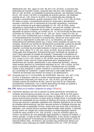 Adolescente (art. 261, caput c/c arts. 90, §1º e 91, do ECA); c) exercício das
atribuições do Conselho Tutelar, enquanto este não tiver sido instalado (arts.
262 c/c 136, do ECA); d) expedição de portarias judiciais, nas hipóteses restritas
do art. 149, inciso I, do ECA; e) expedição de alvarás judiciais, nas hipóteses
restritas do art. 149, inciso II, do ECA; e f) a substituição das medidas de
proteção e socioeducativas, quando necessário (arts. 99 c/c 113 e 128, do ECA).
Em todos os casos, o procedimento deverá ser instaurado e devidamente
autuado e instruído com os elementos de convicção necessários, culminando
com uma sentença da qual caberá apelação (cf. art. 199, do ECA), sendo
obrigatória a intervenção do Ministério Público, sob pena de nulidade (vide arts.
202 e 204 do ECA). A depender da situação, em respeito ao princípio da
dignidade da pessoa humana, ao contido no art. 12, da Convenção da ONU sobre
os Direitos da Criança, de 1989 e no art. 100, par. único, incisos XI e XII, do
ECA, bem como considerando que a medida a ser adotada irá afetar diretamente
a criança/adolescente envolvida no procedimento, deverá ser esta (assim como
seus pais ou responsável) ouvida pelo Juiz e, se necessário, por equipe
interprofissional habilitada (desde que, é claro, tenha condições de exprimir sua
vontade), devendo sua opinião ser devidamente considerada, quando da decisão
(analogia ao disposto no art. 28, §1°, do ECA). Em qualquer caso, deve-se
respeitar o princípio da prioridade absoluta à criança e ao adolescente (cf. arts.
4º, par. único, alínea “b” e 152, par. único, do ECA). Deve-se ainda evitar a
instauração dos famigerados “procedimentos para verificação de situação de
risco”/”para aplicação de medida de proteção” (ressalvada a inexistência de
Conselho Tutelar no município), para aplicação das medidas previstas nos arts.
101, incisos I a VI e 129, incisos I a VII, do ECA, pois tal tarefa é de atribuição
do Conselho Tutelar (que foi criado justamente para “desjudicializar” o
atendimento de crianças, adolescentes e suas respectivas famílias), valendo
neste sentido observar os comentários efetuados ao art. 136 e incisos, do ECA
(deve a autoridade judiciária contribuir para o fortalecimento do Conselho
Tutelar e para assegurar o caráter resolutivo e coercitivo de suas decisões, e não
ter a pretensão de “substituir” o papel reservado a este órgão dentro do
“Sistema de Garantias dos Direitos da Criança e do Adolescente”).
689 Acrescido pela Lei nº 12.010/2009, de 03/08/2009. Vide arts. 101, §2º e 130,
do ECA. O dispositivo reafirma o caráter eminentemente subsidiário do
procedimento instaurado com base no art. 153, do ECA, que não pode ser
utilizado quando da existência de lide, caso em que terá de ser instaurado
procedimento contencioso, com a estrita observância de todas as cautelas e
garantias processuais asseguradas pela lei e pela CF.
Art. 154. Aplica-se às multas o disposto no artigo 214 [690] .
690 Importante destacar que não se aplicam às penas pecuniárias cominadas às
infrações administrativas previstas nos arts. 245 usque 258-B, do ECA (assim
como às multas cominatórias fixadas com base no citado art. 214, do ECA), os
prazos prescricionais previstos na parte geral do Código Penal. A conclusão supra
decorre da constatação de que inexiste no Estatuto da Criança e do Adolescente
norma que autorize a aplicação subsidiária dos referidos dispositivos da Lei Penal
às infrações administrativas, que têm natureza jurídica e finalidade diversas das
penas previstas na legislação criminal, sendo certo que fosse esta a intenção do
legislador, com certeza haveria expressa determinação neste sentido, a exemplo
do que ocorre em relação aos crimes previstos na citada legislação especial
(conforme regra contida no art. 226, do ECA), o que em momento algum se
verifica. Na ausência de uma disposição legal específica a respeito da matéria, a
melhor solução, na lição de HELY LOPES MEIRELLES, é sem dúvida a adoção da
prescrição quinquenal “à semelhança da prescrição das ações pessoais contra a
Fazenda Pública (Dec. 20.910/32), das punições dos profissionais liberais (Lei
6.838/80) e para cobranças do crédito tributário (CTN, art. 174)” (In Direito
 