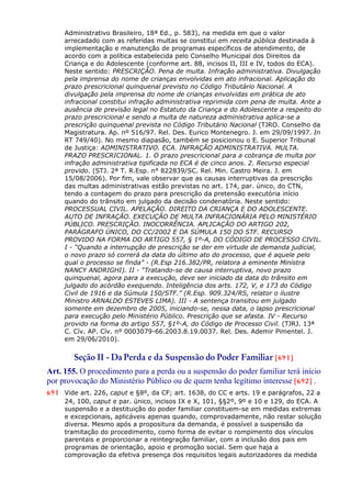 Administrativo Brasileiro, 18ª Ed., p. 583), na medida em que o valor
arrecadado com as referidas multas se constitui em receita pública destinada à
implementação e manutenção de programas específicos de atendimento, de
acordo com a política estabelecida pelo Conselho Municipal dos Direitos da
Criança e do Adolescente (conforme art. 88, incisos II, III e IV, todos do ECA).
Neste sentido: PRESCRIÇÃO. Pena de multa. Infração administrativa. Divulgação
pela imprensa do nome de crianças envolvidas em ato infracional. Aplicação do
prazo prescricional quinquenal previsto no Código Tributário Nacional. A
divulgação pela imprensa do nome de crianças envolvidas em prática de ato
infracional constitui infração administrativa reprimida com pena de multa. Ante a
ausência de previsão legal no Estatuto da Criança e do Adolescente a respeito do
prazo prescricional e sendo a multa de natureza administrativa aplica-se a
prescrição quinquenal prevista no Código Tributário Nacional (TJRO. Conselho da
Magistratura. Ap. nº 516/97. Rel. Des. Eurico Montenegro. J. em 29/09/1997. In
RT 749/40). No mesmo diapasão, também se posicionou o E. Superior Tribunal
de Justiça: ADMINISTRATIVO. ECA. INFRAÇÃO ADMINISTRATIVA. MULTA.
PRAZO PRESCRICIONAL. 1. O prazo prescricional para a cobrança de multa por
infração administrativa tipificada no ECA é de cinco anos. 2. Recurso especial
provido. (STJ. 2ª T. R.Esp. n° 822839/SC. Rel. Min. Castro Meira. J. em
15/08/2006). Por fim, vale observar que as causas interruptivas da prescrição
das multas administrativas estão previstas no art. 174, par. único, do CTN,
tendo a contagem do prazo para prescrição da pretensão executória início
quando do trânsito em julgado da decisão condenatória. Neste sentido:
PROCESSUAL CIVIL. APELAÇÃO. DIREITO DA CRIANÇA E DO ADOLESCENTE.
AUTO DE INFRAÇÃO. EXECUÇÃO DE MULTA INFRACIONÁRIA PELO MINISTÉRIO
PÚBLICO. PRESCRIÇÃO. INOCORRÊNCIA. APLICAÇÃO DO ARTIGO 202,
PARÁGRAFO ÚNICO, DO CC/2002 E DA SÚMULA 150 DO STF. RECURSO
PROVIDO NA FORMA DO ARTIGO 557, § 1º-A, DO CÓDIGO DE PROCESSO CIVIL.
I - “Quando a interrupção de prescrição se der em virtude de demanda judicial,
o novo prazo só correrá da data do último ato do processo, que é aquele pelo
qual o processo se finda” - (R.Esp 216.382/PR, relatora a eminente Ministra
NANCY ANDRIGHI). II - “Tratando-se de causa interruptiva, novo prazo
quinquenal, agora para a execução, deve ser iniciado da data do trânsito em
julgado do acórdão exequendo. Inteligência dos arts. 172, V, e 173 do Código
Civil de 1916 e da Súmula 150/STF.” (R.Esp. 909.324/RS, relator o ilustre
Ministro ARNALDO ESTEVES LIMA). III - A sentença transitou em julgado
somente em dezembro de 2005, iniciando-se, nessa data, o lapso prescricional
para execução pelo Ministério Público. Prescrição que se afasta. IV - Recurso
provido na forma do artigo 557, §1º-A, do Código de Processo Civil. (TJRJ. 13ª
C. Cív. AP. Cív. nº 0003079-66.2003.8.19.0037. Rel. Des. Ademir Pimentel. J.
em 29/06/2010).
Seção II - Da Perda e da Suspensão do Poder Familiar [691]
Art. 155. O procedimento para a perda ou a suspensão do poder familiar terá início
por provocação do Ministério Público ou de quem tenha legítimo interesse [692] .
691 Vide art. 226, caput e §8º, da CF; art. 1638, do CC e arts. 19 e parágrafos, 22 a
24, 100, caput e par. único, incisos IX e X, 101, §§2º, 9º e 10 e 129, do ECA. A
suspensão e a destituição do poder familiar constituem-se em medidas extremas
e excepcionais, aplicáveis apenas quando, comprovadamente, não restar solução
diversa. Mesmo após a propositura da demanda, é possível a suspensão da
tramitação do procedimento, como forma de evitar o rompimento dos vínculos
parentais e proporcionar a reintegração familiar, com a inclusão dos pais em
programas de orientação, apoio e promoção social. Sem que haja a
comprovação da efetiva presença dos requisitos legais autorizadores da medida
 