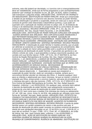 extrema, esta não poderá ser decretada, e o convívio com a criança/adolescente
deve ser restabelecido, ainda que de forma progressiva e com acompanhamento
posterior (por analogia ao disposto no art. 28, §5º, do ECA). Sobre a matéria,
vale transcever o seguinte aresto: APELAÇÃO CÍVEL. ESTATUTO DA CRIANÇA E
DO ADOLESCENTE. DESTITUIÇÃO DO PODER FAMILIAR. Ainda que comprovada
a desídia do pai biológico no exercício dos deveres inerentes ao poder familiar,
antes da destituição é prudente a suspensão, tendo em vista que a causa da má
conduta do genitor está relacionada à dependência química, o que pode ser
superado com a aplicação da medida prevista no artigo 129, II, do Estatuto da
Criança e do Adolescente (inclusão em programa oficial ou comunitário de trata-
mento a alcoólatras). RECURSO IMPROVIDO. (TJRS. 8ª C. Cív. Ap. Cív. nº
70031034424. Rel. Des. Claudir Fidelis Faccenda. J. em 20/08/2009);
APELAÇÃO CÍVEL DESTITUIÇÃO DE PODER FAMILIAR CUMULADA COM ADOÇÃO
GUARDA DEFERIDA AOS APELADOS PAIS COM DIFICULDADE FINANCEIRA E
QUE PRETENDEM READQUIRIR A GUARDA DO MENOR ALEGAÇÃO DE
ABANDONO MATERIAL E AFETIVO INOCORRÊNCIA PODER FAMILIAR MANTIDO
ADOÇÃO PELOS GUARDIÕES IMPOSSIBILIDADE VISITAÇÃO DOS GENITORES
AO MENOR DIREITO GARANTIDO SENTENÇA REFORMADA RECURSO PROVIDO
PARCIALMENTE. A destituição do poder familiar é medida extrema, que só pode
ser deferida se existentes as hipóteses legais ensejadoras do comedimento. Não
é possível a adoção do menor pelos guardiões ante a ausência de hipóteses
autorizadoras da destituição do poder familiar. É garantido aos genitores e ao
infante o direito de visita, o qual possibilita à criança crescimento saudável, em
contato com sua família natural. (TJPR. 12ª C.Cív. AC nº 0647923-0, do Foro
Central da Região Metropolitana de Curitiba. Rel. Des. Clayton Camargo.
Unânime. J. em 28/04/2010); e AGRAVO DE INSTRUMENTO DESTITUIÇÃO DO
PODER FAMILIAR - LIMINAR DE SUSPENSÃO DO PODER FAMILIAR REVOGADA
CAUSAS ORIGINÁRIAS SUPERADAS VISITAÇÃO MATERNA QUE SE IMPÕE COM
ACOMPANHAMENTO DO SERVIÇO SOCIAL NECESSIDADE DE
RESTABELECIMENTO GRADUAL DO VÍNCULO MATERNAL - PRESERVAÇÃO DO
MELHOR INTERESSE DOS MENORES - INTELIGÊNCIA DO ARTIGOS 1589, C.C.,
19 ECA. Agravo desprovido. 1 - Superadas as causas que ensejaram a
suspensão do poder familiar, pode ser cancelada a medida, sempre que a
convivência familiar atender ao interesse dos filhos. 2 Ausente qualquer risco
para os infantes e objetivando seu maior interesse, há que se manter o direito à
visitação aos filhos, preservando o convívio materno, sob pena de privilegiar-se
o interesse dos pais e não dos menores. (TJPR. 12ª C.Cív. AI nº 0592123-3, do
Foro Central da Região Metropolitana de Curitiba. Rel. Des. Rafael Augusto
Cassetari. Unânime. J. em 05/05/2010). Em qualquer caso, somente será cabível
o decreto da destituição do poder familiar caso sobejamente comprovada a
presença de uma das causas de destituição do poder familiar previstas no art.
1638, do CC, bem como que a medida é do interesse da criança ou adolescente
(cf. art. 100, par. único, inciso IV, do ECA, não podendo ser utilizada como mera
forma de “punição” dos pais. Neste sentido: APELAÇÃO CÍVEL. ESTATUTO DA
CRIANÇA E DO ADOLESCENTE. SENTENÇA NO SENTIDO DE DESCONSTITUIR O
PODER FAMILIAR E APLICAR MEDIDA DE PROTEÇÃO DE COLOCAÇÃO DO MENOR
EM FAMÍLIA SUBSTITUTA POR MEIO DE ADOÇÃO. AUSENTES OS ELEMENTOS
NECESSÁRIOS. SENTENÇA REFORMADA. RECURSO PROVIDO. A perda do poder
familiar possui um caráter protetório do menor e não punitivo aos pais. A
decisão de destituição do pátrio poder consiste na conduta omissiva da genitora
diante de suas obrigações elencadas no art. 22 do ECA e no art. 1.634 do CC, a
qual não se verificou ‘in casu’. (TJPR. 12ª C. Cível. AC. nº 0565628-6, de União
da Vitória. Rel. Des. José Cichocki Neto. Unânime. J. em 02/09/2009); e
APELAÇÃO CÍVEL. AÇÃO DE DESTITUIÇÃO DO PODER FAMILIAR. ECA.
GENITORA USUÁRIA DE DROGAS QUANDO DA PROPOSITURA DA AÇÃO.
MUDANÇA DE COMPORTAMENTO. AUSÊNCIA DE ABANDONO. DESTITUIÇÃO DO
 