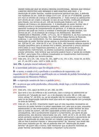 PODER FAMILIAR QUE SE REVELA MEDIDA EXCEPCIONAL. MEDIDA QUE POSSUI
CARÁTER PROTETIVO AOS MENORES E NÃO PUNITIVO AOS PAIS. 1. A
destituição do poder familiar, medida excepcional aplicável aos pais, é deferida
nas hipóteses do art. 1638 do Código Civil e art. 22 da Lei nº 8.069/90, quando
em risco os direitos da criança e do adolescente. 2. Toda criança ou adolescente
tem direito de ser criado e educado no seio da sua família, instituição protegida
pelo Estado, nos termos do art. 226 da Constituição Federal e art. 19 do
Estatuto da Criança e do Adolescente. 3. A destituição do poder familiar não é
medida punitiva a comportamentos passados, razão para se considerar a
aparente mudança de comportamento da genitora. 4. A falta de recursos da
genitora não pode ser motivo a embasar a destituição do poder familiar, nos
termos do art. 23 do Estatuto da Criança e do Adolescente. RECURSO
CONHECIDO E PROVIDO. (TJPR. 11ª C.Cív. AC nº 0654763-5, do Foro Central da
Região Metropolitana de Curitiba. Rel. Desª Vilma Régia Ramos de Rezende.
Unânime. J. em 12/05/2010). Por fim, destacamos que a suspensão ou
destituição do poder familiar atinge apenas os direitos/deveres relacionados no
art. 229 da CF, art. 1634 do CC e art. 22 do ECA, não trazendo reflexos quanto à
situação pais/filhos para os demais fins e efeitos, persistindo o vínculo parental
entre estes (e seus respectivos parentes) e, por via de consequência, os
impedimentos matrimoniais, os direitos sucessórios recíprocos e o dever de
prestar alimentos. Vale lembrar que somente poderá haver a “perda da condição
de filho”, para todos fins e efeitos (ressalvados os impedimentos matrimoniais)
no caso de adoção por terceira pessoa.
692 Vide arts. 22 a 24, 136, inciso IX, 101, §§9º e 10, 141 e 201, inciso III, do ECA;
art. 3º, do CPC e arts. 1637 e 1638, do CC.
Art. 156. A petição inicial indicará [693] :
I - a autoridade judiciária a que for dirigida [694] ;
II - o nome, o estado civil, a profissão e a residência do requerente e do
requerido [695] , dispensada a qualificação em se tratando de pedido formulado por
representante do Ministério Público;
III - a exposição sumária do fato e o pedido [696] ;
IV - as provas que serão produzidas, oferecendo, desde logo, o rol de testemunhas
e documentos.
693 Vide arts. 152, caput do ECA c/c art. 282, do CPC.
694 Que será o Juiz da Infância e da Juventude, caso a criança ou adolescente se
encontre em “situação de risco”, ex vi do disposto nos arts. 98 c/c 148, par.
único, alínea “b”, do ECA, ou, se tal situação não for constatada, o Juiz indicado
pela Lei de Organização Judiciária local (que será em regra aquele com jurisdição
na área de família).
695 Vide art. 21, do ECA. Importante repetir que um dos requisitos necessários ao
exercício do poder familiar é a plena capacidade civil, pelo que os pais, enquanto
adolescentes (e não emancipados), estando ainda sob o poder familiar de seus
pais ou tutela de outrem, não têm capacidade jurídica para tanto. Por via de
consequência, não é juridicamente exigível o cumprimento, por parte de pais
adolescentes, dos deveres relacionados nos arts. 1634, do CC e 22, do ECA, não
sendo portanto razoável (ou mesmo juridicamente admissível) o ajuizamento de
ações de destituição do poder familiar em relação a pais adolescentes, vez que
não se lhes é possível imputar o “descumprimento” de “deveres” que ainda não
lhes eram impostos por lei, não se podendo falar em “destituição do poder
familiar” de quem não o exerce. Vale mencionar que os deveres inerentes ao
poder familiar demandam maturidade e importam numa enorme
 