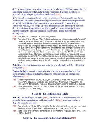 § 1°. A requerimento de qualquer das partes, do Ministério Público, ou de ofício, a
autoridade judiciária poderá determinar a realização de estudo social ou, se
possível, de perícia por equipe interprofissional [710] .
§ 2°. Na audiência, presentes as partes e o Ministério Público, serão ouvidas as
testemunhas, colhendo-se oralmente o parecer técnico, salvo quando apresentado
por escrito, manifestando-se sucessivamente o requerente, o requerido e o
Ministério Público, pelo tempo de vinte minutos cada um, prorrogável por mais
dez. A decisão será proferida na audiência, podendo a autoridade judiciária,
excepcionalmente, designar data para sua leitura no prazo máximo de 5
(cinco) dias.
709 Vide arts. 201, inciso III e 202 a 205, do ECA.
710 Vide arts. 150 e 151, do ECA. Embora o dispositivo utilize a expressão “poderá”,
a realização de estudo técnico criterioso, por meio de equipe interprofissional
habilitada, neste e em outros casos que envolvem direitos fundamentais
indisponíveis de crianças e adolescentes mostra-se imprescindível, na medida
em que a efetiva solução do problema enfrentando pela criança ou adolescente
atendida, bem como de sua respectiva família (que é o objetivo primordial) da
intervenção estatal (valendo observar o disposto nos arts. 1º; 6º e 100, par.
único, inciso II, do ECA), não demanda apenas a análise da matéria sob a ótica
jurídica (ou meramente “formal”), mas sim exige a intervenção de profissionais
qualificados de outras áreas do saber, que fornecerão à autoridade judiciária os
subsídios indispensáveis a uma decisão correta, responsável e, acima de tudo,
justa.
Art. 163. O prazo máximo para conclusão do procedimento será de 120 (cento e
vinte) dias [711] .
Parágrafo único. A sentença que decretar a perda ou a suspensão do poder
familiar será averbada à margem do registro de nascimento da criança ou do
adolescente [712] .
711 Acrescido pela Lei nº 12.010/2009, de 03/08/2009. Vide arts. 4º, par. único,
alínea “b” e 152, par. único, do ECA e Instrução Normativa nº 02/2009, de
03/11/2009, do Conselho Nacional de Justiça/Corregedoria Nacional de Justiça.
712 Redação alterada pela Lei nº 12.010/2009, de 03/08/2009. Vide art. 102, §6º,
da Lei nº 6.015/1973 (LRP).
Seção III - Da Destituição da Tutela
Art. 164. Na destituição da tutela [713] , observar-se-á o procedimento para a
remoção de tutor previsto na Lei Processual Civil [714] e, no que couber, o
disposto na seção anterior.
713 Vide arts. 36 e 38, do ECA. A destituição de tutela deverá ocorrer nas hipóteses
previstas no art. 1766, do CC. Vide também art. 169, caput, do ECA.
714 Trata-se do procedimento contencioso e contraditório regulado pelos arts. 1194
a 1198, do CPC.
Seção IV - Da Colocação em Família Substituta [715]
 